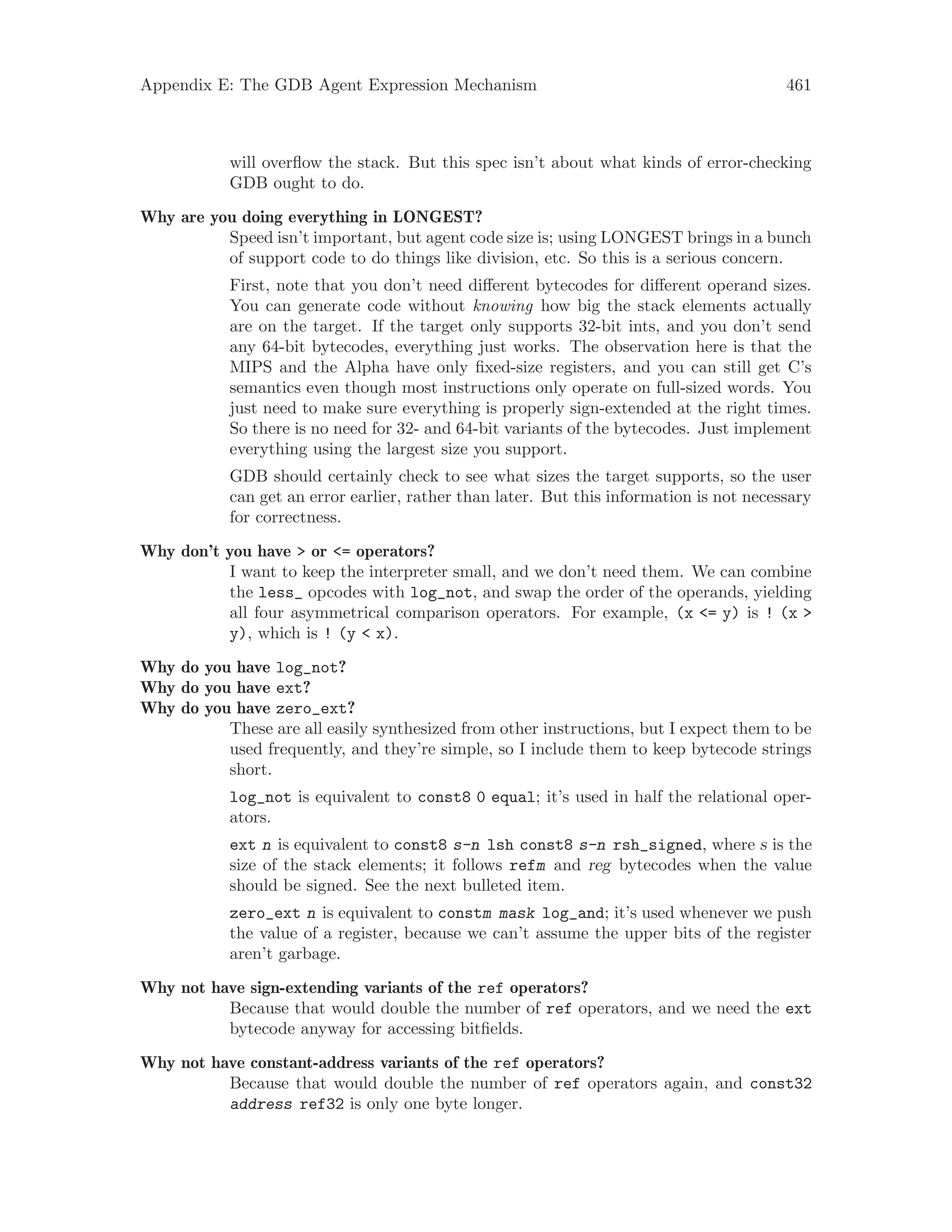 Appendix E: The GDB Agent Expression Mechanism 461
will overflow the stack. But this spec isn’t about what kinds of error-checking
GDB ought to do.
Why are you doing everything in LONGEST?
Speed isn’t important, but agent code size is; using LONGEST brings in a bunch
of support code to do things like division, etc. So this is a serious concern.
First, note that you don’t need different bytecodes for different operand sizes.
You can generate code without knowing how big the stack elements actually
are on the target. If the target only supports 32-bit ints, and you don’t send
any 64-bit bytecodes, everything just works. The observation here is that the
MIPS and the Alpha have only fixed-size registers, and you can still get C’s
semantics even though most instructions only operate on full-sized words. You
just need to make sure everything is properly sign-extended at the right times.
So there is no need for 32- and 64-bit variants of the bytecodes. Just implement
everything using the largest size you support.
GDB should certainly check to see what sizes the target supports, so the user
can get an error earlier, rather than later. But this information is not necessary
for correctness.
Why don’t you have > or <= operators?
I want to keep the interpreter small, and we don’t need them. We can combine
the less_ opcodes with log_not, and swap the order of the operands, yielding
all four asymmetrical comparison operators. For example, (x <= y) is ! (x >
y), which is ! (y < x).
Why do you have log_not?
Why do you have ext?
Why do you have zero_ext?
These are all easily synthesized from other instructions, but I expect them to be
used frequently, and they’re simple, so I include them to keep bytecode strings
short.
log_not is equivalent to const8 0 equal; it’s used in half the relational oper-
ators.
ext n is equivalent to const8 s-n lsh const8 s-n rsh_signed, where s is the
size of the stack elements; it follows refm and reg bytecodes when the value
should be signed. See the next bulleted item.
zero_ext n is equivalent to constm mask log_and; it’s used whenever we push
the value of a register, because we can’t assume the upper bits of the register
aren’t garbage.
Why not have sign-extending variants of the ref operators?
Because that would double the number of ref operators, and we need the ext
bytecode anyway for accessing bitfields.
Why not have constant-address variants of the ref operators?
Because that would double the number of ref operators again, and const32
address ref32 is only one byte longer.
 