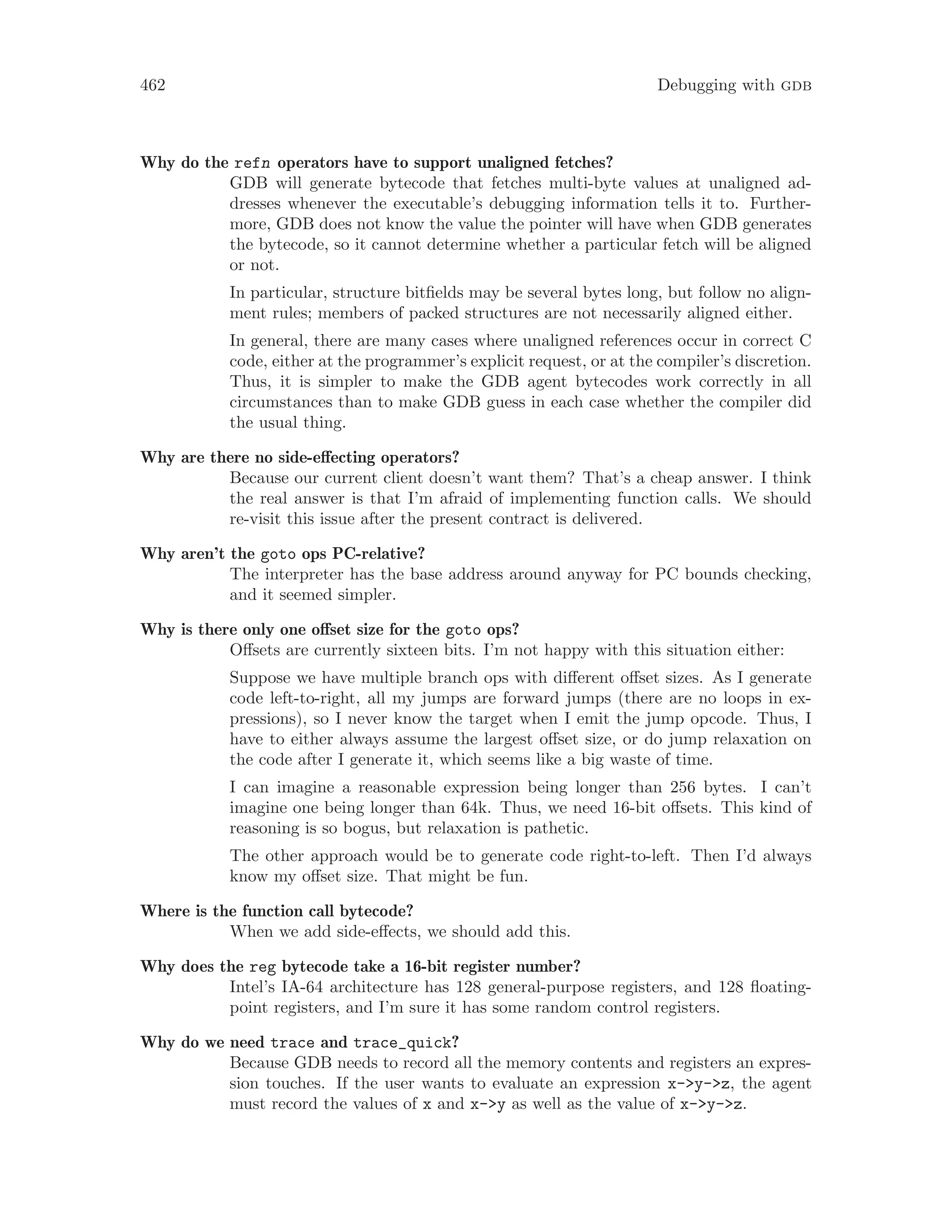 462 Debugging with gdb
Why do the refn operators have to support unaligned fetches?
GDB will generate bytecode that fetches multi-byte values at unaligned ad-
dresses whenever the executable’s debugging information tells it to. Further-
more, GDB does not know the value the pointer will have when GDB generates
the bytecode, so it cannot determine whether a particular fetch will be aligned
or not.
In particular, structure bitfields may be several bytes long, but follow no align-
ment rules; members of packed structures are not necessarily aligned either.
In general, there are many cases where unaligned references occur in correct C
code, either at the programmer’s explicit request, or at the compiler’s discretion.
Thus, it is simpler to make the GDB agent bytecodes work correctly in all
circumstances than to make GDB guess in each case whether the compiler did
the usual thing.
Why are there no side-effecting operators?
Because our current client doesn’t want them? That’s a cheap answer. I think
the real answer is that I’m afraid of implementing function calls. We should
re-visit this issue after the present contract is delivered.
Why aren’t the goto ops PC-relative?
The interpreter has the base address around anyway for PC bounds checking,
and it seemed simpler.
Why is there only one offset size for the goto ops?
Offsets are currently sixteen bits. I’m not happy with this situation either:
Suppose we have multiple branch ops with different offset sizes. As I generate
code left-to-right, all my jumps are forward jumps (there are no loops in ex-
pressions), so I never know the target when I emit the jump opcode. Thus, I
have to either always assume the largest offset size, or do jump relaxation on
the code after I generate it, which seems like a big waste of time.
I can imagine a reasonable expression being longer than 256 bytes. I can’t
imagine one being longer than 64k. Thus, we need 16-bit offsets. This kind of
reasoning is so bogus, but relaxation is pathetic.
The other approach would be to generate code right-to-left. Then I’d always
know my offset size. That might be fun.
Where is the function call bytecode?
When we add side-effects, we should add this.
Why does the reg bytecode take a 16-bit register number?
Intel’s IA-64 architecture has 128 general-purpose registers, and 128 floating-
point registers, and I’m sure it has some random control registers.
Why do we need trace and trace_quick?
Because GDB needs to record all the memory contents and registers an expres-
sion touches. If the user wants to evaluate an expression x->y->z, the agent
must record the values of x and x->y as well as the value of x->y->z.
 