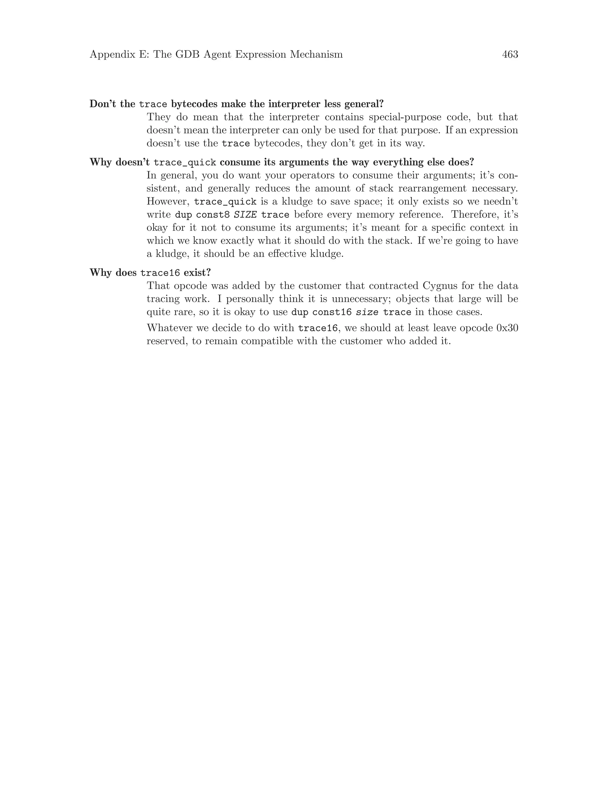 Appendix E: The GDB Agent Expression Mechanism 463
Don’t the trace bytecodes make the interpreter less general?
They do mean that the interpreter contains special-purpose code, but that
doesn’t mean the interpreter can only be used for that purpose. If an expression
doesn’t use the trace bytecodes, they don’t get in its way.
Why doesn’t trace_quick consume its arguments the way everything else does?
In general, you do want your operators to consume their arguments; it’s con-
sistent, and generally reduces the amount of stack rearrangement necessary.
However, trace_quick is a kludge to save space; it only exists so we needn’t
write dup const8 SIZE trace before every memory reference. Therefore, it’s
okay for it not to consume its arguments; it’s meant for a specific context in
which we know exactly what it should do with the stack. If we’re going to have
a kludge, it should be an effective kludge.
Why does trace16 exist?
That opcode was added by the customer that contracted Cygnus for the data
tracing work. I personally think it is unnecessary; objects that large will be
quite rare, so it is okay to use dup const16 size trace in those cases.
Whatever we decide to do with trace16, we should at least leave opcode 0x30
reserved, to remain compatible with the customer who added it.
 