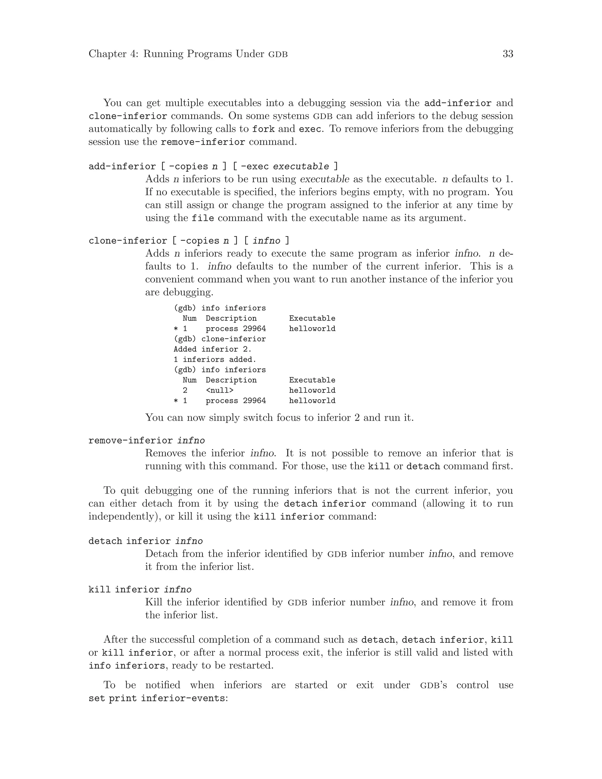 Chapter 4: Running Programs Under gdb 33
You can get multiple executables into a debugging session via the add-inferior and
clone-inferior commands. On some systems gdb can add inferiors to the debug session
automatically by following calls to fork and exec. To remove inferiors from the debugging
session use the remove-inferior command.
add-inferior [ -copies n ] [ -exec executable ]
Adds n inferiors to be run using executable as the executable. n defaults to 1.
If no executable is specified, the inferiors begins empty, with no program. You
can still assign or change the program assigned to the inferior at any time by
using the file command with the executable name as its argument.
clone-inferior [ -copies n ] [ infno ]
Adds n inferiors ready to execute the same program as inferior infno. n de-
faults to 1. infno defaults to the number of the current inferior. This is a
convenient command when you want to run another instance of the inferior you
are debugging.
(gdb) info inferiors
Num Description Executable
* 1 process 29964 helloworld
(gdb) clone-inferior
Added inferior 2.
1 inferiors added.
(gdb) info inferiors
Num Description Executable
2 <null> helloworld
* 1 process 29964 helloworld
You can now simply switch focus to inferior 2 and run it.
remove-inferior infno
Removes the inferior infno. It is not possible to remove an inferior that is
running with this command. For those, use the kill or detach command first.
To quit debugging one of the running inferiors that is not the current inferior, you
can either detach from it by using the detach inferior command (allowing it to run
independently), or kill it using the kill inferior command:
detach inferior infno
Detach from the inferior identified by gdb inferior number infno, and remove
it from the inferior list.
kill inferior infno
Kill the inferior identified by gdb inferior number infno, and remove it from
the inferior list.
After the successful completion of a command such as detach, detach inferior, kill
or kill inferior, or after a normal process exit, the inferior is still valid and listed with
info inferiors, ready to be restarted.
To be notified when inferiors are started or exit under gdb’s control use
set print inferior-events:
 