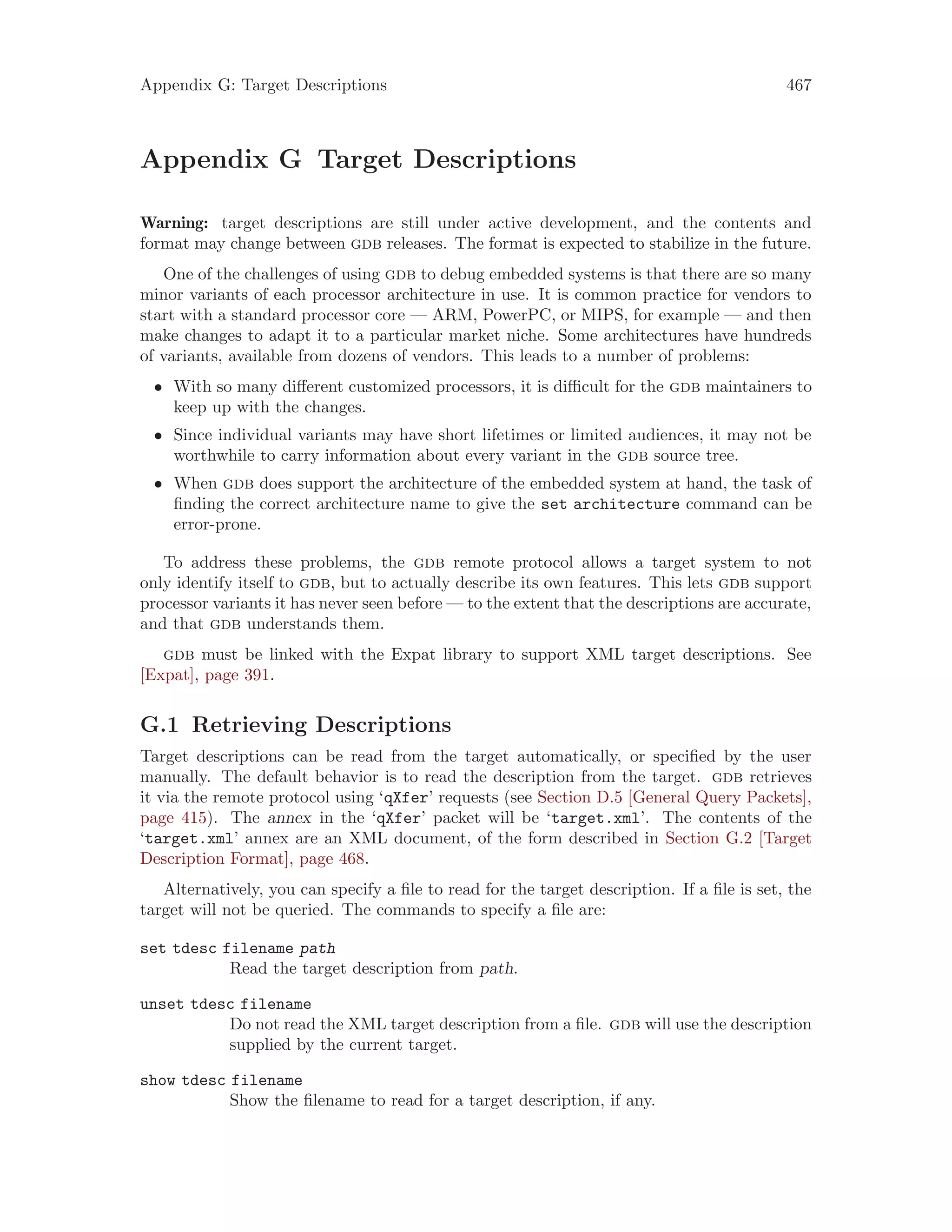 Appendix G: Target Descriptions 467
Appendix G Target Descriptions
Warning: target descriptions are still under active development, and the contents and
format may change between gdb releases. The format is expected to stabilize in the future.
One of the challenges of using gdb to debug embedded systems is that there are so many
minor variants of each processor architecture in use. It is common practice for vendors to
start with a standard processor core — ARM, PowerPC, or MIPS, for example — and then
make changes to adapt it to a particular market niche. Some architectures have hundreds
of variants, available from dozens of vendors. This leads to a number of problems:
• With so many different customized processors, it is difficult for the gdb maintainers to
keep up with the changes.
• Since individual variants may have short lifetimes or limited audiences, it may not be
worthwhile to carry information about every variant in the gdb source tree.
• When gdb does support the architecture of the embedded system at hand, the task of
finding the correct architecture name to give the set architecture command can be
error-prone.
To address these problems, the gdb remote protocol allows a target system to not
only identify itself to gdb, but to actually describe its own features. This lets gdb support
processor variants it has never seen before — to the extent that the descriptions are accurate,
and that gdb understands them.
gdb must be linked with the Expat library to support XML target descriptions. See
[Expat], page 391.
G.1 Retrieving Descriptions
Target descriptions can be read from the target automatically, or specified by the user
manually. The default behavior is to read the description from the target. gdb retrieves
it via the remote protocol using ‘qXfer’ requests (see Section D.5 [General Query Packets],
page 415). The annex in the ‘qXfer’ packet will be ‘target.xml’. The contents of the
‘target.xml’ annex are an XML document, of the form described in Section G.2 [Target
Description Format], page 468.
Alternatively, you can specify a file to read for the target description. If a file is set, the
target will not be queried. The commands to specify a file are:
set tdesc filename path
Read the target description from path.
unset tdesc filename
Do not read the XML target description from a file. gdb will use the description
supplied by the current target.
show tdesc filename
Show the filename to read for a target description, if any.
 