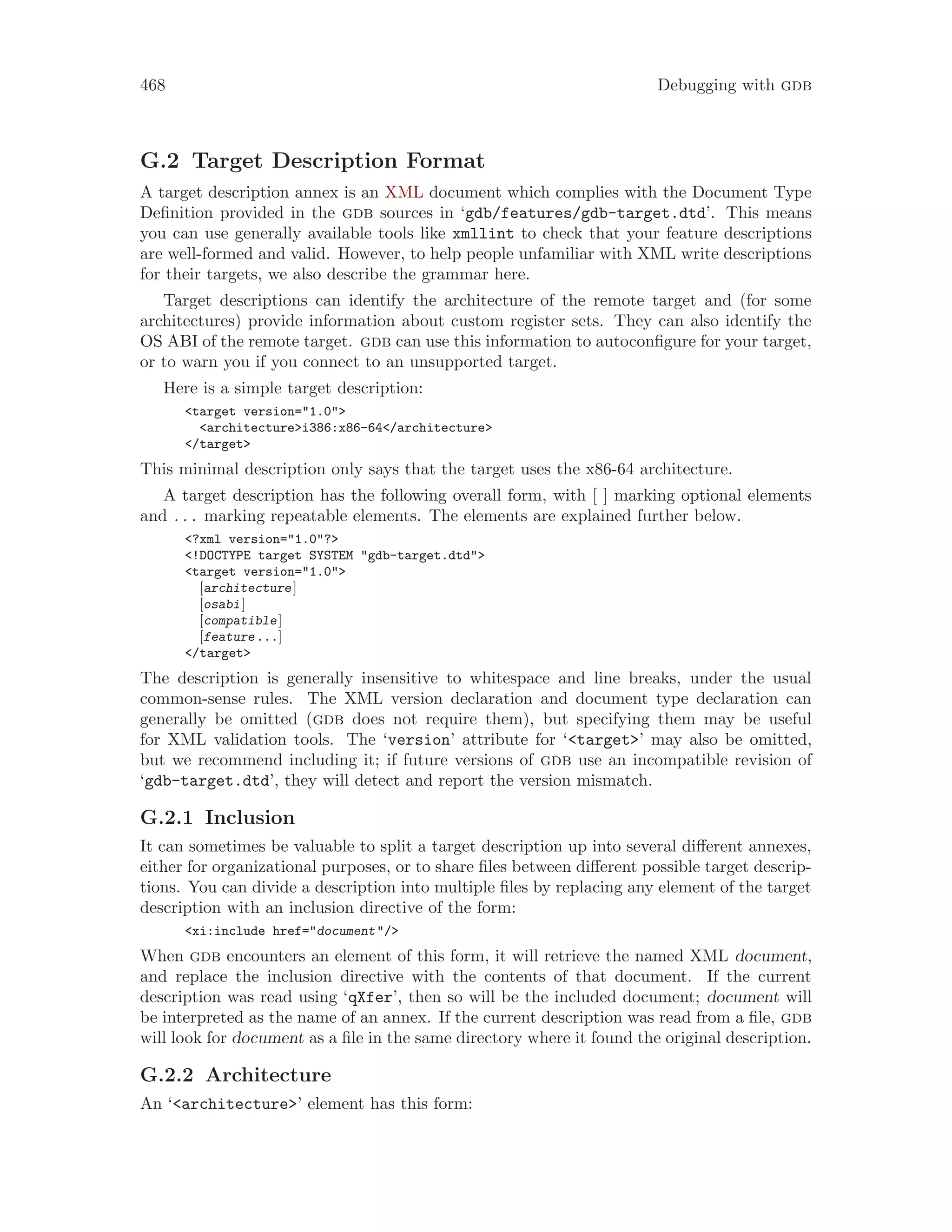 468 Debugging with gdb
G.2 Target Description Format
A target description annex is an XML document which complies with the Document Type
Definition provided in the gdb sources in ‘gdb/features/gdb-target.dtd’. This means
you can use generally available tools like xmllint to check that your feature descriptions
are well-formed and valid. However, to help people unfamiliar with XML write descriptions
for their targets, we also describe the grammar here.
Target descriptions can identify the architecture of the remote target and (for some
architectures) provide information about custom register sets. They can also identify the
OS ABI of the remote target. gdb can use this information to autoconfigure for your target,
or to warn you if you connect to an unsupported target.
Here is a simple target description:
<target version="1.0">
<architecture>i386:x86-64</architecture>
</target>
This minimal description only says that the target uses the x86-64 architecture.
A target description has the following overall form, with [ ] marking optional elements
and . . . marking repeatable elements. The elements are explained further below.
<?xml version="1.0"?>
<!DOCTYPE target SYSTEM "gdb-target.dtd">
<target version="1.0">
[architecture]
[osabi]
[compatible]
[feature...]
</target>
The description is generally insensitive to whitespace and line breaks, under the usual
common-sense rules. The XML version declaration and document type declaration can
generally be omitted (gdb does not require them), but specifying them may be useful
for XML validation tools. The ‘version’ attribute for ‘<target>’ may also be omitted,
but we recommend including it; if future versions of gdb use an incompatible revision of
‘gdb-target.dtd’, they will detect and report the version mismatch.
G.2.1 Inclusion
It can sometimes be valuable to split a target description up into several different annexes,
either for organizational purposes, or to share files between different possible target descrip-
tions. You can divide a description into multiple files by replacing any element of the target
description with an inclusion directive of the form:
<xi:include href="document"/>
When gdb encounters an element of this form, it will retrieve the named XML document,
and replace the inclusion directive with the contents of that document. If the current
description was read using ‘qXfer’, then so will be the included document; document will
be interpreted as the name of an annex. If the current description was read from a file, gdb
will look for document as a file in the same directory where it found the original description.
G.2.2 Architecture
An ‘<architecture>’ element has this form:
 