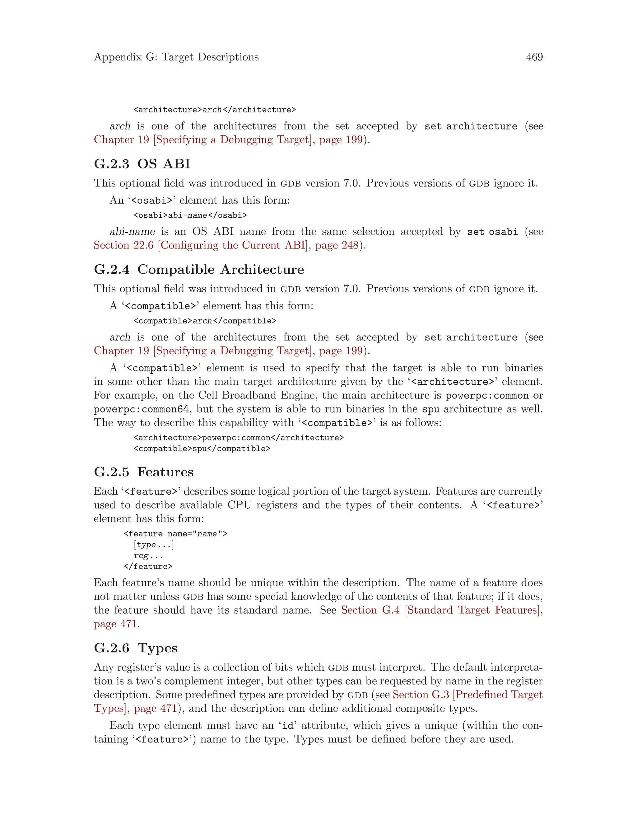 Appendix G: Target Descriptions 469
<architecture>arch</architecture>
arch is one of the architectures from the set accepted by set architecture (see
Chapter 19 [Specifying a Debugging Target], page 199).
G.2.3 OS ABI
This optional field was introduced in gdb version 7.0. Previous versions of gdb ignore it.
An ‘<osabi>’ element has this form:
<osabi>abi-name</osabi>
abi-name is an OS ABI name from the same selection accepted by set osabi (see
Section 22.6 [Configuring the Current ABI], page 248).
G.2.4 Compatible Architecture
This optional field was introduced in gdb version 7.0. Previous versions of gdb ignore it.
A ‘<compatible>’ element has this form:
<compatible>arch</compatible>
arch is one of the architectures from the set accepted by set architecture (see
Chapter 19 [Specifying a Debugging Target], page 199).
A ‘<compatible>’ element is used to specify that the target is able to run binaries
in some other than the main target architecture given by the ‘<architecture>’ element.
For example, on the Cell Broadband Engine, the main architecture is powerpc:common or
powerpc:common64, but the system is able to run binaries in the spu architecture as well.
The way to describe this capability with ‘<compatible>’ is as follows:
<architecture>powerpc:common</architecture>
<compatible>spu</compatible>
G.2.5 Features
Each ‘<feature>’ describes some logical portion of the target system. Features are currently
used to describe available CPU registers and the types of their contents. A ‘<feature>’
element has this form:
<feature name="name">
[type...]
reg...
</feature>
Each feature’s name should be unique within the description. The name of a feature does
not matter unless gdb has some special knowledge of the contents of that feature; if it does,
the feature should have its standard name. See Section G.4 [Standard Target Features],
page 471.
G.2.6 Types
Any register’s value is a collection of bits which gdb must interpret. The default interpreta-
tion is a two’s complement integer, but other types can be requested by name in the register
description. Some predefined types are provided by gdb (see Section G.3 [Predefined Target
Types], page 471), and the description can define additional composite types.
Each type element must have an ‘id’ attribute, which gives a unique (within the con-
taining ‘<feature>’) name to the type. Types must be defined before they are used.
 