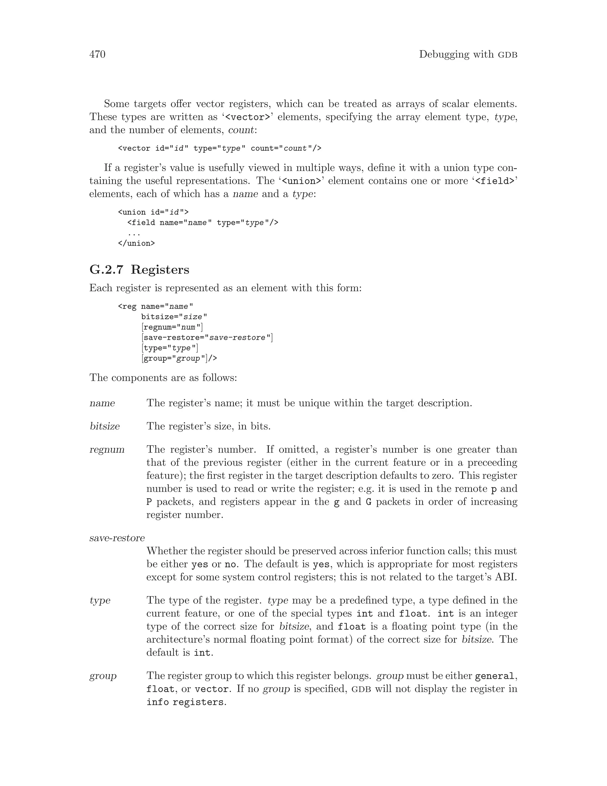 470 Debugging with gdb
Some targets offer vector registers, which can be treated as arrays of scalar elements.
These types are written as ‘<vector>’ elements, specifying the array element type, type,
and the number of elements, count:
<vector id="id" type="type" count="count"/>
If a register’s value is usefully viewed in multiple ways, define it with a union type con-
taining the useful representations. The ‘<union>’ element contains one or more ‘<field>’
elements, each of which has a name and a type:
<union id="id">
<field name="name" type="type"/>
...
</union>
G.2.7 Registers
Each register is represented as an element with this form:
<reg name="name"
bitsize="size"
[regnum="num"]
[save-restore="save-restore"]
[type="type"]
[group="group"]/>
The components are as follows:
name The register’s name; it must be unique within the target description.
bitsize The register’s size, in bits.
regnum The register’s number. If omitted, a register’s number is one greater than
that of the previous register (either in the current feature or in a preceeding
feature); the first register in the target description defaults to zero. This register
number is used to read or write the register; e.g. it is used in the remote p and
P packets, and registers appear in the g and G packets in order of increasing
register number.
save-restore
Whether the register should be preserved across inferior function calls; this must
be either yes or no. The default is yes, which is appropriate for most registers
except for some system control registers; this is not related to the target’s ABI.
type The type of the register. type may be a predefined type, a type defined in the
current feature, or one of the special types int and float. int is an integer
type of the correct size for bitsize, and float is a floating point type (in the
architecture’s normal floating point format) of the correct size for bitsize. The
default is int.
group The register group to which this register belongs. group must be either general,
float, or vector. If no group is specified, gdb will not display the register in
info registers.
 
