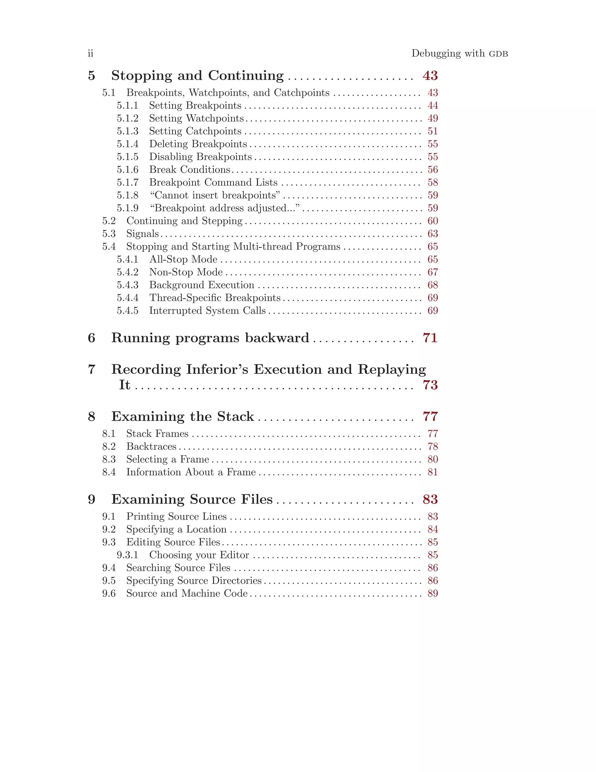 ii Debugging with gdb
5 Stopping and Continuing . . . . . . . . . . . . . . . . . . . . . 43
5.1 Breakpoints, Watchpoints, and Catchpoints . . . . . . . . . . . . . . . . . . . 43
5.1.1 Setting Breakpoints . . . . . . . . . . . . . . . . . . . . . . . . . . . . . . . . . . . . . . 44
5.1.2 Setting Watchpoints. . . . . . . . . . . . . . . . . . . . . . . . . . . . . . . . . . . . . . 49
5.1.3 Setting Catchpoints . . . . . . . . . . . . . . . . . . . . . . . . . . . . . . . . . . . . . . 51
5.1.4 Deleting Breakpoints . . . . . . . . . . . . . . . . . . . . . . . . . . . . . . . . . . . . . 55
5.1.5 Disabling Breakpoints . . . . . . . . . . . . . . . . . . . . . . . . . . . . . . . . . . . . 55
5.1.6 Break Conditions. . . . . . . . . . . . . . . . . . . . . . . . . . . . . . . . . . . . . . . . . 56
5.1.7 Breakpoint Command Lists . . . . . . . . . . . . . . . . . . . . . . . . . . . . . . 58
5.1.8 “Cannot insert breakpoints”. . . . . . . . . . . . . . . . . . . . . . . . . . . . . . 59
5.1.9 “Breakpoint address adjusted...”. . . . . . . . . . . . . . . . . . . . . . . . . . 59
5.2 Continuing and Stepping . . . . . . . . . . . . . . . . . . . . . . . . . . . . . . . . . . . . . . 60
5.3 Signals. . . . . . . . . . . . . . . . . . . . . . . . . . . . . . . . . . . . . . . . . . . . . . . . . . . . . . . . 63
5.4 Stopping and Starting Multi-thread Programs . . . . . . . . . . . . . . . . . 65
5.4.1 All-Stop Mode . . . . . . . . . . . . . . . . . . . . . . . . . . . . . . . . . . . . . . . . . . . 65
5.4.2 Non-Stop Mode . . . . . . . . . . . . . . . . . . . . . . . . . . . . . . . . . . . . . . . . . . 67
5.4.3 Background Execution . . . . . . . . . . . . . . . . . . . . . . . . . . . . . . . . . . . 68
5.4.4 Thread-Specific Breakpoints . . . . . . . . . . . . . . . . . . . . . . . . . . . . . . 69
5.4.5 Interrupted System Calls . . . . . . . . . . . . . . . . . . . . . . . . . . . . . . . . . 69
6 Running programs backward . . . . . . . . . . . . . . . . . 71
7 Recording Inferior’s Execution and Replaying
It . . . . . . . . . . . . . . . . . . . . . . . . . . . . . . . . . . . . . . . . . . . . . . 73
8 Examining the Stack . . . . . . . . . . . . . . . . . . . . . . . . . . 77
8.1 Stack Frames . . . . . . . . . . . . . . . . . . . . . . . . . . . . . . . . . . . . . . . . . . . . . . . . . 77
8.2 Backtraces . . . . . . . . . . . . . . . . . . . . . . . . . . . . . . . . . . . . . . . . . . . . . . . . . . . . 78
8.3 Selecting a Frame . . . . . . . . . . . . . . . . . . . . . . . . . . . . . . . . . . . . . . . . . . . . . 80
8.4 Information About a Frame . . . . . . . . . . . . . . . . . . . . . . . . . . . . . . . . . . . 81
9 Examining Source Files . . . . . . . . . . . . . . . . . . . . . . . 83
9.1 Printing Source Lines . . . . . . . . . . . . . . . . . . . . . . . . . . . . . . . . . . . . . . . . . 83
9.2 Specifying a Location . . . . . . . . . . . . . . . . . . . . . . . . . . . . . . . . . . . . . . . . . 84
9.3 Editing Source Files. . . . . . . . . . . . . . . . . . . . . . . . . . . . . . . . . . . . . . . . . . . 85
9.3.1 Choosing your Editor . . . . . . . . . . . . . . . . . . . . . . . . . . . . . . . . . . . . 85
9.4 Searching Source Files . . . . . . . . . . . . . . . . . . . . . . . . . . . . . . . . . . . . . . . . 86
9.5 Specifying Source Directories . . . . . . . . . . . . . . . . . . . . . . . . . . . . . . . . . . 86
9.6 Source and Machine Code . . . . . . . . . . . . . . . . . . . . . . . . . . . . . . . . . . . . . 89
 