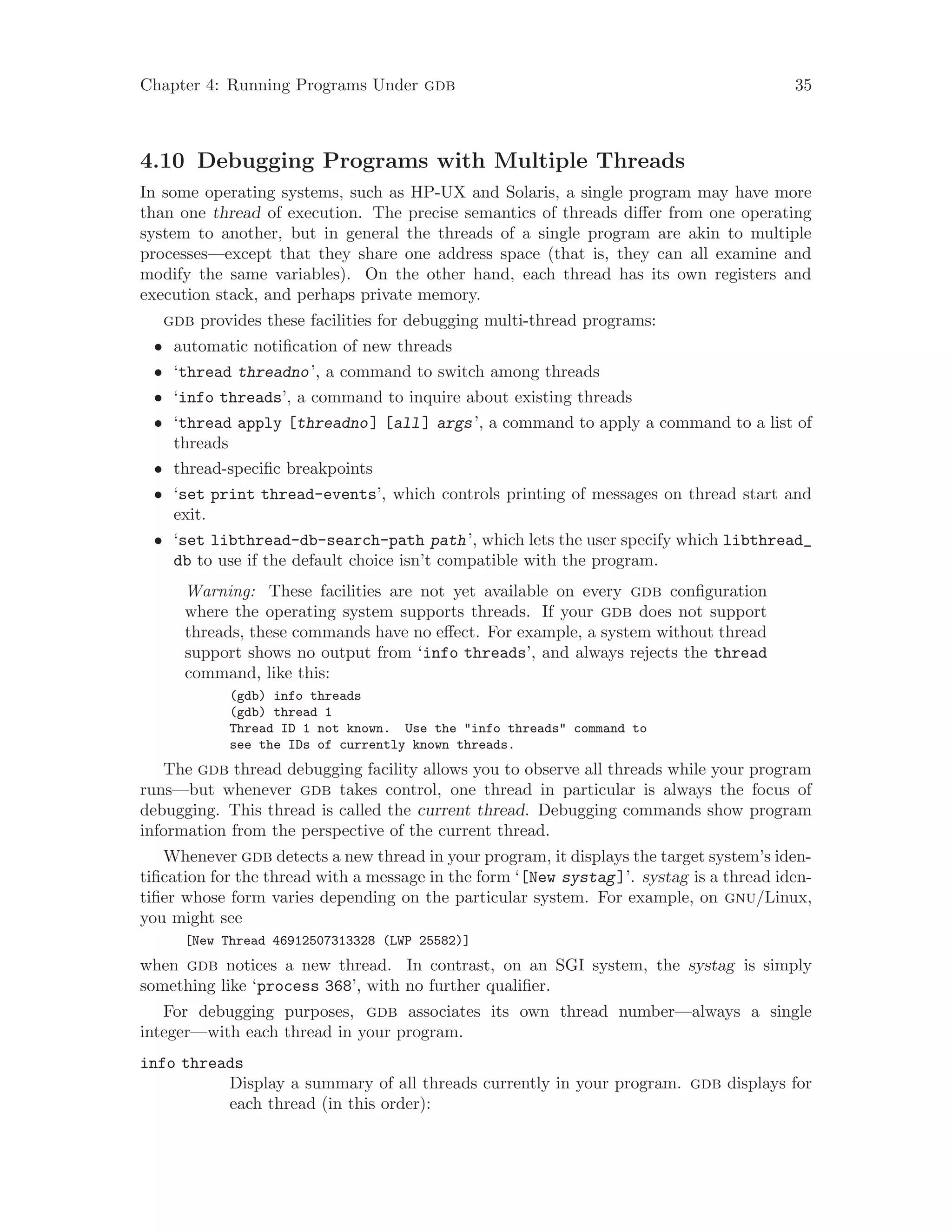 Chapter 4: Running Programs Under gdb 35
4.10 Debugging Programs with Multiple Threads
In some operating systems, such as HP-UX and Solaris, a single program may have more
than one thread of execution. The precise semantics of threads differ from one operating
system to another, but in general the threads of a single program are akin to multiple
processes—except that they share one address space (that is, they can all examine and
modify the same variables). On the other hand, each thread has its own registers and
execution stack, and perhaps private memory.
gdb provides these facilities for debugging multi-thread programs:
• automatic notification of new threads
• ‘thread threadno’, a command to switch among threads
• ‘info threads’, a command to inquire about existing threads
• ‘thread apply [threadno] [all] args’, a command to apply a command to a list of
threads
• thread-specific breakpoints
• ‘set print thread-events’, which controls printing of messages on thread start and
exit.
• ‘set libthread-db-search-path path’, which lets the user specify which libthread_
db to use if the default choice isn’t compatible with the program.
Warning: These facilities are not yet available on every gdb configuration
where the operating system supports threads. If your gdb does not support
threads, these commands have no effect. For example, a system without thread
support shows no output from ‘info threads’, and always rejects the thread
command, like this:
(gdb) info threads
(gdb) thread 1
Thread ID 1 not known. Use the "info threads" command to
see the IDs of currently known threads.
The gdb thread debugging facility allows you to observe all threads while your program
runs—but whenever gdb takes control, one thread in particular is always the focus of
debugging. This thread is called the current thread. Debugging commands show program
information from the perspective of the current thread.
Whenever gdb detects a new thread in your program, it displays the target system’s iden-
tification for the thread with a message in the form ‘[New systag]’. systag is a thread iden-
tifier whose form varies depending on the particular system. For example, on gnu/Linux,
you might see
[New Thread 46912507313328 (LWP 25582)]
when gdb notices a new thread. In contrast, on an SGI system, the systag is simply
something like ‘process 368’, with no further qualifier.
For debugging purposes, gdb associates its own thread number—always a single
integer—with each thread in your program.
info threads
Display a summary of all threads currently in your program. gdb displays for
each thread (in this order):
 
