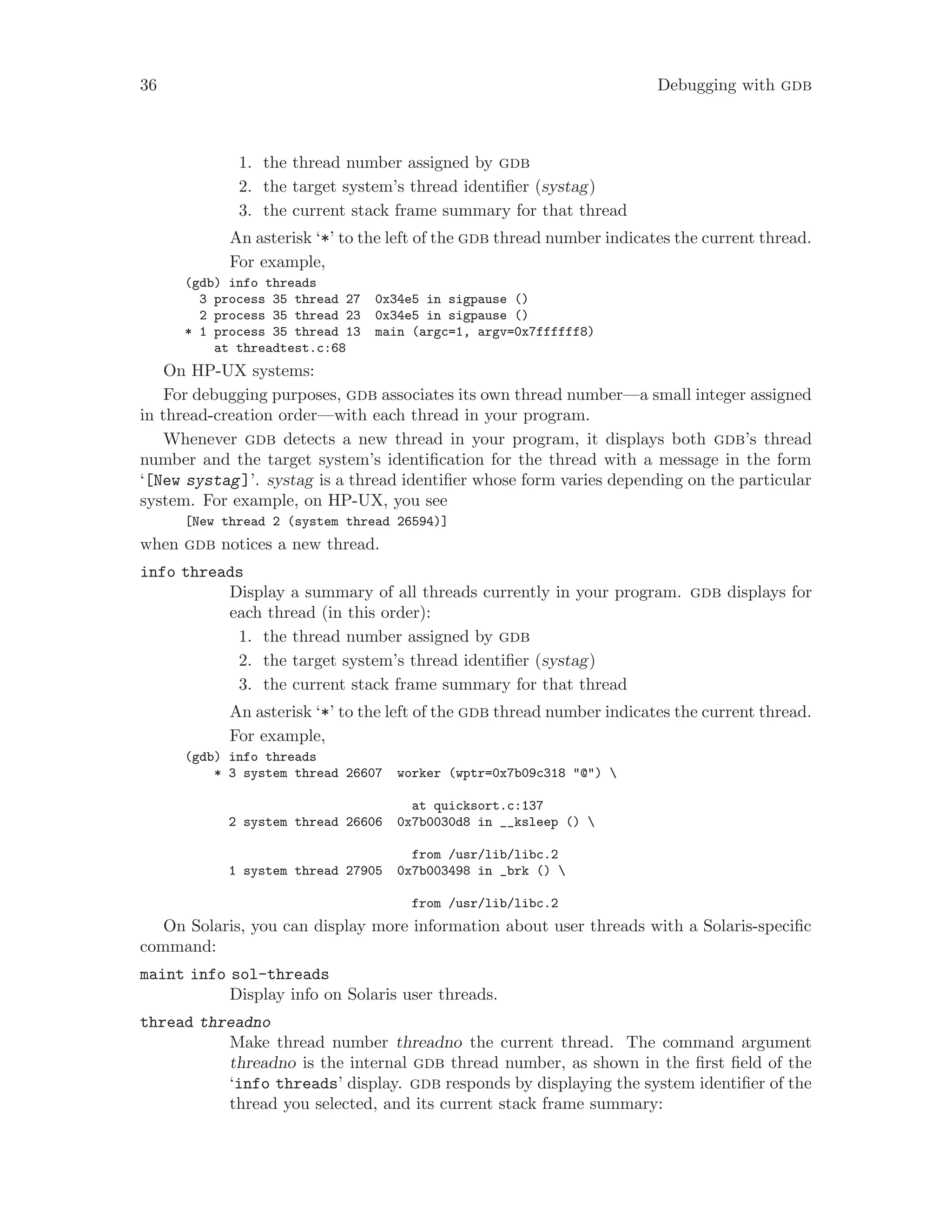 36 Debugging with gdb
1. the thread number assigned by gdb
2. the target system’s thread identifier (systag)
3. the current stack frame summary for that thread
An asterisk ‘*’ to the left of the gdb thread number indicates the current thread.
For example,
(gdb) info threads
3 process 35 thread 27 0x34e5 in sigpause ()
2 process 35 thread 23 0x34e5 in sigpause ()
* 1 process 35 thread 13 main (argc=1, argv=0x7ffffff8)
at threadtest.c:68
On HP-UX systems:
For debugging purposes, gdb associates its own thread number—a small integer assigned
in thread-creation order—with each thread in your program.
Whenever gdb detects a new thread in your program, it displays both gdb’s thread
number and the target system’s identification for the thread with a message in the form
‘[New systag]’. systag is a thread identifier whose form varies depending on the particular
system. For example, on HP-UX, you see
[New thread 2 (system thread 26594)]
when gdb notices a new thread.
info threads
Display a summary of all threads currently in your program. gdb displays for
each thread (in this order):
1. the thread number assigned by gdb
2. the target system’s thread identifier (systag)
3. the current stack frame summary for that thread
An asterisk ‘*’ to the left of the gdb thread number indicates the current thread.
For example,
(gdb) info threads
* 3 system thread 26607 worker (wptr=0x7b09c318 "@") 
at quicksort.c:137
2 system thread 26606 0x7b0030d8 in __ksleep () 
from /usr/lib/libc.2
1 system thread 27905 0x7b003498 in _brk () 
from /usr/lib/libc.2
On Solaris, you can display more information about user threads with a Solaris-specific
command:
maint info sol-threads
Display info on Solaris user threads.
thread threadno
Make thread number threadno the current thread. The command argument
threadno is the internal gdb thread number, as shown in the first field of the
‘info threads’ display. gdb responds by displaying the system identifier of the
thread you selected, and its current stack frame summary:
 
