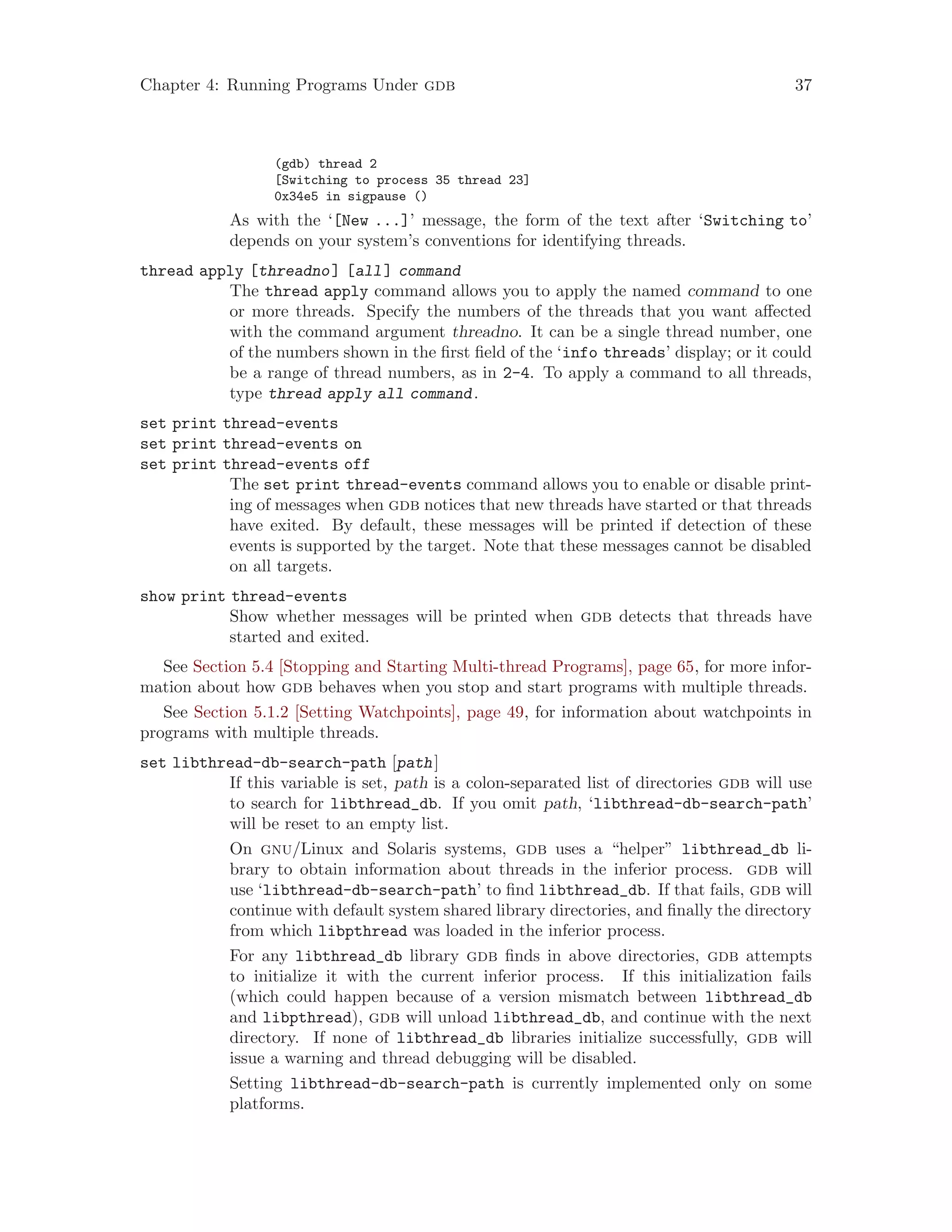 Chapter 4: Running Programs Under gdb 37
(gdb) thread 2
[Switching to process 35 thread 23]
0x34e5 in sigpause ()
As with the ‘[New ...]’ message, the form of the text after ‘Switching to’
depends on your system’s conventions for identifying threads.
thread apply [threadno] [all] command
The thread apply command allows you to apply the named command to one
or more threads. Specify the numbers of the threads that you want affected
with the command argument threadno. It can be a single thread number, one
of the numbers shown in the first field of the ‘info threads’ display; or it could
be a range of thread numbers, as in 2-4. To apply a command to all threads,
type thread apply all command.
set print thread-events
set print thread-events on
set print thread-events off
The set print thread-events command allows you to enable or disable print-
ing of messages when gdb notices that new threads have started or that threads
have exited. By default, these messages will be printed if detection of these
events is supported by the target. Note that these messages cannot be disabled
on all targets.
show print thread-events
Show whether messages will be printed when gdb detects that threads have
started and exited.
See Section 5.4 [Stopping and Starting Multi-thread Programs], page 65, for more infor-
mation about how gdb behaves when you stop and start programs with multiple threads.
See Section 5.1.2 [Setting Watchpoints], page 49, for information about watchpoints in
programs with multiple threads.
set libthread-db-search-path [path]
If this variable is set, path is a colon-separated list of directories gdb will use
to search for libthread_db. If you omit path, ‘libthread-db-search-path’
will be reset to an empty list.
On gnu/Linux and Solaris systems, gdb uses a “helper” libthread_db li-
brary to obtain information about threads in the inferior process. gdb will
use ‘libthread-db-search-path’ to find libthread_db. If that fails, gdb will
continue with default system shared library directories, and finally the directory
from which libpthread was loaded in the inferior process.
For any libthread_db library gdb finds in above directories, gdb attempts
to initialize it with the current inferior process. If this initialization fails
(which could happen because of a version mismatch between libthread_db
and libpthread), gdb will unload libthread_db, and continue with the next
directory. If none of libthread_db libraries initialize successfully, gdb will
issue a warning and thread debugging will be disabled.
Setting libthread-db-search-path is currently implemented only on some
platforms.
 