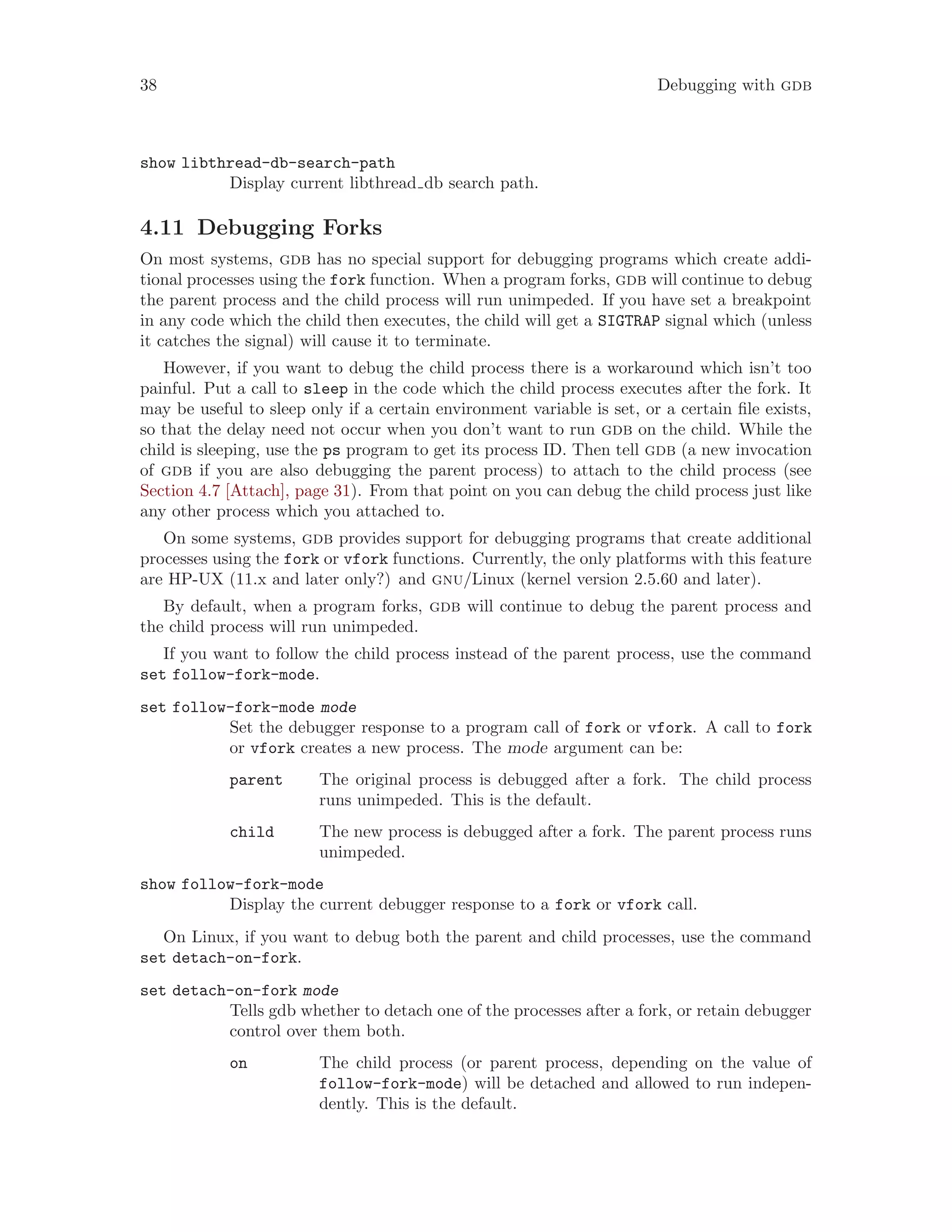 38 Debugging with gdb
show libthread-db-search-path
Display current libthread db search path.
4.11 Debugging Forks
On most systems, gdb has no special support for debugging programs which create addi-
tional processes using the fork function. When a program forks, gdb will continue to debug
the parent process and the child process will run unimpeded. If you have set a breakpoint
in any code which the child then executes, the child will get a SIGTRAP signal which (unless
it catches the signal) will cause it to terminate.
However, if you want to debug the child process there is a workaround which isn’t too
painful. Put a call to sleep in the code which the child process executes after the fork. It
may be useful to sleep only if a certain environment variable is set, or a certain file exists,
so that the delay need not occur when you don’t want to run gdb on the child. While the
child is sleeping, use the ps program to get its process ID. Then tell gdb (a new invocation
of gdb if you are also debugging the parent process) to attach to the child process (see
Section 4.7 [Attach], page 31). From that point on you can debug the child process just like
any other process which you attached to.
On some systems, gdb provides support for debugging programs that create additional
processes using the fork or vfork functions. Currently, the only platforms with this feature
are HP-UX (11.x and later only?) and gnu/Linux (kernel version 2.5.60 and later).
By default, when a program forks, gdb will continue to debug the parent process and
the child process will run unimpeded.
If you want to follow the child process instead of the parent process, use the command
set follow-fork-mode.
set follow-fork-mode mode
Set the debugger response to a program call of fork or vfork. A call to fork
or vfork creates a new process. The mode argument can be:
parent The original process is debugged after a fork. The child process
runs unimpeded. This is the default.
child The new process is debugged after a fork. The parent process runs
unimpeded.
show follow-fork-mode
Display the current debugger response to a fork or vfork call.
On Linux, if you want to debug both the parent and child processes, use the command
set detach-on-fork.
set detach-on-fork mode
Tells gdb whether to detach one of the processes after a fork, or retain debugger
control over them both.
on The child process (or parent process, depending on the value of
follow-fork-mode) will be detached and allowed to run indepen-
dently. This is the default.
 