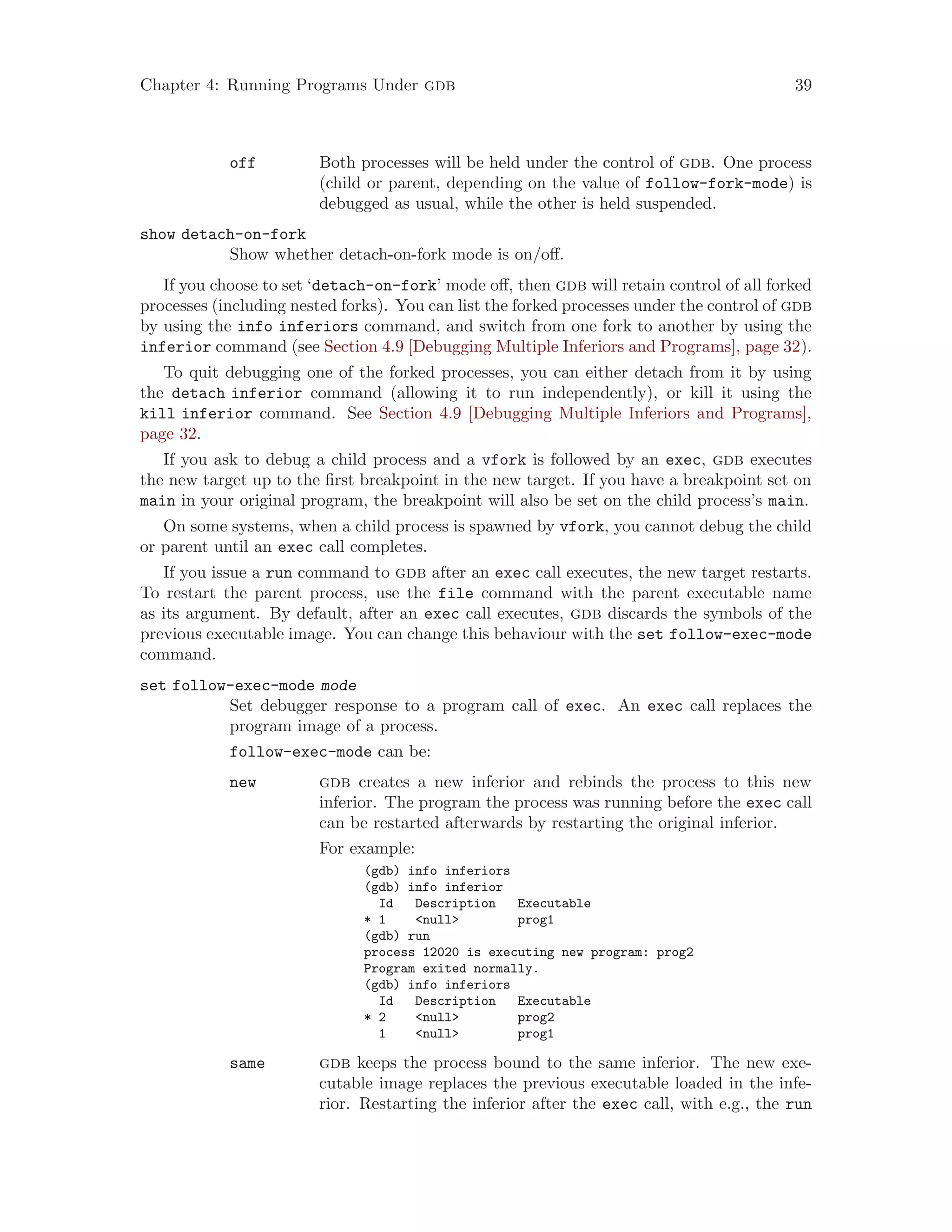 Chapter 4: Running Programs Under gdb 39
off Both processes will be held under the control of gdb. One process
(child or parent, depending on the value of follow-fork-mode) is
debugged as usual, while the other is held suspended.
show detach-on-fork
Show whether detach-on-fork mode is on/off.
If you choose to set ‘detach-on-fork’ mode off, then gdb will retain control of all forked
processes (including nested forks). You can list the forked processes under the control of gdb
by using the info inferiors command, and switch from one fork to another by using the
inferior command (see Section 4.9 [Debugging Multiple Inferiors and Programs], page 32).
To quit debugging one of the forked processes, you can either detach from it by using
the detach inferior command (allowing it to run independently), or kill it using the
kill inferior command. See Section 4.9 [Debugging Multiple Inferiors and Programs],
page 32.
If you ask to debug a child process and a vfork is followed by an exec, gdb executes
the new target up to the first breakpoint in the new target. If you have a breakpoint set on
main in your original program, the breakpoint will also be set on the child process’s main.
On some systems, when a child process is spawned by vfork, you cannot debug the child
or parent until an exec call completes.
If you issue a run command to gdb after an exec call executes, the new target restarts.
To restart the parent process, use the file command with the parent executable name
as its argument. By default, after an exec call executes, gdb discards the symbols of the
previous executable image. You can change this behaviour with the set follow-exec-mode
command.
set follow-exec-mode mode
Set debugger response to a program call of exec. An exec call replaces the
program image of a process.
follow-exec-mode can be:
new gdb creates a new inferior and rebinds the process to this new
inferior. The program the process was running before the exec call
can be restarted afterwards by restarting the original inferior.
For example:
(gdb) info inferiors
(gdb) info inferior
Id Description Executable
* 1 <null> prog1
(gdb) run
process 12020 is executing new program: prog2
Program exited normally.
(gdb) info inferiors
Id Description Executable
* 2 <null> prog2
1 <null> prog1
same gdb keeps the process bound to the same inferior. The new exe-
cutable image replaces the previous executable loaded in the infe-
rior. Restarting the inferior after the exec call, with e.g., the run
 