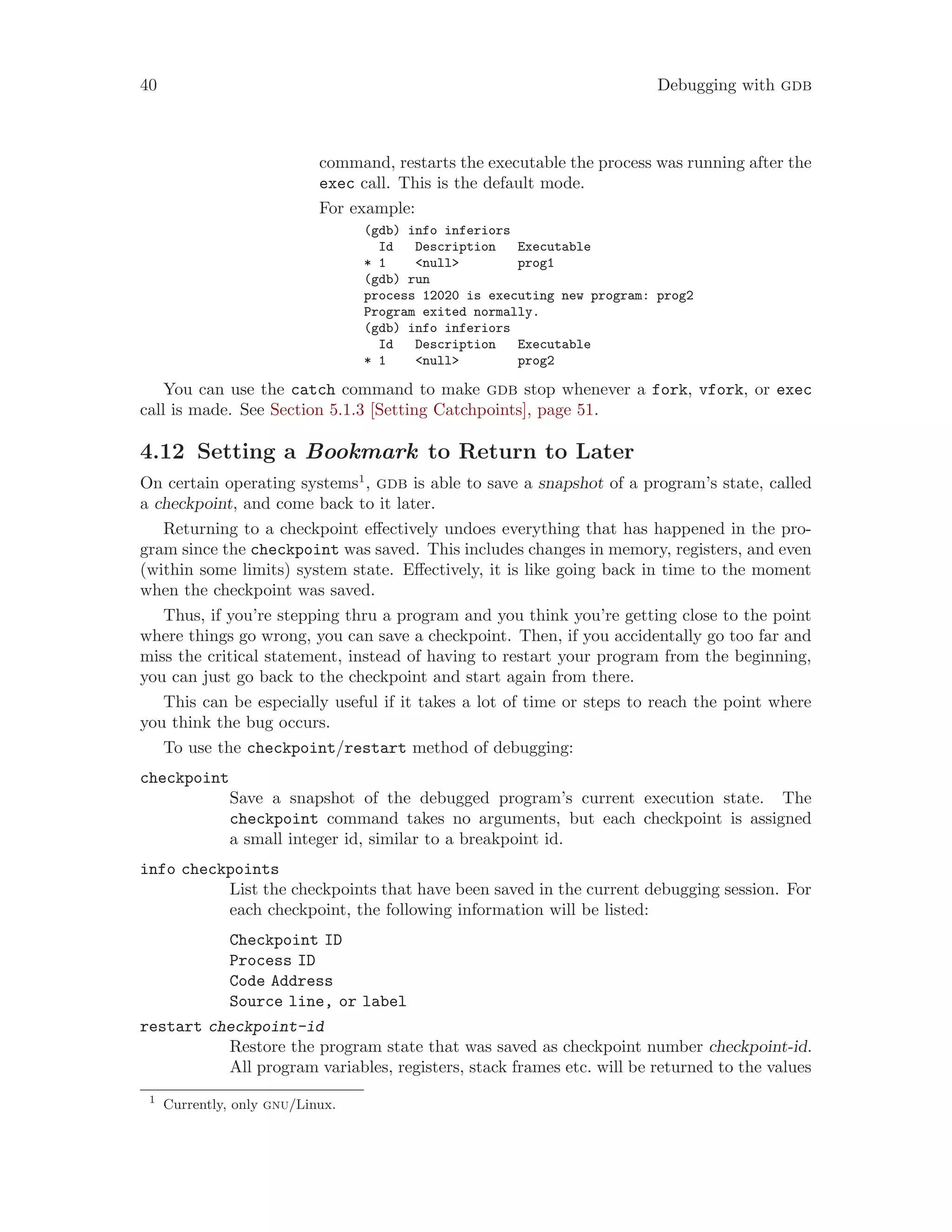 40 Debugging with gdb
command, restarts the executable the process was running after the
exec call. This is the default mode.
For example:
(gdb) info inferiors
Id Description Executable
* 1 <null> prog1
(gdb) run
process 12020 is executing new program: prog2
Program exited normally.
(gdb) info inferiors
Id Description Executable
* 1 <null> prog2
You can use the catch command to make gdb stop whenever a fork, vfork, or exec
call is made. See Section 5.1.3 [Setting Catchpoints], page 51.
4.12 Setting a Bookmark to Return to Later
On certain operating systems1
, gdb is able to save a snapshot of a program’s state, called
a checkpoint, and come back to it later.
Returning to a checkpoint effectively undoes everything that has happened in the pro-
gram since the checkpoint was saved. This includes changes in memory, registers, and even
(within some limits) system state. Effectively, it is like going back in time to the moment
when the checkpoint was saved.
Thus, if you’re stepping thru a program and you think you’re getting close to the point
where things go wrong, you can save a checkpoint. Then, if you accidentally go too far and
miss the critical statement, instead of having to restart your program from the beginning,
you can just go back to the checkpoint and start again from there.
This can be especially useful if it takes a lot of time or steps to reach the point where
you think the bug occurs.
To use the checkpoint/restart method of debugging:
checkpoint
Save a snapshot of the debugged program’s current execution state. The
checkpoint command takes no arguments, but each checkpoint is assigned
a small integer id, similar to a breakpoint id.
info checkpoints
List the checkpoints that have been saved in the current debugging session. For
each checkpoint, the following information will be listed:
Checkpoint ID
Process ID
Code Address
Source line, or label
restart checkpoint-id
Restore the program state that was saved as checkpoint number checkpoint-id.
All program variables, registers, stack frames etc. will be returned to the values
1
Currently, only gnu/Linux.
 