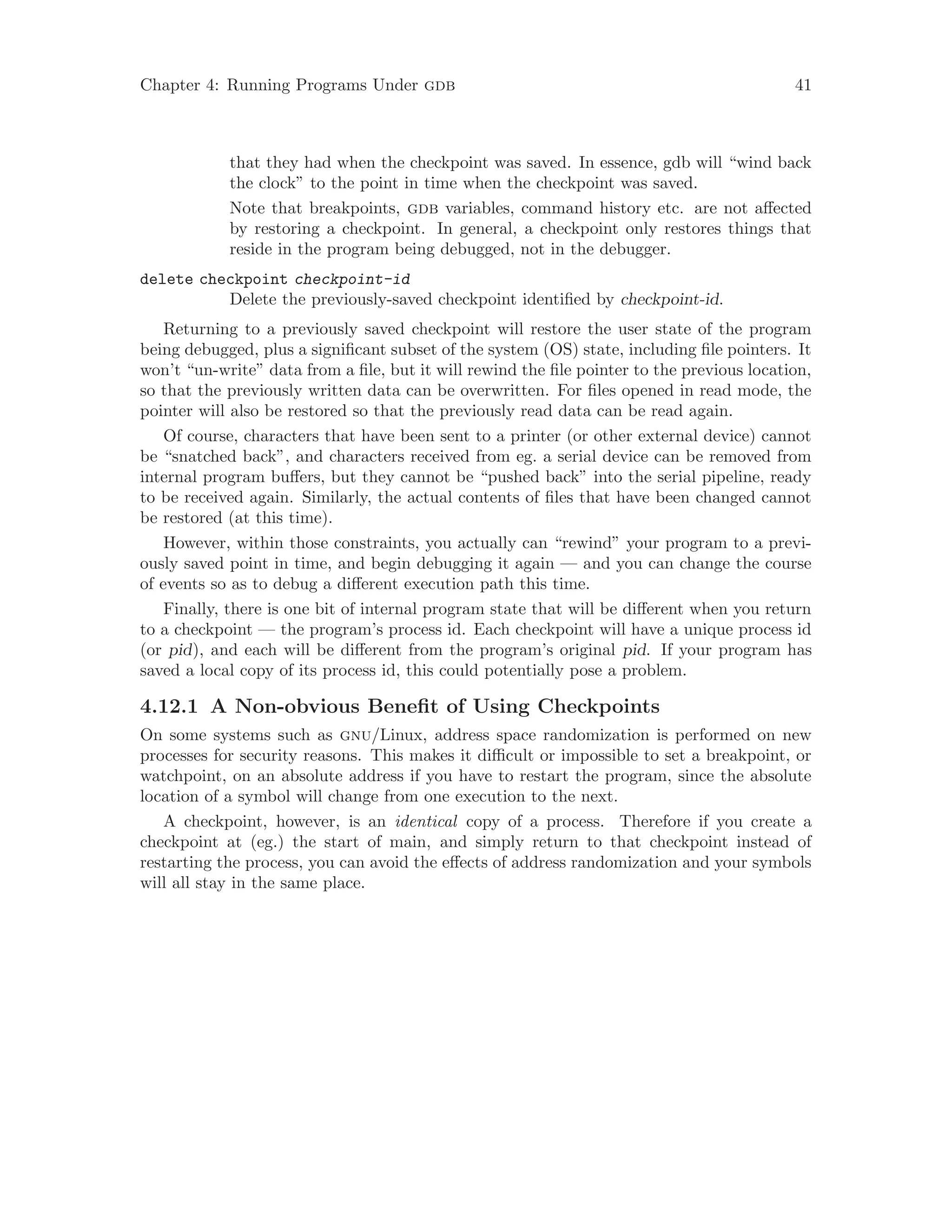 Chapter 4: Running Programs Under gdb 41
that they had when the checkpoint was saved. In essence, gdb will “wind back
the clock” to the point in time when the checkpoint was saved.
Note that breakpoints, gdb variables, command history etc. are not affected
by restoring a checkpoint. In general, a checkpoint only restores things that
reside in the program being debugged, not in the debugger.
delete checkpoint checkpoint-id
Delete the previously-saved checkpoint identified by checkpoint-id.
Returning to a previously saved checkpoint will restore the user state of the program
being debugged, plus a significant subset of the system (OS) state, including file pointers. It
won’t “un-write” data from a file, but it will rewind the file pointer to the previous location,
so that the previously written data can be overwritten. For files opened in read mode, the
pointer will also be restored so that the previously read data can be read again.
Of course, characters that have been sent to a printer (or other external device) cannot
be “snatched back”, and characters received from eg. a serial device can be removed from
internal program buffers, but they cannot be “pushed back” into the serial pipeline, ready
to be received again. Similarly, the actual contents of files that have been changed cannot
be restored (at this time).
However, within those constraints, you actually can “rewind” your program to a previ-
ously saved point in time, and begin debugging it again — and you can change the course
of events so as to debug a different execution path this time.
Finally, there is one bit of internal program state that will be different when you return
to a checkpoint — the program’s process id. Each checkpoint will have a unique process id
(or pid), and each will be different from the program’s original pid. If your program has
saved a local copy of its process id, this could potentially pose a problem.
4.12.1 A Non-obvious Benefit of Using Checkpoints
On some systems such as gnu/Linux, address space randomization is performed on new
processes for security reasons. This makes it difficult or impossible to set a breakpoint, or
watchpoint, on an absolute address if you have to restart the program, since the absolute
location of a symbol will change from one execution to the next.
A checkpoint, however, is an identical copy of a process. Therefore if you create a
checkpoint at (eg.) the start of main, and simply return to that checkpoint instead of
restarting the process, you can avoid the effects of address randomization and your symbols
will all stay in the same place.
 