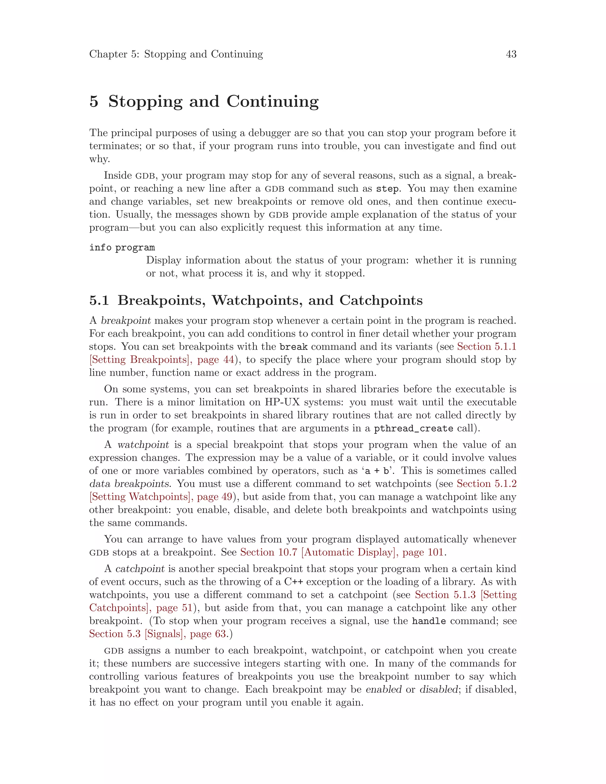 Chapter 5: Stopping and Continuing 43
5 Stopping and Continuing
The principal purposes of using a debugger are so that you can stop your program before it
terminates; or so that, if your program runs into trouble, you can investigate and find out
why.
Inside gdb, your program may stop for any of several reasons, such as a signal, a break-
point, or reaching a new line after a gdb command such as step. You may then examine
and change variables, set new breakpoints or remove old ones, and then continue execu-
tion. Usually, the messages shown by gdb provide ample explanation of the status of your
program—but you can also explicitly request this information at any time.
info program
Display information about the status of your program: whether it is running
or not, what process it is, and why it stopped.
5.1 Breakpoints, Watchpoints, and Catchpoints
A breakpoint makes your program stop whenever a certain point in the program is reached.
For each breakpoint, you can add conditions to control in finer detail whether your program
stops. You can set breakpoints with the break command and its variants (see Section 5.1.1
[Setting Breakpoints], page 44), to specify the place where your program should stop by
line number, function name or exact address in the program.
On some systems, you can set breakpoints in shared libraries before the executable is
run. There is a minor limitation on HP-UX systems: you must wait until the executable
is run in order to set breakpoints in shared library routines that are not called directly by
the program (for example, routines that are arguments in a pthread_create call).
A watchpoint is a special breakpoint that stops your program when the value of an
expression changes. The expression may be a value of a variable, or it could involve values
of one or more variables combined by operators, such as ‘a + b’. This is sometimes called
data breakpoints. You must use a different command to set watchpoints (see Section 5.1.2
[Setting Watchpoints], page 49), but aside from that, you can manage a watchpoint like any
other breakpoint: you enable, disable, and delete both breakpoints and watchpoints using
the same commands.
You can arrange to have values from your program displayed automatically whenever
gdb stops at a breakpoint. See Section 10.7 [Automatic Display], page 101.
A catchpoint is another special breakpoint that stops your program when a certain kind
of event occurs, such as the throwing of a C++ exception or the loading of a library. As with
watchpoints, you use a different command to set a catchpoint (see Section 5.1.3 [Setting
Catchpoints], page 51), but aside from that, you can manage a catchpoint like any other
breakpoint. (To stop when your program receives a signal, use the handle command; see
Section 5.3 [Signals], page 63.)
gdb assigns a number to each breakpoint, watchpoint, or catchpoint when you create
it; these numbers are successive integers starting with one. In many of the commands for
controlling various features of breakpoints you use the breakpoint number to say which
breakpoint you want to change. Each breakpoint may be enabled or disabled; if disabled,
it has no effect on your program until you enable it again.
 