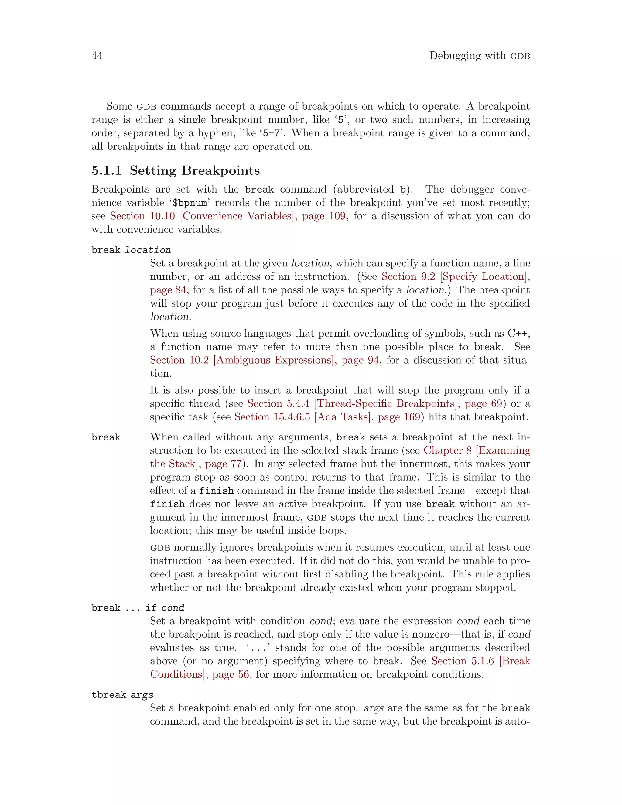 44 Debugging with gdb
Some gdb commands accept a range of breakpoints on which to operate. A breakpoint
range is either a single breakpoint number, like ‘5’, or two such numbers, in increasing
order, separated by a hyphen, like ‘5-7’. When a breakpoint range is given to a command,
all breakpoints in that range are operated on.
5.1.1 Setting Breakpoints
Breakpoints are set with the break command (abbreviated b). The debugger conve-
nience variable ‘$bpnum’ records the number of the breakpoint you’ve set most recently;
see Section 10.10 [Convenience Variables], page 109, for a discussion of what you can do
with convenience variables.
break location
Set a breakpoint at the given location, which can specify a function name, a line
number, or an address of an instruction. (See Section 9.2 [Specify Location],
page 84, for a list of all the possible ways to specify a location.) The breakpoint
will stop your program just before it executes any of the code in the specified
location.
When using source languages that permit overloading of symbols, such as C++,
a function name may refer to more than one possible place to break. See
Section 10.2 [Ambiguous Expressions], page 94, for a discussion of that situa-
tion.
It is also possible to insert a breakpoint that will stop the program only if a
specific thread (see Section 5.4.4 [Thread-Specific Breakpoints], page 69) or a
specific task (see Section 15.4.6.5 [Ada Tasks], page 169) hits that breakpoint.
break When called without any arguments, break sets a breakpoint at the next in-
struction to be executed in the selected stack frame (see Chapter 8 [Examining
the Stack], page 77). In any selected frame but the innermost, this makes your
program stop as soon as control returns to that frame. This is similar to the
effect of a finish command in the frame inside the selected frame—except that
finish does not leave an active breakpoint. If you use break without an ar-
gument in the innermost frame, gdb stops the next time it reaches the current
location; this may be useful inside loops.
gdb normally ignores breakpoints when it resumes execution, until at least one
instruction has been executed. If it did not do this, you would be unable to pro-
ceed past a breakpoint without first disabling the breakpoint. This rule applies
whether or not the breakpoint already existed when your program stopped.
break ... if cond
Set a breakpoint with condition cond; evaluate the expression cond each time
the breakpoint is reached, and stop only if the value is nonzero—that is, if cond
evaluates as true. ‘...’ stands for one of the possible arguments described
above (or no argument) specifying where to break. See Section 5.1.6 [Break
Conditions], page 56, for more information on breakpoint conditions.
tbreak args
Set a breakpoint enabled only for one stop. args are the same as for the break
command, and the breakpoint is set in the same way, but the breakpoint is auto-
 