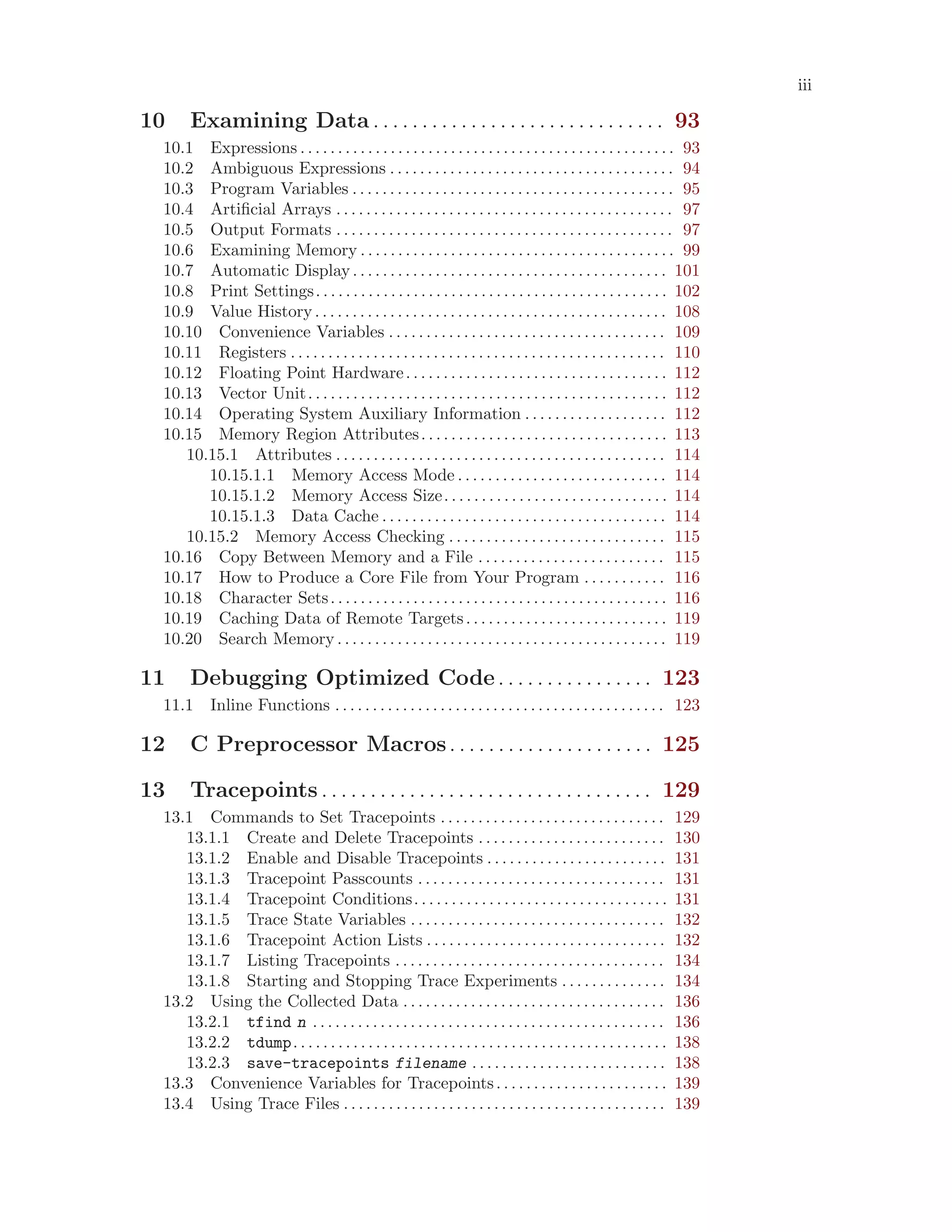 iii
10 Examining Data . . . . . . . . . . . . . . . . . . . . . . . . . . . . . . 93
10.1 Expressions . . . . . . . . . . . . . . . . . . . . . . . . . . . . . . . . . . . . . . . . . . . . . . . . . . 93
10.2 Ambiguous Expressions . . . . . . . . . . . . . . . . . . . . . . . . . . . . . . . . . . . . . . 94
10.3 Program Variables . . . . . . . . . . . . . . . . . . . . . . . . . . . . . . . . . . . . . . . . . . . 95
10.4 Artificial Arrays . . . . . . . . . . . . . . . . . . . . . . . . . . . . . . . . . . . . . . . . . . . . . 97
10.5 Output Formats . . . . . . . . . . . . . . . . . . . . . . . . . . . . . . . . . . . . . . . . . . . . . 97
10.6 Examining Memory . . . . . . . . . . . . . . . . . . . . . . . . . . . . . . . . . . . . . . . . . . 99
10.7 Automatic Display. . . . . . . . . . . . . . . . . . . . . . . . . . . . . . . . . . . . . . . . . . 101
10.8 Print Settings. . . . . . . . . . . . . . . . . . . . . . . . . . . . . . . . . . . . . . . . . . . . . . . 102
10.9 Value History. . . . . . . . . . . . . . . . . . . . . . . . . . . . . . . . . . . . . . . . . . . . . . . 108
10.10 Convenience Variables . . . . . . . . . . . . . . . . . . . . . . . . . . . . . . . . . . . . . 109
10.11 Registers . . . . . . . . . . . . . . . . . . . . . . . . . . . . . . . . . . . . . . . . . . . . . . . . . . 110
10.12 Floating Point Hardware. . . . . . . . . . . . . . . . . . . . . . . . . . . . . . . . . . . 112
10.13 Vector Unit. . . . . . . . . . . . . . . . . . . . . . . . . . . . . . . . . . . . . . . . . . . . . . . . 112
10.14 Operating System Auxiliary Information . . . . . . . . . . . . . . . . . . . 112
10.15 Memory Region Attributes. . . . . . . . . . . . . . . . . . . . . . . . . . . . . . . . . 113
10.15.1 Attributes . . . . . . . . . . . . . . . . . . . . . . . . . . . . . . . . . . . . . . . . . . . . 114
10.15.1.1 Memory Access Mode . . . . . . . . . . . . . . . . . . . . . . . . . . . . 114
10.15.1.2 Memory Access Size. . . . . . . . . . . . . . . . . . . . . . . . . . . . . . 114
10.15.1.3 Data Cache . . . . . . . . . . . . . . . . . . . . . . . . . . . . . . . . . . . . . . 114
10.15.2 Memory Access Checking . . . . . . . . . . . . . . . . . . . . . . . . . . . . . 115
10.16 Copy Between Memory and a File . . . . . . . . . . . . . . . . . . . . . . . . . 115
10.17 How to Produce a Core File from Your Program . . . . . . . . . . . 116
10.18 Character Sets. . . . . . . . . . . . . . . . . . . . . . . . . . . . . . . . . . . . . . . . . . . . . 116
10.19 Caching Data of Remote Targets. . . . . . . . . . . . . . . . . . . . . . . . . . . 119
10.20 Search Memory . . . . . . . . . . . . . . . . . . . . . . . . . . . . . . . . . . . . . . . . . . . . 119
11 Debugging Optimized Code. . . . . . . . . . . . . . . . 123
11.1 Inline Functions . . . . . . . . . . . . . . . . . . . . . . . . . . . . . . . . . . . . . . . . . . . . 123
12 C Preprocessor Macros. . . . . . . . . . . . . . . . . . . . . 125
13 Tracepoints . . . . . . . . . . . . . . . . . . . . . . . . . . . . . . . . . . 129
13.1 Commands to Set Tracepoints . . . . . . . . . . . . . . . . . . . . . . . . . . . . . . 129
13.1.1 Create and Delete Tracepoints . . . . . . . . . . . . . . . . . . . . . . . . . 130
13.1.2 Enable and Disable Tracepoints . . . . . . . . . . . . . . . . . . . . . . . . 131
13.1.3 Tracepoint Passcounts . . . . . . . . . . . . . . . . . . . . . . . . . . . . . . . . . 131
13.1.4 Tracepoint Conditions. . . . . . . . . . . . . . . . . . . . . . . . . . . . . . . . . . 131
13.1.5 Trace State Variables . . . . . . . . . . . . . . . . . . . . . . . . . . . . . . . . . . 132
13.1.6 Tracepoint Action Lists . . . . . . . . . . . . . . . . . . . . . . . . . . . . . . . . 132
13.1.7 Listing Tracepoints . . . . . . . . . . . . . . . . . . . . . . . . . . . . . . . . . . . . 134
13.1.8 Starting and Stopping Trace Experiments . . . . . . . . . . . . . . 134
13.2 Using the Collected Data . . . . . . . . . . . . . . . . . . . . . . . . . . . . . . . . . . . 136
13.2.1 tfind n . . . . . . . . . . . . . . . . . . . . . . . . . . . . . . . . . . . . . . . . . . . . . . . 136
13.2.2 tdump. . . . . . . . . . . . . . . . . . . . . . . . . . . . . . . . . . . . . . . . . . . . . . . . . . 138
13.2.3 save-tracepoints filename . . . . . . . . . . . . . . . . . . . . . . . . . . 138
13.3 Convenience Variables for Tracepoints. . . . . . . . . . . . . . . . . . . . . . . 139
13.4 Using Trace Files . . . . . . . . . . . . . . . . . . . . . . . . . . . . . . . . . . . . . . . . . . . 139
 