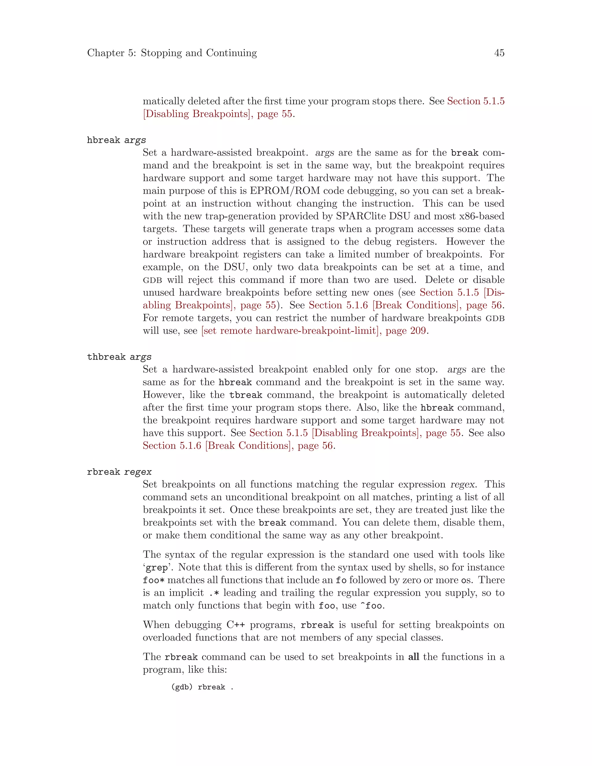 Chapter 5: Stopping and Continuing 45
matically deleted after the first time your program stops there. See Section 5.1.5
[Disabling Breakpoints], page 55.
hbreak args
Set a hardware-assisted breakpoint. args are the same as for the break com-
mand and the breakpoint is set in the same way, but the breakpoint requires
hardware support and some target hardware may not have this support. The
main purpose of this is EPROM/ROM code debugging, so you can set a break-
point at an instruction without changing the instruction. This can be used
with the new trap-generation provided by SPARClite DSU and most x86-based
targets. These targets will generate traps when a program accesses some data
or instruction address that is assigned to the debug registers. However the
hardware breakpoint registers can take a limited number of breakpoints. For
example, on the DSU, only two data breakpoints can be set at a time, and
gdb will reject this command if more than two are used. Delete or disable
unused hardware breakpoints before setting new ones (see Section 5.1.5 [Dis-
abling Breakpoints], page 55). See Section 5.1.6 [Break Conditions], page 56.
For remote targets, you can restrict the number of hardware breakpoints gdb
will use, see [set remote hardware-breakpoint-limit], page 209.
thbreak args
Set a hardware-assisted breakpoint enabled only for one stop. args are the
same as for the hbreak command and the breakpoint is set in the same way.
However, like the tbreak command, the breakpoint is automatically deleted
after the first time your program stops there. Also, like the hbreak command,
the breakpoint requires hardware support and some target hardware may not
have this support. See Section 5.1.5 [Disabling Breakpoints], page 55. See also
Section 5.1.6 [Break Conditions], page 56.
rbreak regex
Set breakpoints on all functions matching the regular expression regex. This
command sets an unconditional breakpoint on all matches, printing a list of all
breakpoints it set. Once these breakpoints are set, they are treated just like the
breakpoints set with the break command. You can delete them, disable them,
or make them conditional the same way as any other breakpoint.
The syntax of the regular expression is the standard one used with tools like
‘grep’. Note that this is different from the syntax used by shells, so for instance
foo* matches all functions that include an fo followed by zero or more os. There
is an implicit .* leading and trailing the regular expression you supply, so to
match only functions that begin with foo, use ^foo.
When debugging C++ programs, rbreak is useful for setting breakpoints on
overloaded functions that are not members of any special classes.
The rbreak command can be used to set breakpoints in all the functions in a
program, like this:
(gdb) rbreak .
 