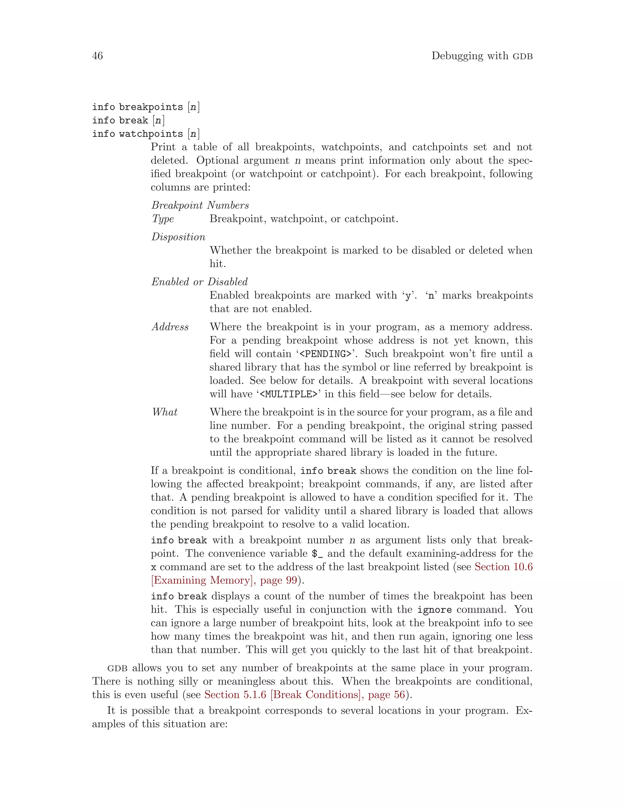 46 Debugging with gdb
info breakpoints [n]
info break [n]
info watchpoints [n]
Print a table of all breakpoints, watchpoints, and catchpoints set and not
deleted. Optional argument n means print information only about the spec-
ified breakpoint (or watchpoint or catchpoint). For each breakpoint, following
columns are printed:
Breakpoint Numbers
Type Breakpoint, watchpoint, or catchpoint.
Disposition
Whether the breakpoint is marked to be disabled or deleted when
hit.
Enabled or Disabled
Enabled breakpoints are marked with ‘y’. ‘n’ marks breakpoints
that are not enabled.
Address Where the breakpoint is in your program, as a memory address.
For a pending breakpoint whose address is not yet known, this
field will contain ‘<PENDING>’. Such breakpoint won’t fire until a
shared library that has the symbol or line referred by breakpoint is
loaded. See below for details. A breakpoint with several locations
will have ‘<MULTIPLE>’ in this field—see below for details.
What Where the breakpoint is in the source for your program, as a file and
line number. For a pending breakpoint, the original string passed
to the breakpoint command will be listed as it cannot be resolved
until the appropriate shared library is loaded in the future.
If a breakpoint is conditional, info break shows the condition on the line fol-
lowing the affected breakpoint; breakpoint commands, if any, are listed after
that. A pending breakpoint is allowed to have a condition specified for it. The
condition is not parsed for validity until a shared library is loaded that allows
the pending breakpoint to resolve to a valid location.
info break with a breakpoint number n as argument lists only that break-
point. The convenience variable $_ and the default examining-address for the
x command are set to the address of the last breakpoint listed (see Section 10.6
[Examining Memory], page 99).
info break displays a count of the number of times the breakpoint has been
hit. This is especially useful in conjunction with the ignore command. You
can ignore a large number of breakpoint hits, look at the breakpoint info to see
how many times the breakpoint was hit, and then run again, ignoring one less
than that number. This will get you quickly to the last hit of that breakpoint.
gdb allows you to set any number of breakpoints at the same place in your program.
There is nothing silly or meaningless about this. When the breakpoints are conditional,
this is even useful (see Section 5.1.6 [Break Conditions], page 56).
It is possible that a breakpoint corresponds to several locations in your program. Ex-
amples of this situation are:
 