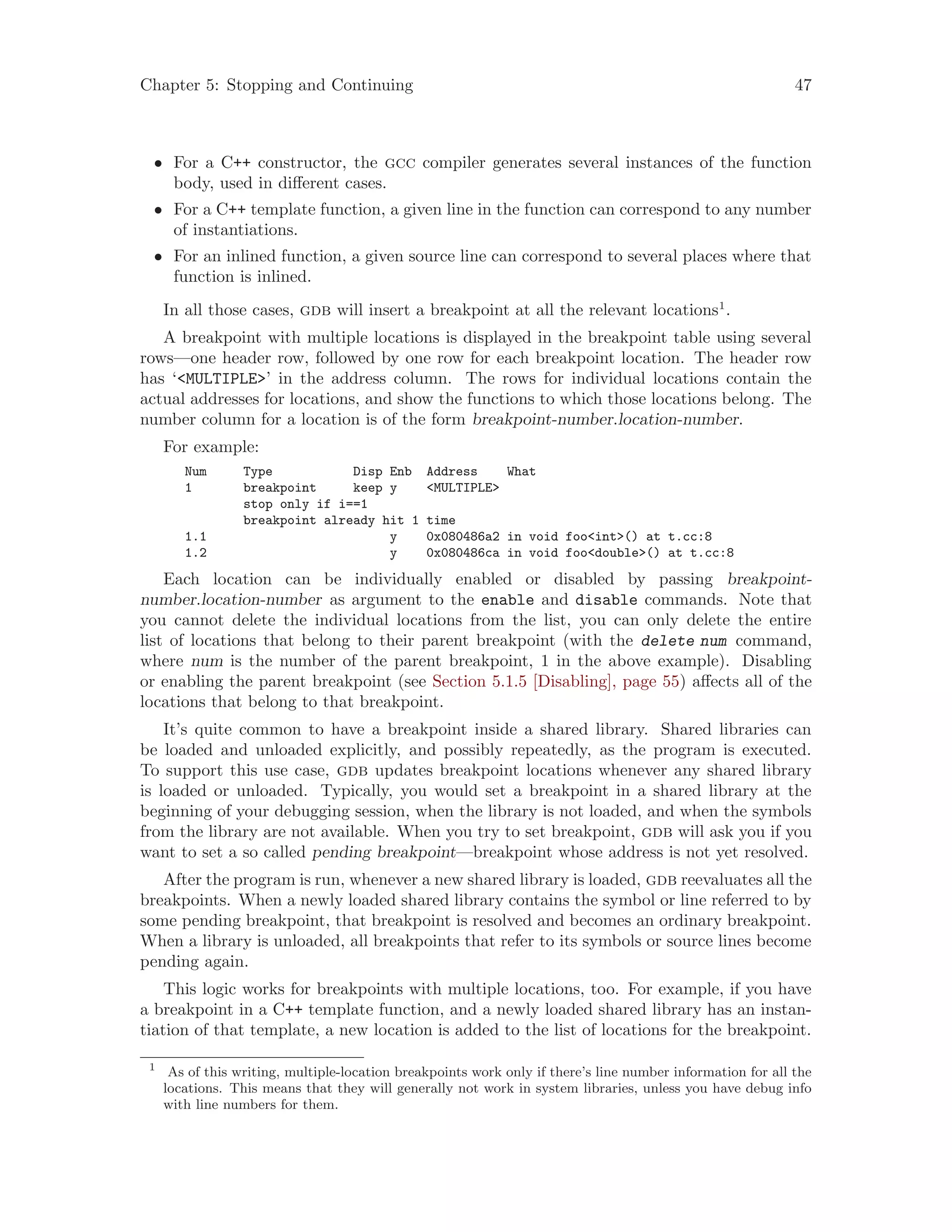 Chapter 5: Stopping and Continuing 47
• For a C++ constructor, the gcc compiler generates several instances of the function
body, used in different cases.
• For a C++ template function, a given line in the function can correspond to any number
of instantiations.
• For an inlined function, a given source line can correspond to several places where that
function is inlined.
In all those cases, gdb will insert a breakpoint at all the relevant locations1
.
A breakpoint with multiple locations is displayed in the breakpoint table using several
rows—one header row, followed by one row for each breakpoint location. The header row
has ‘<MULTIPLE>’ in the address column. The rows for individual locations contain the
actual addresses for locations, and show the functions to which those locations belong. The
number column for a location is of the form breakpoint-number.location-number.
For example:
Num Type Disp Enb Address What
1 breakpoint keep y <MULTIPLE>
stop only if i==1
breakpoint already hit 1 time
1.1 y 0x080486a2 in void foo<int>() at t.cc:8
1.2 y 0x080486ca in void foo<double>() at t.cc:8
Each location can be individually enabled or disabled by passing breakpoint-
number.location-number as argument to the enable and disable commands. Note that
you cannot delete the individual locations from the list, you can only delete the entire
list of locations that belong to their parent breakpoint (with the delete num command,
where num is the number of the parent breakpoint, 1 in the above example). Disabling
or enabling the parent breakpoint (see Section 5.1.5 [Disabling], page 55) affects all of the
locations that belong to that breakpoint.
It’s quite common to have a breakpoint inside a shared library. Shared libraries can
be loaded and unloaded explicitly, and possibly repeatedly, as the program is executed.
To support this use case, gdb updates breakpoint locations whenever any shared library
is loaded or unloaded. Typically, you would set a breakpoint in a shared library at the
beginning of your debugging session, when the library is not loaded, and when the symbols
from the library are not available. When you try to set breakpoint, gdb will ask you if you
want to set a so called pending breakpoint—breakpoint whose address is not yet resolved.
After the program is run, whenever a new shared library is loaded, gdb reevaluates all the
breakpoints. When a newly loaded shared library contains the symbol or line referred to by
some pending breakpoint, that breakpoint is resolved and becomes an ordinary breakpoint.
When a library is unloaded, all breakpoints that refer to its symbols or source lines become
pending again.
This logic works for breakpoints with multiple locations, too. For example, if you have
a breakpoint in a C++ template function, and a newly loaded shared library has an instan-
tiation of that template, a new location is added to the list of locations for the breakpoint.
1
As of this writing, multiple-location breakpoints work only if there’s line number information for all the
locations. This means that they will generally not work in system libraries, unless you have debug info
with line numbers for them.
 