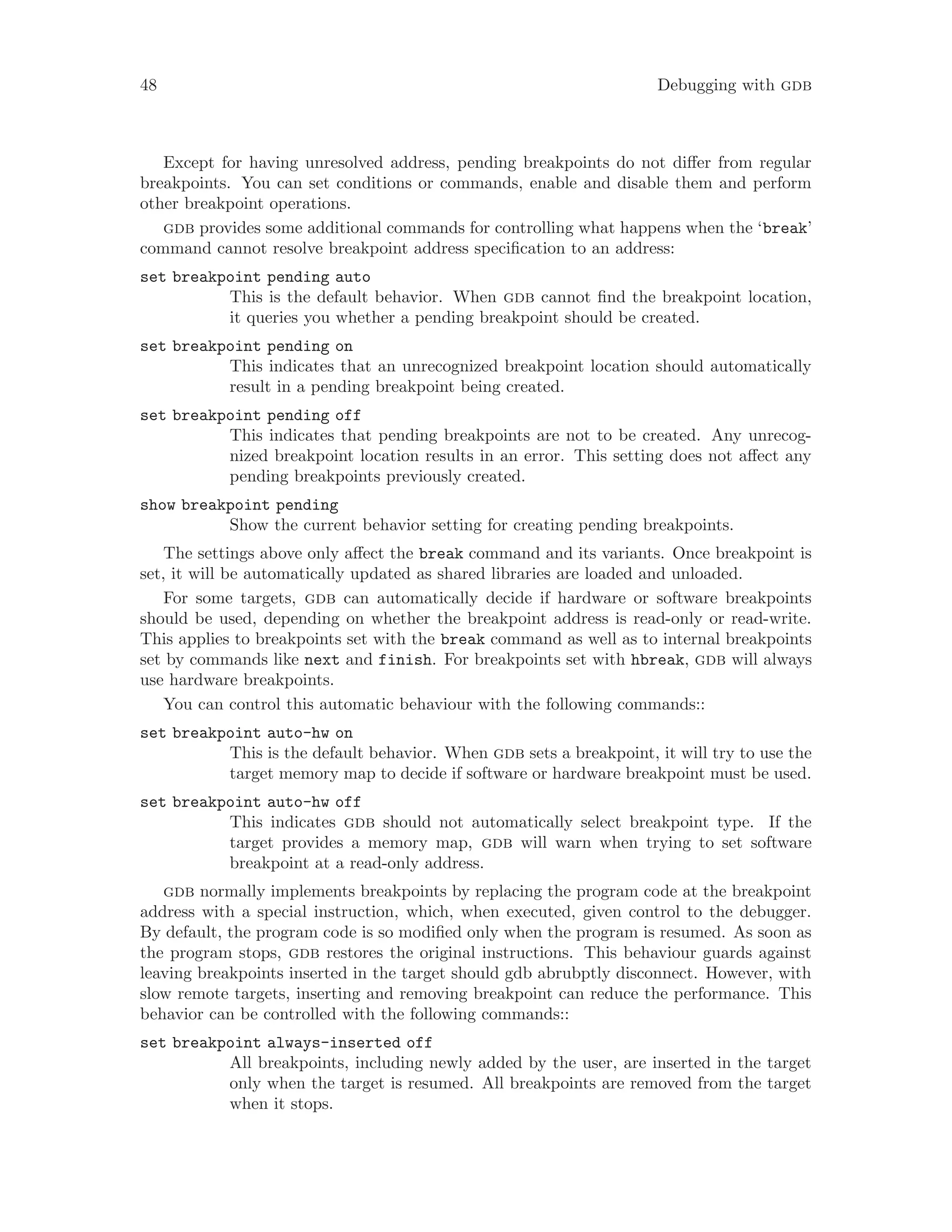 48 Debugging with gdb
Except for having unresolved address, pending breakpoints do not differ from regular
breakpoints. You can set conditions or commands, enable and disable them and perform
other breakpoint operations.
gdb provides some additional commands for controlling what happens when the ‘break’
command cannot resolve breakpoint address specification to an address:
set breakpoint pending auto
This is the default behavior. When gdb cannot find the breakpoint location,
it queries you whether a pending breakpoint should be created.
set breakpoint pending on
This indicates that an unrecognized breakpoint location should automatically
result in a pending breakpoint being created.
set breakpoint pending off
This indicates that pending breakpoints are not to be created. Any unrecog-
nized breakpoint location results in an error. This setting does not affect any
pending breakpoints previously created.
show breakpoint pending
Show the current behavior setting for creating pending breakpoints.
The settings above only affect the break command and its variants. Once breakpoint is
set, it will be automatically updated as shared libraries are loaded and unloaded.
For some targets, gdb can automatically decide if hardware or software breakpoints
should be used, depending on whether the breakpoint address is read-only or read-write.
This applies to breakpoints set with the break command as well as to internal breakpoints
set by commands like next and finish. For breakpoints set with hbreak, gdb will always
use hardware breakpoints.
You can control this automatic behaviour with the following commands::
set breakpoint auto-hw on
This is the default behavior. When gdb sets a breakpoint, it will try to use the
target memory map to decide if software or hardware breakpoint must be used.
set breakpoint auto-hw off
This indicates gdb should not automatically select breakpoint type. If the
target provides a memory map, gdb will warn when trying to set software
breakpoint at a read-only address.
gdb normally implements breakpoints by replacing the program code at the breakpoint
address with a special instruction, which, when executed, given control to the debugger.
By default, the program code is so modified only when the program is resumed. As soon as
the program stops, gdb restores the original instructions. This behaviour guards against
leaving breakpoints inserted in the target should gdb abrubptly disconnect. However, with
slow remote targets, inserting and removing breakpoint can reduce the performance. This
behavior can be controlled with the following commands::
set breakpoint always-inserted off
All breakpoints, including newly added by the user, are inserted in the target
only when the target is resumed. All breakpoints are removed from the target
when it stops.
 