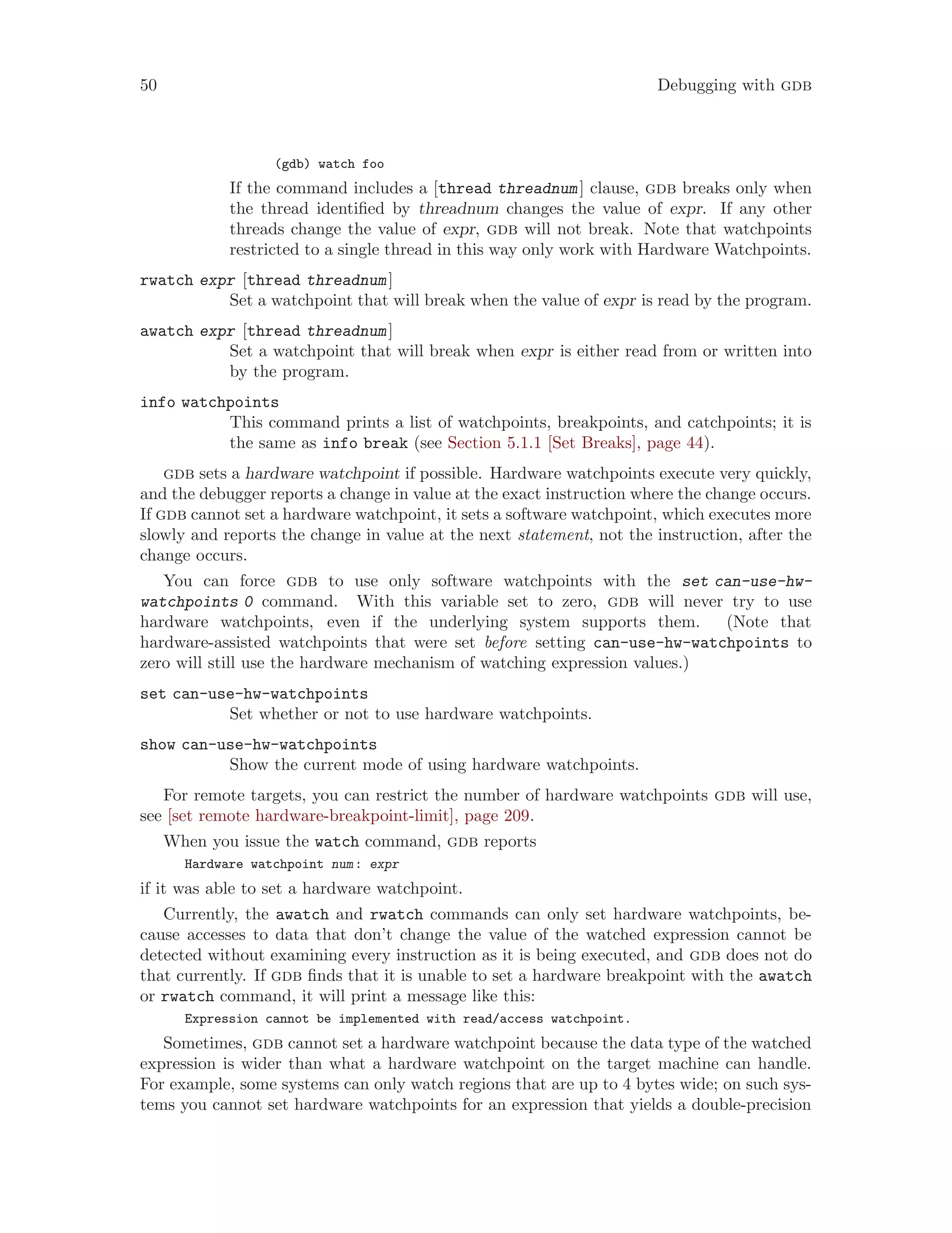 50 Debugging with gdb
(gdb) watch foo
If the command includes a [thread threadnum] clause, gdb breaks only when
the thread identified by threadnum changes the value of expr. If any other
threads change the value of expr, gdb will not break. Note that watchpoints
restricted to a single thread in this way only work with Hardware Watchpoints.
rwatch expr [thread threadnum]
Set a watchpoint that will break when the value of expr is read by the program.
awatch expr [thread threadnum]
Set a watchpoint that will break when expr is either read from or written into
by the program.
info watchpoints
This command prints a list of watchpoints, breakpoints, and catchpoints; it is
the same as info break (see Section 5.1.1 [Set Breaks], page 44).
gdb sets a hardware watchpoint if possible. Hardware watchpoints execute very quickly,
and the debugger reports a change in value at the exact instruction where the change occurs.
If gdb cannot set a hardware watchpoint, it sets a software watchpoint, which executes more
slowly and reports the change in value at the next statement, not the instruction, after the
change occurs.
You can force gdb to use only software watchpoints with the set can-use-hw-
watchpoints 0 command. With this variable set to zero, gdb will never try to use
hardware watchpoints, even if the underlying system supports them. (Note that
hardware-assisted watchpoints that were set before setting can-use-hw-watchpoints to
zero will still use the hardware mechanism of watching expression values.)
set can-use-hw-watchpoints
Set whether or not to use hardware watchpoints.
show can-use-hw-watchpoints
Show the current mode of using hardware watchpoints.
For remote targets, you can restrict the number of hardware watchpoints gdb will use,
see [set remote hardware-breakpoint-limit], page 209.
When you issue the watch command, gdb reports
Hardware watchpoint num: expr
if it was able to set a hardware watchpoint.
Currently, the awatch and rwatch commands can only set hardware watchpoints, be-
cause accesses to data that don’t change the value of the watched expression cannot be
detected without examining every instruction as it is being executed, and gdb does not do
that currently. If gdb finds that it is unable to set a hardware breakpoint with the awatch
or rwatch command, it will print a message like this:
Expression cannot be implemented with read/access watchpoint.
Sometimes, gdb cannot set a hardware watchpoint because the data type of the watched
expression is wider than what a hardware watchpoint on the target machine can handle.
For example, some systems can only watch regions that are up to 4 bytes wide; on such sys-
tems you cannot set hardware watchpoints for an expression that yields a double-precision
 