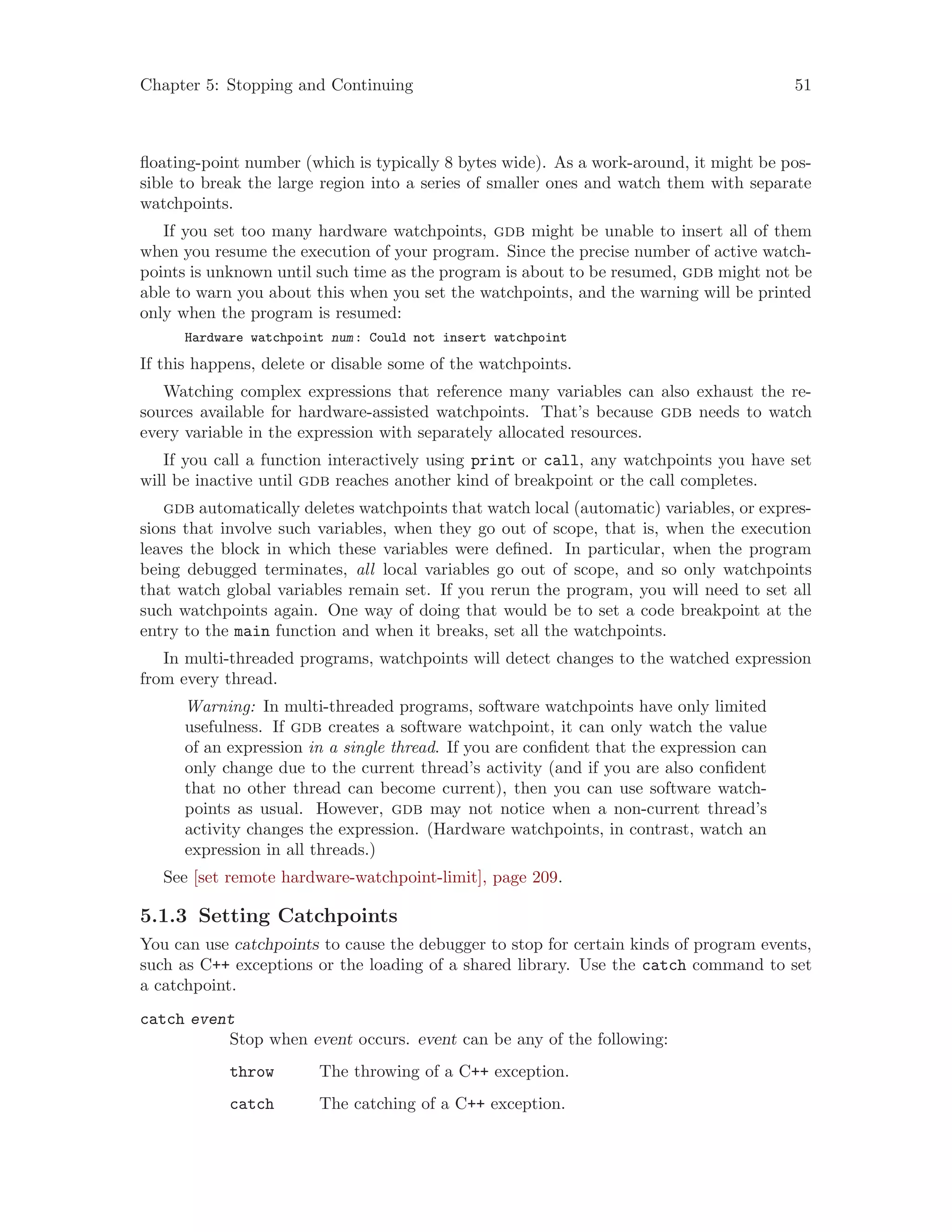 Chapter 5: Stopping and Continuing 51
floating-point number (which is typically 8 bytes wide). As a work-around, it might be pos-
sible to break the large region into a series of smaller ones and watch them with separate
watchpoints.
If you set too many hardware watchpoints, gdb might be unable to insert all of them
when you resume the execution of your program. Since the precise number of active watch-
points is unknown until such time as the program is about to be resumed, gdb might not be
able to warn you about this when you set the watchpoints, and the warning will be printed
only when the program is resumed:
Hardware watchpoint num: Could not insert watchpoint
If this happens, delete or disable some of the watchpoints.
Watching complex expressions that reference many variables can also exhaust the re-
sources available for hardware-assisted watchpoints. That’s because gdb needs to watch
every variable in the expression with separately allocated resources.
If you call a function interactively using print or call, any watchpoints you have set
will be inactive until gdb reaches another kind of breakpoint or the call completes.
gdb automatically deletes watchpoints that watch local (automatic) variables, or expres-
sions that involve such variables, when they go out of scope, that is, when the execution
leaves the block in which these variables were defined. In particular, when the program
being debugged terminates, all local variables go out of scope, and so only watchpoints
that watch global variables remain set. If you rerun the program, you will need to set all
such watchpoints again. One way of doing that would be to set a code breakpoint at the
entry to the main function and when it breaks, set all the watchpoints.
In multi-threaded programs, watchpoints will detect changes to the watched expression
from every thread.
Warning: In multi-threaded programs, software watchpoints have only limited
usefulness. If gdb creates a software watchpoint, it can only watch the value
of an expression in a single thread. If you are confident that the expression can
only change due to the current thread’s activity (and if you are also confident
that no other thread can become current), then you can use software watch-
points as usual. However, gdb may not notice when a non-current thread’s
activity changes the expression. (Hardware watchpoints, in contrast, watch an
expression in all threads.)
See [set remote hardware-watchpoint-limit], page 209.
5.1.3 Setting Catchpoints
You can use catchpoints to cause the debugger to stop for certain kinds of program events,
such as C++ exceptions or the loading of a shared library. Use the catch command to set
a catchpoint.
catch event
Stop when event occurs. event can be any of the following:
throw The throwing of a C++ exception.
catch The catching of a C++ exception.
 