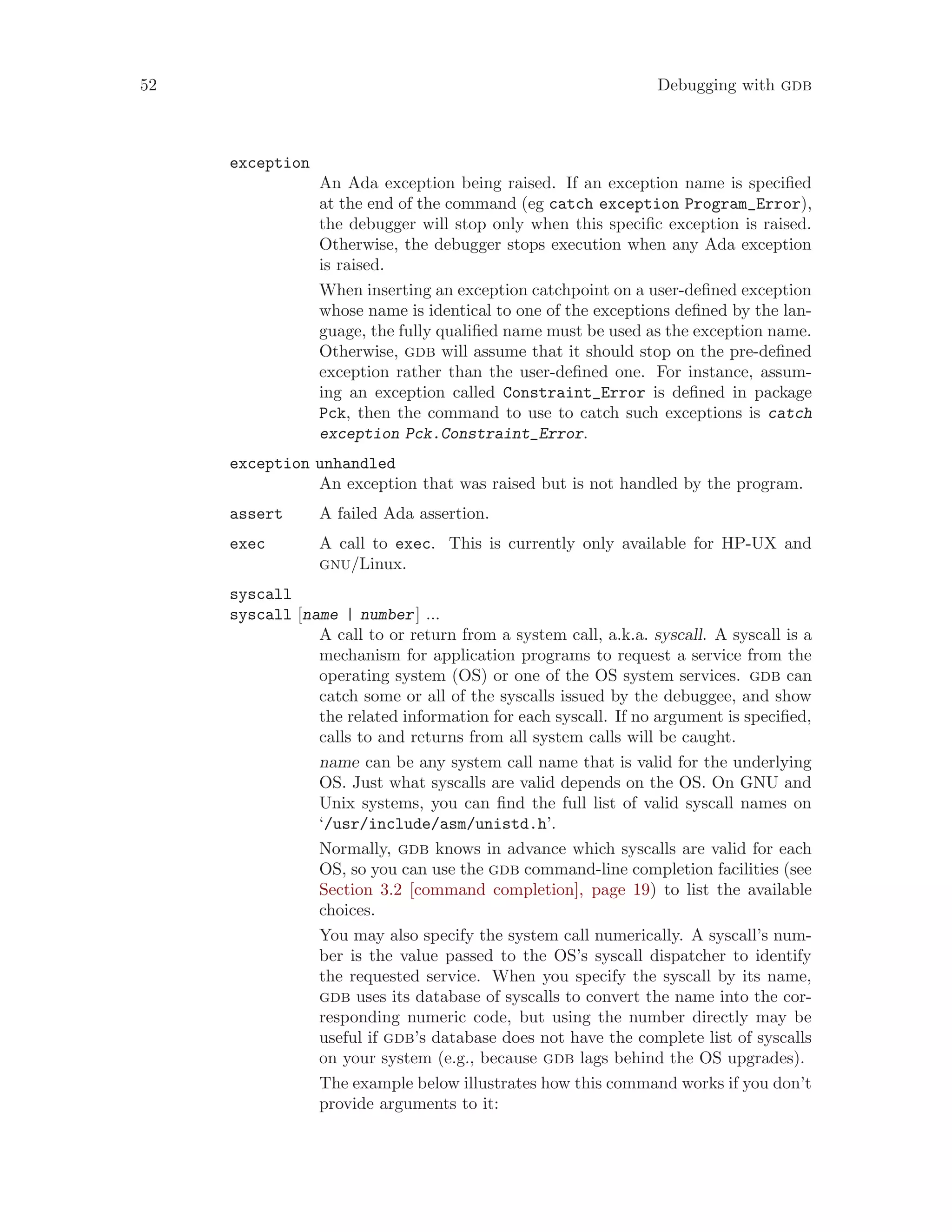 52 Debugging with gdb
exception
An Ada exception being raised. If an exception name is specified
at the end of the command (eg catch exception Program_Error),
the debugger will stop only when this specific exception is raised.
Otherwise, the debugger stops execution when any Ada exception
is raised.
When inserting an exception catchpoint on a user-defined exception
whose name is identical to one of the exceptions defined by the lan-
guage, the fully qualified name must be used as the exception name.
Otherwise, gdb will assume that it should stop on the pre-defined
exception rather than the user-defined one. For instance, assum-
ing an exception called Constraint_Error is defined in package
Pck, then the command to use to catch such exceptions is catch
exception Pck.Constraint_Error.
exception unhandled
An exception that was raised but is not handled by the program.
assert A failed Ada assertion.
exec A call to exec. This is currently only available for HP-UX and
gnu/Linux.
syscall
syscall [name | number] ...
A call to or return from a system call, a.k.a. syscall. A syscall is a
mechanism for application programs to request a service from the
operating system (OS) or one of the OS system services. gdb can
catch some or all of the syscalls issued by the debuggee, and show
the related information for each syscall. If no argument is specified,
calls to and returns from all system calls will be caught.
name can be any system call name that is valid for the underlying
OS. Just what syscalls are valid depends on the OS. On GNU and
Unix systems, you can find the full list of valid syscall names on
‘/usr/include/asm/unistd.h’.
Normally, gdb knows in advance which syscalls are valid for each
OS, so you can use the gdb command-line completion facilities (see
Section 3.2 [command completion], page 19) to list the available
choices.
You may also specify the system call numerically. A syscall’s num-
ber is the value passed to the OS’s syscall dispatcher to identify
the requested service. When you specify the syscall by its name,
gdb uses its database of syscalls to convert the name into the cor-
responding numeric code, but using the number directly may be
useful if gdb’s database does not have the complete list of syscalls
on your system (e.g., because gdb lags behind the OS upgrades).
The example below illustrates how this command works if you don’t
provide arguments to it:
 