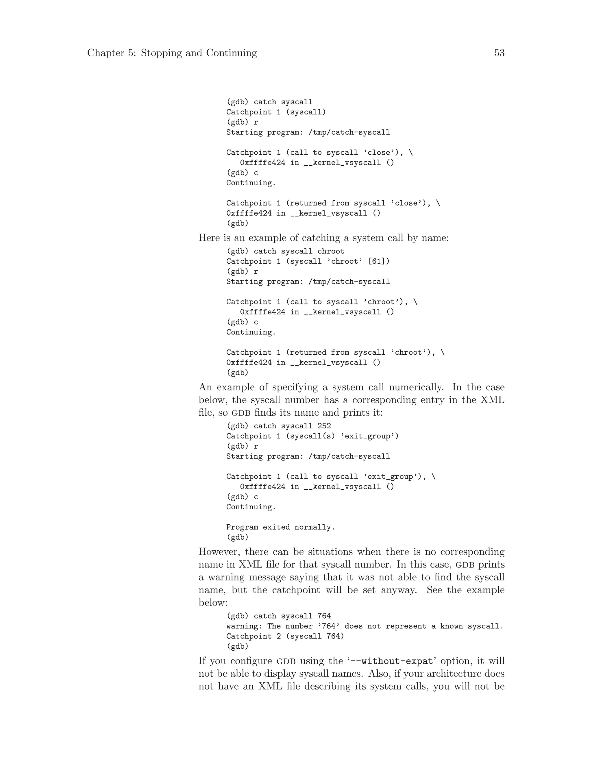 Chapter 5: Stopping and Continuing 53
(gdb) catch syscall
Catchpoint 1 (syscall)
(gdb) r
Starting program: /tmp/catch-syscall
Catchpoint 1 (call to syscall ’close’), 
0xffffe424 in __kernel_vsyscall ()
(gdb) c
Continuing.
Catchpoint 1 (returned from syscall ’close’), 
0xffffe424 in __kernel_vsyscall ()
(gdb)
Here is an example of catching a system call by name:
(gdb) catch syscall chroot
Catchpoint 1 (syscall ’chroot’ [61])
(gdb) r
Starting program: /tmp/catch-syscall
Catchpoint 1 (call to syscall ’chroot’), 
0xffffe424 in __kernel_vsyscall ()
(gdb) c
Continuing.
Catchpoint 1 (returned from syscall ’chroot’), 
0xffffe424 in __kernel_vsyscall ()
(gdb)
An example of specifying a system call numerically. In the case
below, the syscall number has a corresponding entry in the XML
file, so gdb finds its name and prints it:
(gdb) catch syscall 252
Catchpoint 1 (syscall(s) ’exit_group’)
(gdb) r
Starting program: /tmp/catch-syscall
Catchpoint 1 (call to syscall ’exit_group’), 
0xffffe424 in __kernel_vsyscall ()
(gdb) c
Continuing.
Program exited normally.
(gdb)
However, there can be situations when there is no corresponding
name in XML file for that syscall number. In this case, gdb prints
a warning message saying that it was not able to find the syscall
name, but the catchpoint will be set anyway. See the example
below:
(gdb) catch syscall 764
warning: The number ’764’ does not represent a known syscall.
Catchpoint 2 (syscall 764)
(gdb)
If you configure gdb using the ‘--without-expat’ option, it will
not be able to display syscall names. Also, if your architecture does
not have an XML file describing its system calls, you will not be
 