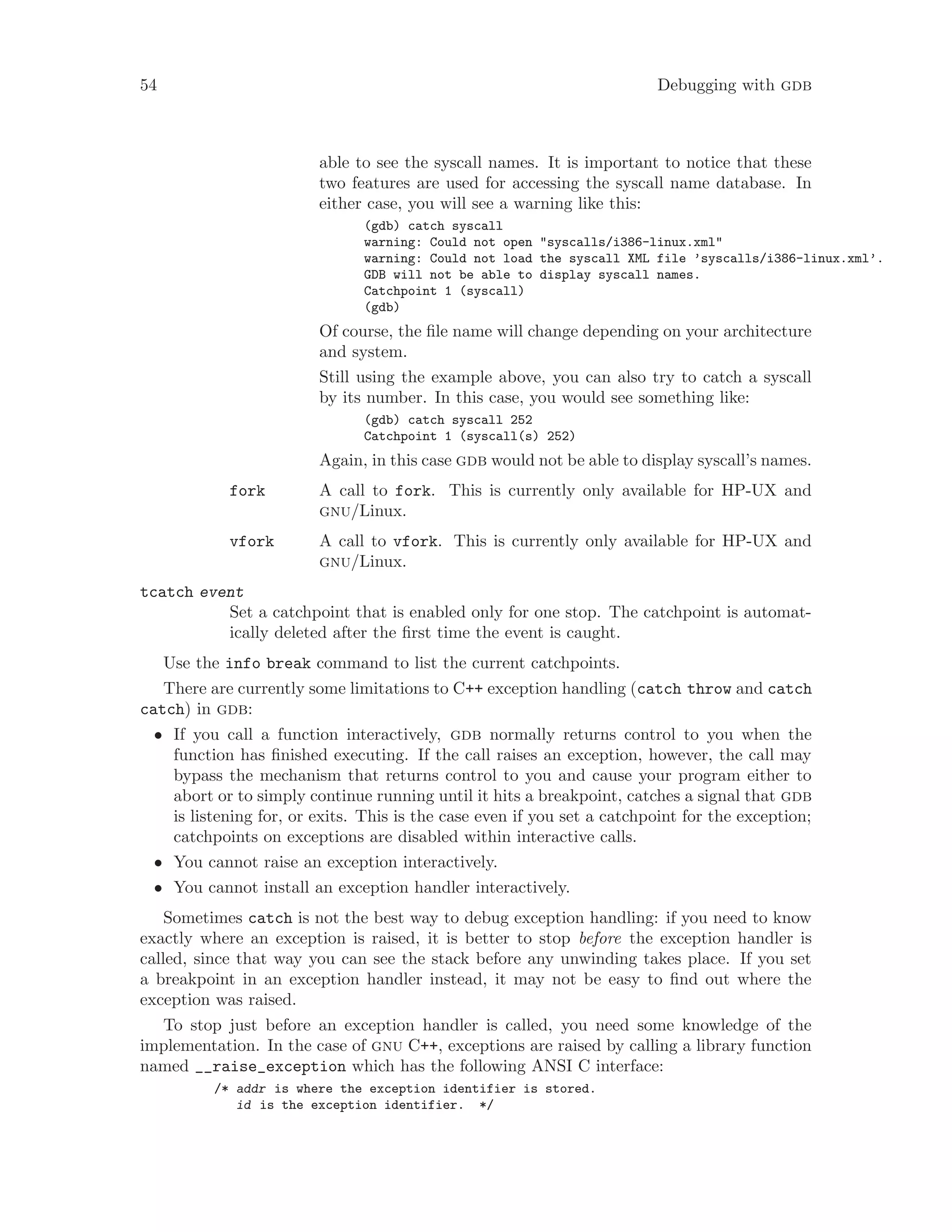 54 Debugging with gdb
able to see the syscall names. It is important to notice that these
two features are used for accessing the syscall name database. In
either case, you will see a warning like this:
(gdb) catch syscall
warning: Could not open "syscalls/i386-linux.xml"
warning: Could not load the syscall XML file ’syscalls/i386-linux.xml’.
GDB will not be able to display syscall names.
Catchpoint 1 (syscall)
(gdb)
Of course, the file name will change depending on your architecture
and system.
Still using the example above, you can also try to catch a syscall
by its number. In this case, you would see something like:
(gdb) catch syscall 252
Catchpoint 1 (syscall(s) 252)
Again, in this case gdb would not be able to display syscall’s names.
fork A call to fork. This is currently only available for HP-UX and
gnu/Linux.
vfork A call to vfork. This is currently only available for HP-UX and
gnu/Linux.
tcatch event
Set a catchpoint that is enabled only for one stop. The catchpoint is automat-
ically deleted after the first time the event is caught.
Use the info break command to list the current catchpoints.
There are currently some limitations to C++ exception handling (catch throw and catch
catch) in gdb:
• If you call a function interactively, gdb normally returns control to you when the
function has finished executing. If the call raises an exception, however, the call may
bypass the mechanism that returns control to you and cause your program either to
abort or to simply continue running until it hits a breakpoint, catches a signal that gdb
is listening for, or exits. This is the case even if you set a catchpoint for the exception;
catchpoints on exceptions are disabled within interactive calls.
• You cannot raise an exception interactively.
• You cannot install an exception handler interactively.
Sometimes catch is not the best way to debug exception handling: if you need to know
exactly where an exception is raised, it is better to stop before the exception handler is
called, since that way you can see the stack before any unwinding takes place. If you set
a breakpoint in an exception handler instead, it may not be easy to find out where the
exception was raised.
To stop just before an exception handler is called, you need some knowledge of the
implementation. In the case of gnu C++, exceptions are raised by calling a library function
named __raise_exception which has the following ANSI C interface:
/* addr is where the exception identifier is stored.
id is the exception identifier. */
 