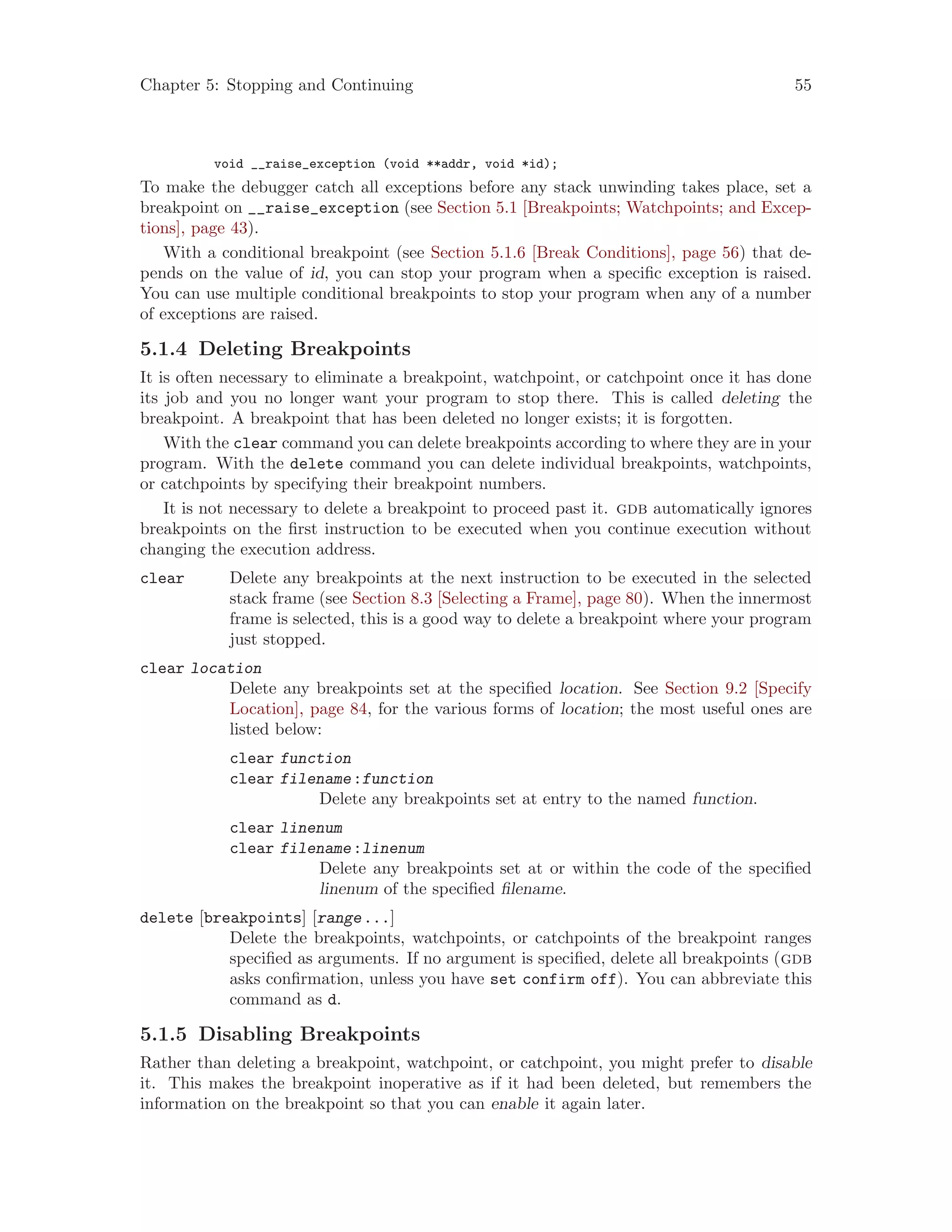 Chapter 5: Stopping and Continuing 55
void __raise_exception (void **addr, void *id);
To make the debugger catch all exceptions before any stack unwinding takes place, set a
breakpoint on __raise_exception (see Section 5.1 [Breakpoints; Watchpoints; and Excep-
tions], page 43).
With a conditional breakpoint (see Section 5.1.6 [Break Conditions], page 56) that de-
pends on the value of id, you can stop your program when a specific exception is raised.
You can use multiple conditional breakpoints to stop your program when any of a number
of exceptions are raised.
5.1.4 Deleting Breakpoints
It is often necessary to eliminate a breakpoint, watchpoint, or catchpoint once it has done
its job and you no longer want your program to stop there. This is called deleting the
breakpoint. A breakpoint that has been deleted no longer exists; it is forgotten.
With the clear command you can delete breakpoints according to where they are in your
program. With the delete command you can delete individual breakpoints, watchpoints,
or catchpoints by specifying their breakpoint numbers.
It is not necessary to delete a breakpoint to proceed past it. gdb automatically ignores
breakpoints on the first instruction to be executed when you continue execution without
changing the execution address.
clear Delete any breakpoints at the next instruction to be executed in the selected
stack frame (see Section 8.3 [Selecting a Frame], page 80). When the innermost
frame is selected, this is a good way to delete a breakpoint where your program
just stopped.
clear location
Delete any breakpoints set at the specified location. See Section 9.2 [Specify
Location], page 84, for the various forms of location; the most useful ones are
listed below:
clear function
clear filename:function
Delete any breakpoints set at entry to the named function.
clear linenum
clear filename:linenum
Delete any breakpoints set at or within the code of the specified
linenum of the specified filename.
delete [breakpoints] [range...]
Delete the breakpoints, watchpoints, or catchpoints of the breakpoint ranges
specified as arguments. If no argument is specified, delete all breakpoints (gdb
asks confirmation, unless you have set confirm off). You can abbreviate this
command as d.
5.1.5 Disabling Breakpoints
Rather than deleting a breakpoint, watchpoint, or catchpoint, you might prefer to disable
it. This makes the breakpoint inoperative as if it had been deleted, but remembers the
information on the breakpoint so that you can enable it again later.
 