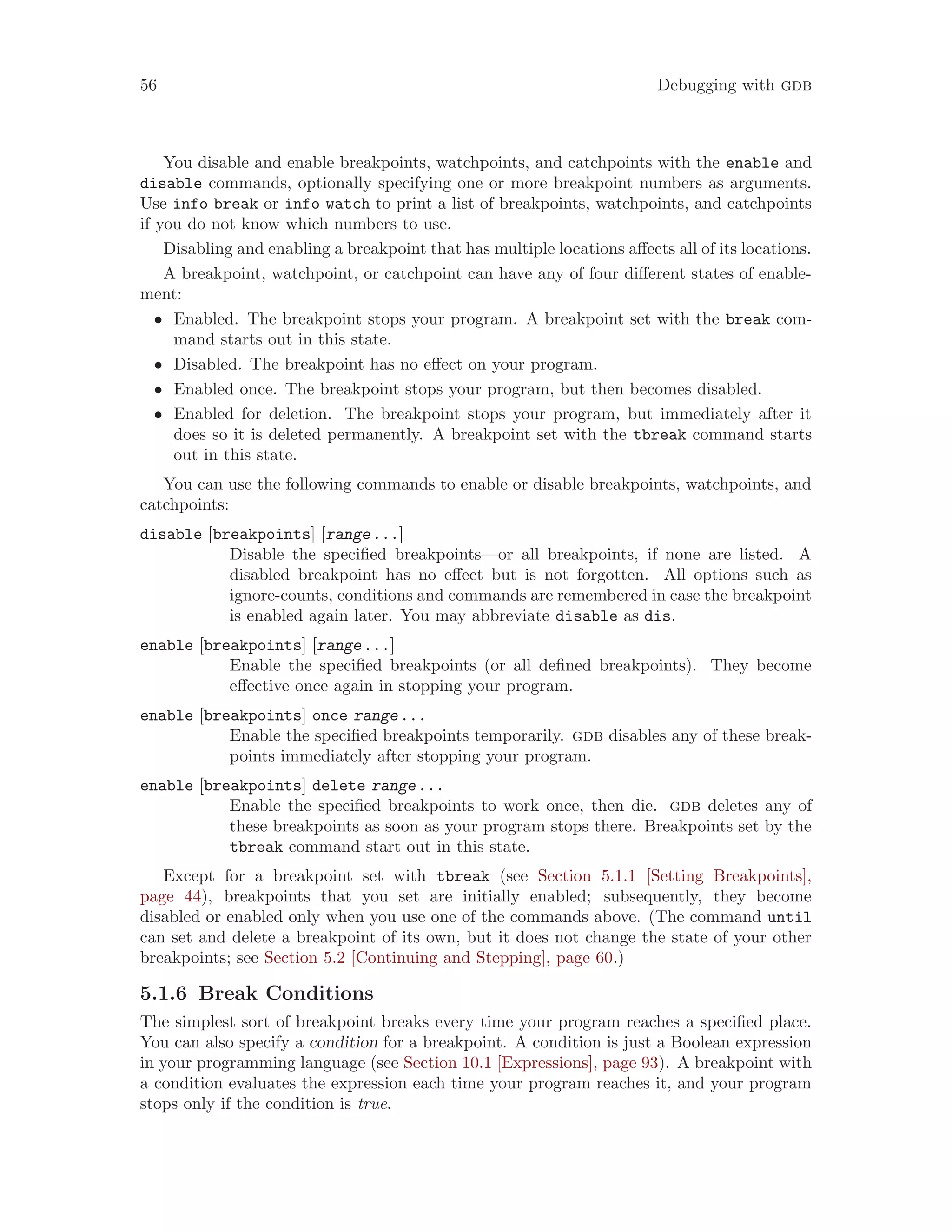 56 Debugging with gdb
You disable and enable breakpoints, watchpoints, and catchpoints with the enable and
disable commands, optionally specifying one or more breakpoint numbers as arguments.
Use info break or info watch to print a list of breakpoints, watchpoints, and catchpoints
if you do not know which numbers to use.
Disabling and enabling a breakpoint that has multiple locations affects all of its locations.
A breakpoint, watchpoint, or catchpoint can have any of four different states of enable-
ment:
• Enabled. The breakpoint stops your program. A breakpoint set with the break com-
mand starts out in this state.
• Disabled. The breakpoint has no effect on your program.
• Enabled once. The breakpoint stops your program, but then becomes disabled.
• Enabled for deletion. The breakpoint stops your program, but immediately after it
does so it is deleted permanently. A breakpoint set with the tbreak command starts
out in this state.
You can use the following commands to enable or disable breakpoints, watchpoints, and
catchpoints:
disable [breakpoints] [range...]
Disable the specified breakpoints—or all breakpoints, if none are listed. A
disabled breakpoint has no effect but is not forgotten. All options such as
ignore-counts, conditions and commands are remembered in case the breakpoint
is enabled again later. You may abbreviate disable as dis.
enable [breakpoints] [range...]
Enable the specified breakpoints (or all defined breakpoints). They become
effective once again in stopping your program.
enable [breakpoints] once range...
Enable the specified breakpoints temporarily. gdb disables any of these break-
points immediately after stopping your program.
enable [breakpoints] delete range...
Enable the specified breakpoints to work once, then die. gdb deletes any of
these breakpoints as soon as your program stops there. Breakpoints set by the
tbreak command start out in this state.
Except for a breakpoint set with tbreak (see Section 5.1.1 [Setting Breakpoints],
page 44), breakpoints that you set are initially enabled; subsequently, they become
disabled or enabled only when you use one of the commands above. (The command until
can set and delete a breakpoint of its own, but it does not change the state of your other
breakpoints; see Section 5.2 [Continuing and Stepping], page 60.)
5.1.6 Break Conditions
The simplest sort of breakpoint breaks every time your program reaches a specified place.
You can also specify a condition for a breakpoint. A condition is just a Boolean expression
in your programming language (see Section 10.1 [Expressions], page 93). A breakpoint with
a condition evaluates the expression each time your program reaches it, and your program
stops only if the condition is true.
 