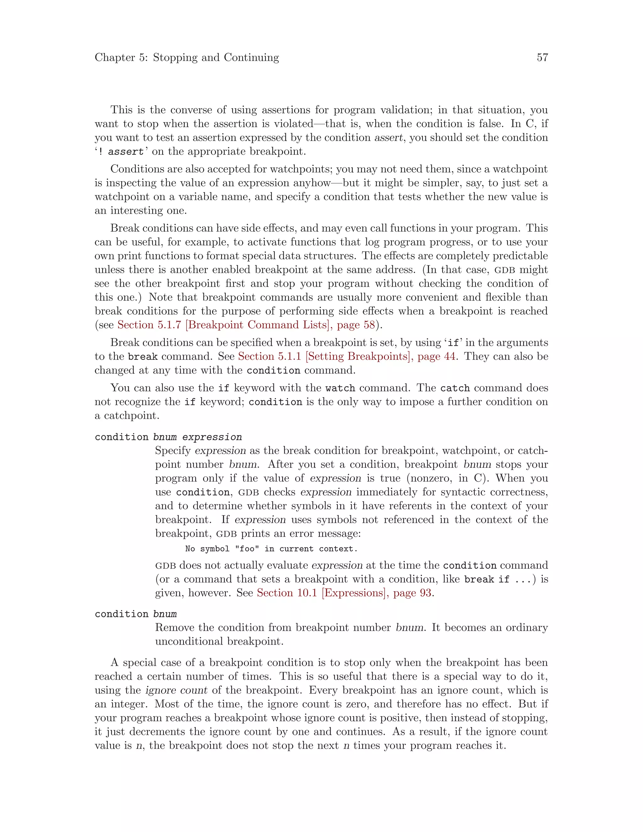 Chapter 5: Stopping and Continuing 57
This is the converse of using assertions for program validation; in that situation, you
want to stop when the assertion is violated—that is, when the condition is false. In C, if
you want to test an assertion expressed by the condition assert, you should set the condition
‘! assert’ on the appropriate breakpoint.
Conditions are also accepted for watchpoints; you may not need them, since a watchpoint
is inspecting the value of an expression anyhow—but it might be simpler, say, to just set a
watchpoint on a variable name, and specify a condition that tests whether the new value is
an interesting one.
Break conditions can have side effects, and may even call functions in your program. This
can be useful, for example, to activate functions that log program progress, or to use your
own print functions to format special data structures. The effects are completely predictable
unless there is another enabled breakpoint at the same address. (In that case, gdb might
see the other breakpoint first and stop your program without checking the condition of
this one.) Note that breakpoint commands are usually more convenient and flexible than
break conditions for the purpose of performing side effects when a breakpoint is reached
(see Section 5.1.7 [Breakpoint Command Lists], page 58).
Break conditions can be specified when a breakpoint is set, by using ‘if’ in the arguments
to the break command. See Section 5.1.1 [Setting Breakpoints], page 44. They can also be
changed at any time with the condition command.
You can also use the if keyword with the watch command. The catch command does
not recognize the if keyword; condition is the only way to impose a further condition on
a catchpoint.
condition bnum expression
Specify expression as the break condition for breakpoint, watchpoint, or catch-
point number bnum. After you set a condition, breakpoint bnum stops your
program only if the value of expression is true (nonzero, in C). When you
use condition, gdb checks expression immediately for syntactic correctness,
and to determine whether symbols in it have referents in the context of your
breakpoint. If expression uses symbols not referenced in the context of the
breakpoint, gdb prints an error message:
No symbol "foo" in current context.
gdb does not actually evaluate expression at the time the condition command
(or a command that sets a breakpoint with a condition, like break if ...) is
given, however. See Section 10.1 [Expressions], page 93.
condition bnum
Remove the condition from breakpoint number bnum. It becomes an ordinary
unconditional breakpoint.
A special case of a breakpoint condition is to stop only when the breakpoint has been
reached a certain number of times. This is so useful that there is a special way to do it,
using the ignore count of the breakpoint. Every breakpoint has an ignore count, which is
an integer. Most of the time, the ignore count is zero, and therefore has no effect. But if
your program reaches a breakpoint whose ignore count is positive, then instead of stopping,
it just decrements the ignore count by one and continues. As a result, if the ignore count
value is n, the breakpoint does not stop the next n times your program reaches it.
 