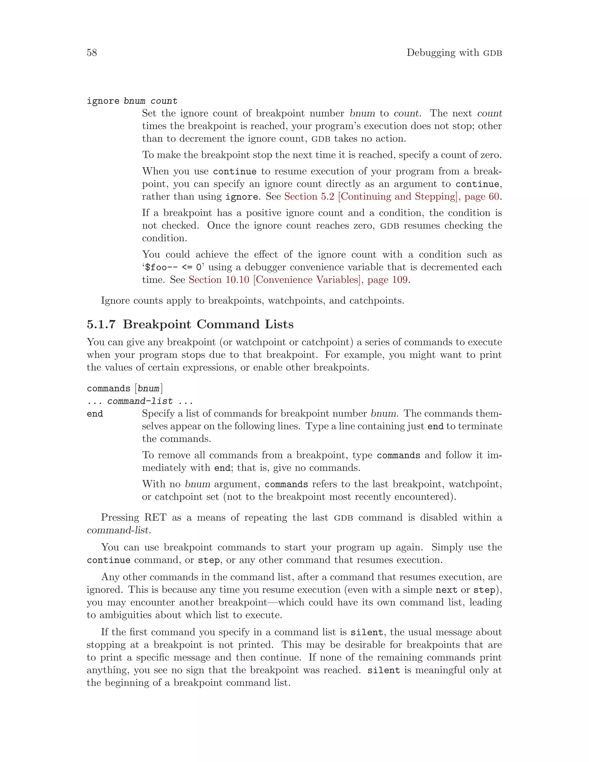 58 Debugging with gdb
ignore bnum count
Set the ignore count of breakpoint number bnum to count. The next count
times the breakpoint is reached, your program’s execution does not stop; other
than to decrement the ignore count, gdb takes no action.
To make the breakpoint stop the next time it is reached, specify a count of zero.
When you use continue to resume execution of your program from a break-
point, you can specify an ignore count directly as an argument to continue,
rather than using ignore. See Section 5.2 [Continuing and Stepping], page 60.
If a breakpoint has a positive ignore count and a condition, the condition is
not checked. Once the ignore count reaches zero, gdb resumes checking the
condition.
You could achieve the effect of the ignore count with a condition such as
‘$foo-- <= 0’ using a debugger convenience variable that is decremented each
time. See Section 10.10 [Convenience Variables], page 109.
Ignore counts apply to breakpoints, watchpoints, and catchpoints.
5.1.7 Breakpoint Command Lists
You can give any breakpoint (or watchpoint or catchpoint) a series of commands to execute
when your program stops due to that breakpoint. For example, you might want to print
the values of certain expressions, or enable other breakpoints.
commands [bnum]
... command-list ...
end Specify a list of commands for breakpoint number bnum. The commands them-
selves appear on the following lines. Type a line containing just end to terminate
the commands.
To remove all commands from a breakpoint, type commands and follow it im-
mediately with end; that is, give no commands.
With no bnum argument, commands refers to the last breakpoint, watchpoint,
or catchpoint set (not to the breakpoint most recently encountered).
Pressing RET as a means of repeating the last gdb command is disabled within a
command-list.
You can use breakpoint commands to start your program up again. Simply use the
continue command, or step, or any other command that resumes execution.
Any other commands in the command list, after a command that resumes execution, are
ignored. This is because any time you resume execution (even with a simple next or step),
you may encounter another breakpoint—which could have its own command list, leading
to ambiguities about which list to execute.
If the first command you specify in a command list is silent, the usual message about
stopping at a breakpoint is not printed. This may be desirable for breakpoints that are
to print a specific message and then continue. If none of the remaining commands print
anything, you see no sign that the breakpoint was reached. silent is meaningful only at
the beginning of a breakpoint command list.
 
