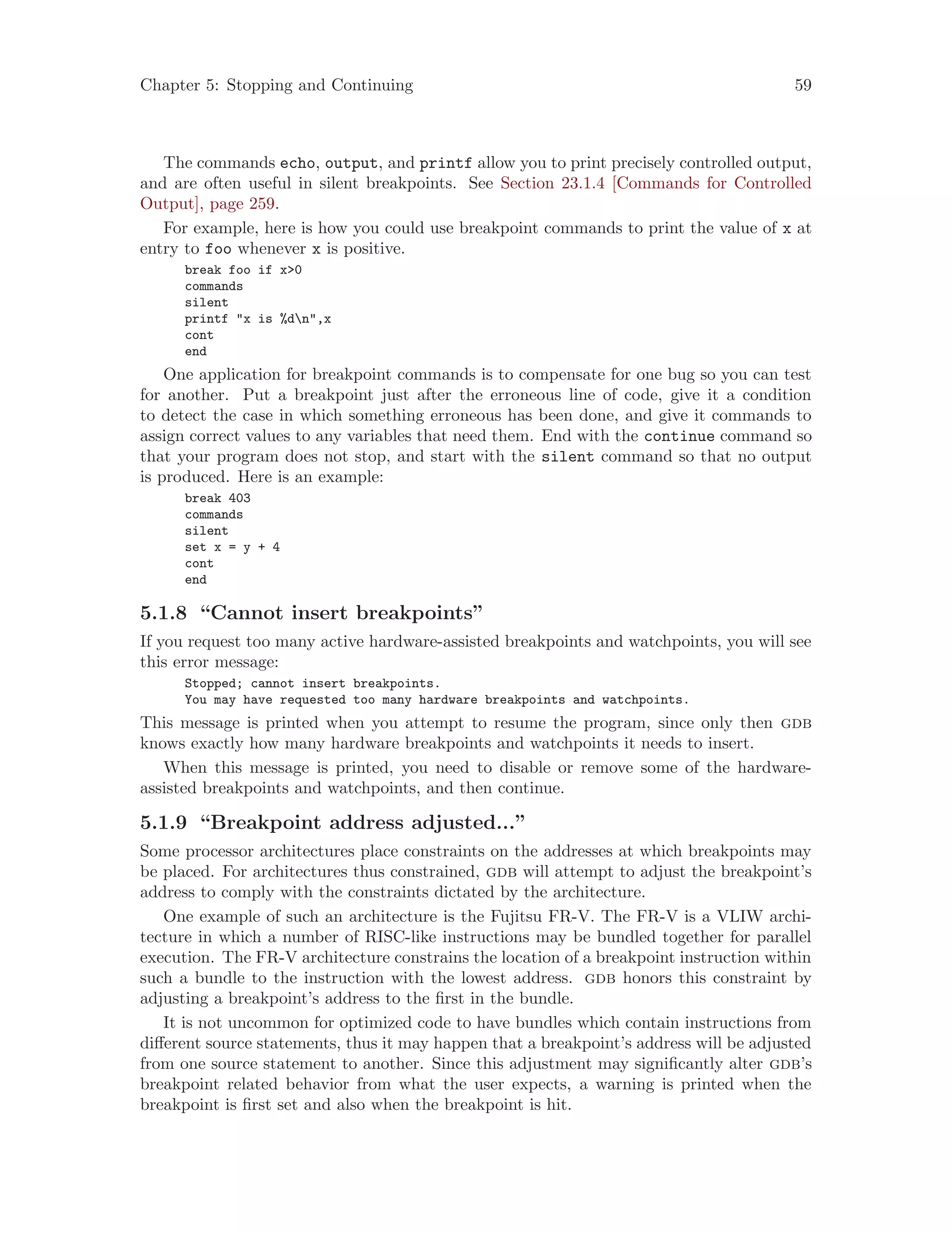 Chapter 5: Stopping and Continuing 59
The commands echo, output, and printf allow you to print precisely controlled output,
and are often useful in silent breakpoints. See Section 23.1.4 [Commands for Controlled
Output], page 259.
For example, here is how you could use breakpoint commands to print the value of x at
entry to foo whenever x is positive.
break foo if x>0
commands
silent
printf "x is %dn",x
cont
end
One application for breakpoint commands is to compensate for one bug so you can test
for another. Put a breakpoint just after the erroneous line of code, give it a condition
to detect the case in which something erroneous has been done, and give it commands to
assign correct values to any variables that need them. End with the continue command so
that your program does not stop, and start with the silent command so that no output
is produced. Here is an example:
break 403
commands
silent
set x = y + 4
cont
end
5.1.8 “Cannot insert breakpoints”
If you request too many active hardware-assisted breakpoints and watchpoints, you will see
this error message:
Stopped; cannot insert breakpoints.
You may have requested too many hardware breakpoints and watchpoints.
This message is printed when you attempt to resume the program, since only then gdb
knows exactly how many hardware breakpoints and watchpoints it needs to insert.
When this message is printed, you need to disable or remove some of the hardware-
assisted breakpoints and watchpoints, and then continue.
5.1.9 “Breakpoint address adjusted...”
Some processor architectures place constraints on the addresses at which breakpoints may
be placed. For architectures thus constrained, gdb will attempt to adjust the breakpoint’s
address to comply with the constraints dictated by the architecture.
One example of such an architecture is the Fujitsu FR-V. The FR-V is a VLIW archi-
tecture in which a number of RISC-like instructions may be bundled together for parallel
execution. The FR-V architecture constrains the location of a breakpoint instruction within
such a bundle to the instruction with the lowest address. gdb honors this constraint by
adjusting a breakpoint’s address to the first in the bundle.
It is not uncommon for optimized code to have bundles which contain instructions from
different source statements, thus it may happen that a breakpoint’s address will be adjusted
from one source statement to another. Since this adjustment may significantly alter gdb’s
breakpoint related behavior from what the user expects, a warning is printed when the
breakpoint is first set and also when the breakpoint is hit.
 