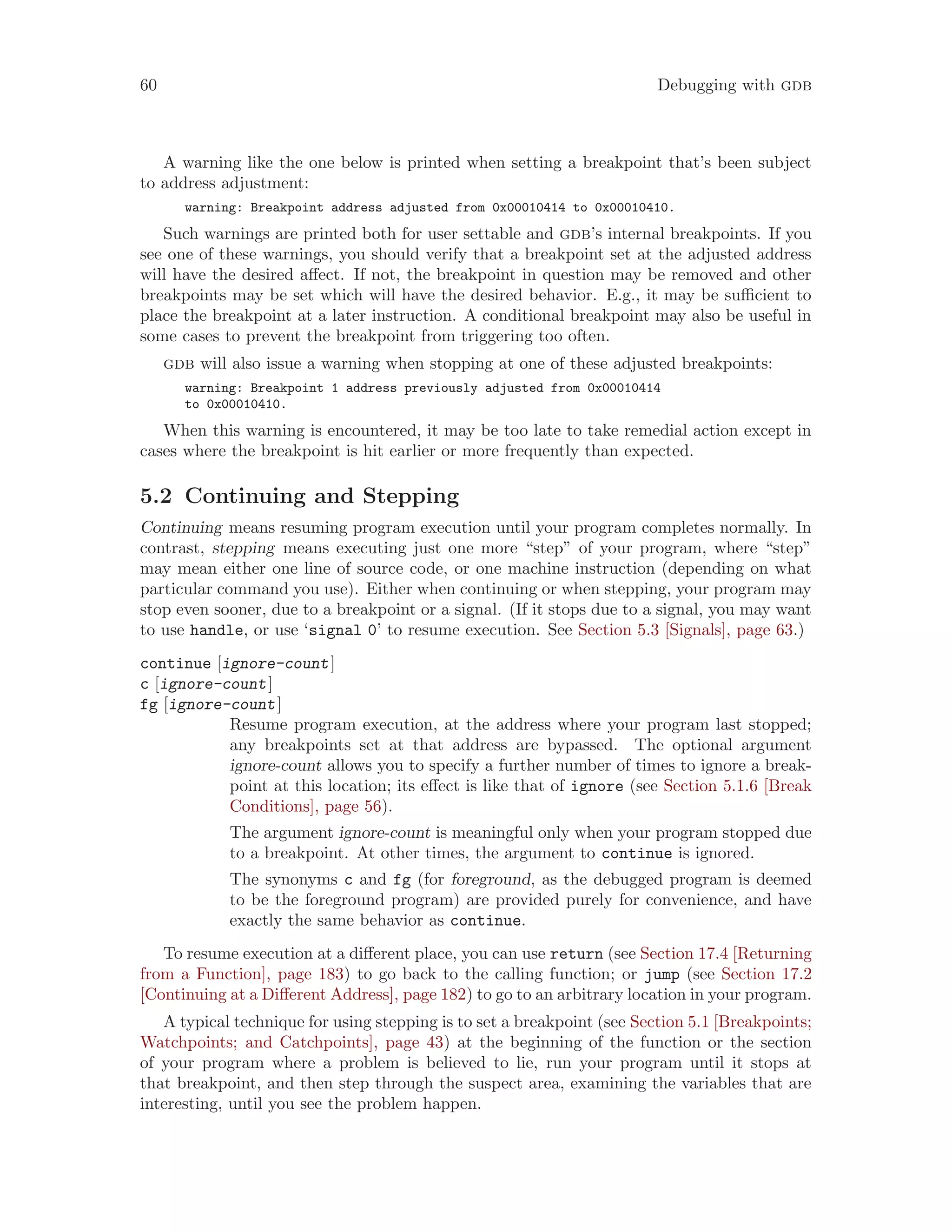 60 Debugging with gdb
A warning like the one below is printed when setting a breakpoint that’s been subject
to address adjustment:
warning: Breakpoint address adjusted from 0x00010414 to 0x00010410.
Such warnings are printed both for user settable and gdb’s internal breakpoints. If you
see one of these warnings, you should verify that a breakpoint set at the adjusted address
will have the desired affect. If not, the breakpoint in question may be removed and other
breakpoints may be set which will have the desired behavior. E.g., it may be sufficient to
place the breakpoint at a later instruction. A conditional breakpoint may also be useful in
some cases to prevent the breakpoint from triggering too often.
gdb will also issue a warning when stopping at one of these adjusted breakpoints:
warning: Breakpoint 1 address previously adjusted from 0x00010414
to 0x00010410.
When this warning is encountered, it may be too late to take remedial action except in
cases where the breakpoint is hit earlier or more frequently than expected.
5.2 Continuing and Stepping
Continuing means resuming program execution until your program completes normally. In
contrast, stepping means executing just one more “step” of your program, where “step”
may mean either one line of source code, or one machine instruction (depending on what
particular command you use). Either when continuing or when stepping, your program may
stop even sooner, due to a breakpoint or a signal. (If it stops due to a signal, you may want
to use handle, or use ‘signal 0’ to resume execution. See Section 5.3 [Signals], page 63.)
continue [ignore-count]
c [ignore-count]
fg [ignore-count]
Resume program execution, at the address where your program last stopped;
any breakpoints set at that address are bypassed. The optional argument
ignore-count allows you to specify a further number of times to ignore a break-
point at this location; its effect is like that of ignore (see Section 5.1.6 [Break
Conditions], page 56).
The argument ignore-count is meaningful only when your program stopped due
to a breakpoint. At other times, the argument to continue is ignored.
The synonyms c and fg (for foreground, as the debugged program is deemed
to be the foreground program) are provided purely for convenience, and have
exactly the same behavior as continue.
To resume execution at a different place, you can use return (see Section 17.4 [Returning
from a Function], page 183) to go back to the calling function; or jump (see Section 17.2
[Continuing at a Different Address], page 182) to go to an arbitrary location in your program.
A typical technique for using stepping is to set a breakpoint (see Section 5.1 [Breakpoints;
Watchpoints; and Catchpoints], page 43) at the beginning of the function or the section
of your program where a problem is believed to lie, run your program until it stops at
that breakpoint, and then step through the suspect area, examining the variables that are
interesting, until you see the problem happen.
 