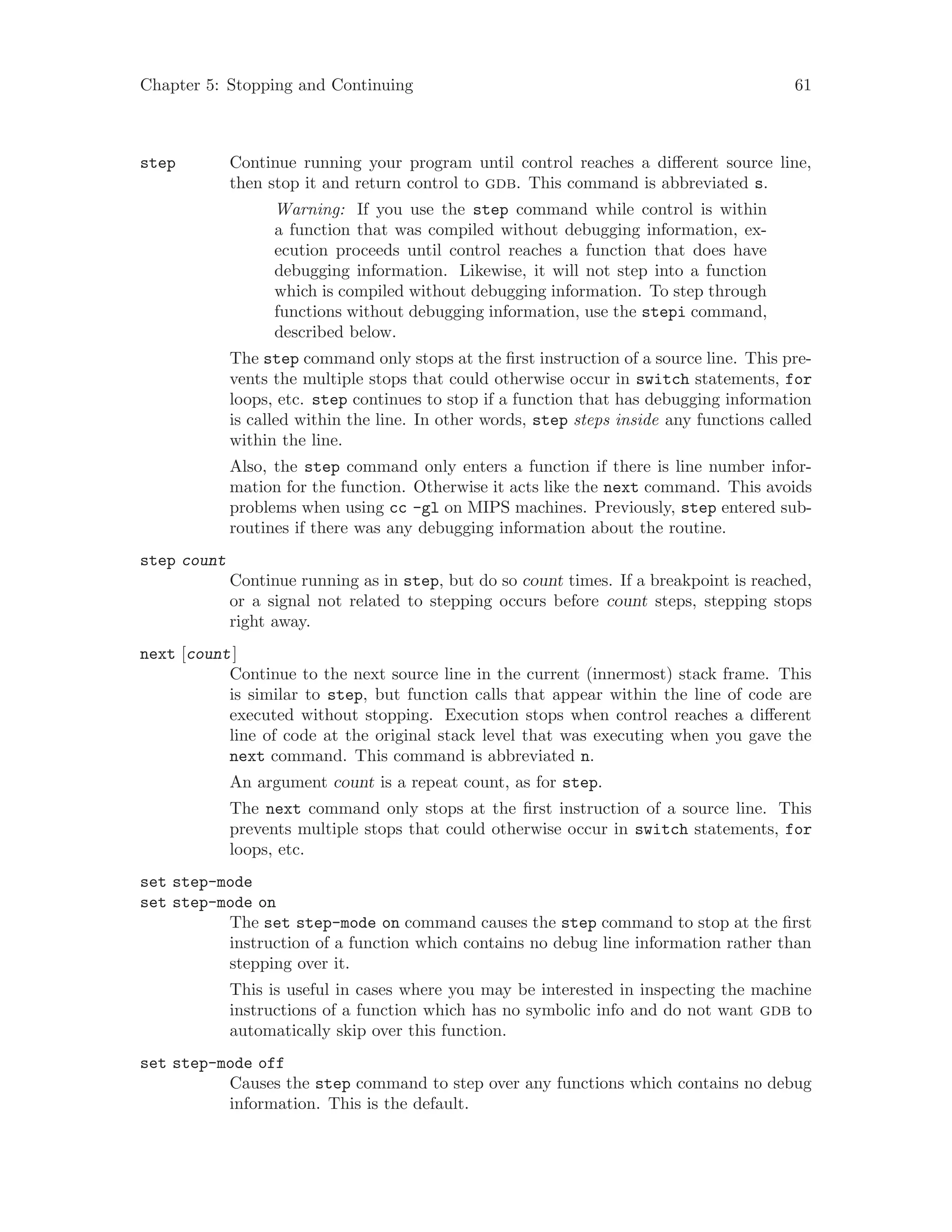 Chapter 5: Stopping and Continuing 61
step Continue running your program until control reaches a different source line,
then stop it and return control to gdb. This command is abbreviated s.
Warning: If you use the step command while control is within
a function that was compiled without debugging information, ex-
ecution proceeds until control reaches a function that does have
debugging information. Likewise, it will not step into a function
which is compiled without debugging information. To step through
functions without debugging information, use the stepi command,
described below.
The step command only stops at the first instruction of a source line. This pre-
vents the multiple stops that could otherwise occur in switch statements, for
loops, etc. step continues to stop if a function that has debugging information
is called within the line. In other words, step steps inside any functions called
within the line.
Also, the step command only enters a function if there is line number infor-
mation for the function. Otherwise it acts like the next command. This avoids
problems when using cc -gl on MIPS machines. Previously, step entered sub-
routines if there was any debugging information about the routine.
step count
Continue running as in step, but do so count times. If a breakpoint is reached,
or a signal not related to stepping occurs before count steps, stepping stops
right away.
next [count]
Continue to the next source line in the current (innermost) stack frame. This
is similar to step, but function calls that appear within the line of code are
executed without stopping. Execution stops when control reaches a different
line of code at the original stack level that was executing when you gave the
next command. This command is abbreviated n.
An argument count is a repeat count, as for step.
The next command only stops at the first instruction of a source line. This
prevents multiple stops that could otherwise occur in switch statements, for
loops, etc.
set step-mode
set step-mode on
The set step-mode on command causes the step command to stop at the first
instruction of a function which contains no debug line information rather than
stepping over it.
This is useful in cases where you may be interested in inspecting the machine
instructions of a function which has no symbolic info and do not want gdb to
automatically skip over this function.
set step-mode off
Causes the step command to step over any functions which contains no debug
information. This is the default.
 