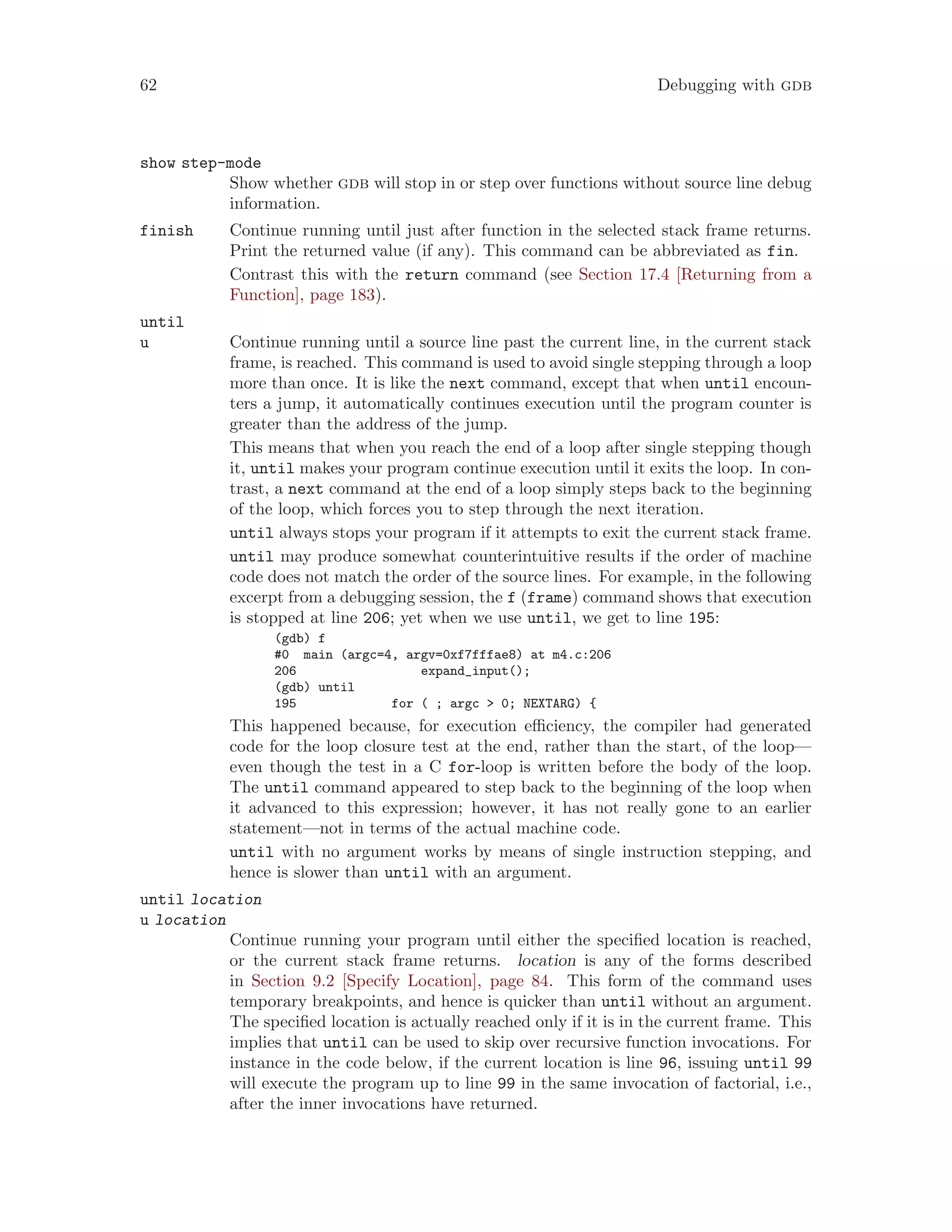 62 Debugging with gdb
show step-mode
Show whether gdb will stop in or step over functions without source line debug
information.
finish Continue running until just after function in the selected stack frame returns.
Print the returned value (if any). This command can be abbreviated as fin.
Contrast this with the return command (see Section 17.4 [Returning from a
Function], page 183).
until
u Continue running until a source line past the current line, in the current stack
frame, is reached. This command is used to avoid single stepping through a loop
more than once. It is like the next command, except that when until encoun-
ters a jump, it automatically continues execution until the program counter is
greater than the address of the jump.
This means that when you reach the end of a loop after single stepping though
it, until makes your program continue execution until it exits the loop. In con-
trast, a next command at the end of a loop simply steps back to the beginning
of the loop, which forces you to step through the next iteration.
until always stops your program if it attempts to exit the current stack frame.
until may produce somewhat counterintuitive results if the order of machine
code does not match the order of the source lines. For example, in the following
excerpt from a debugging session, the f (frame) command shows that execution
is stopped at line 206; yet when we use until, we get to line 195:
(gdb) f
#0 main (argc=4, argv=0xf7fffae8) at m4.c:206
206 expand_input();
(gdb) until
195 for ( ; argc > 0; NEXTARG) {
This happened because, for execution efficiency, the compiler had generated
code for the loop closure test at the end, rather than the start, of the loop—
even though the test in a C for-loop is written before the body of the loop.
The until command appeared to step back to the beginning of the loop when
it advanced to this expression; however, it has not really gone to an earlier
statement—not in terms of the actual machine code.
until with no argument works by means of single instruction stepping, and
hence is slower than until with an argument.
until location
u location
Continue running your program until either the specified location is reached,
or the current stack frame returns. location is any of the forms described
in Section 9.2 [Specify Location], page 84. This form of the command uses
temporary breakpoints, and hence is quicker than until without an argument.
The specified location is actually reached only if it is in the current frame. This
implies that until can be used to skip over recursive function invocations. For
instance in the code below, if the current location is line 96, issuing until 99
will execute the program up to line 99 in the same invocation of factorial, i.e.,
after the inner invocations have returned.
 
