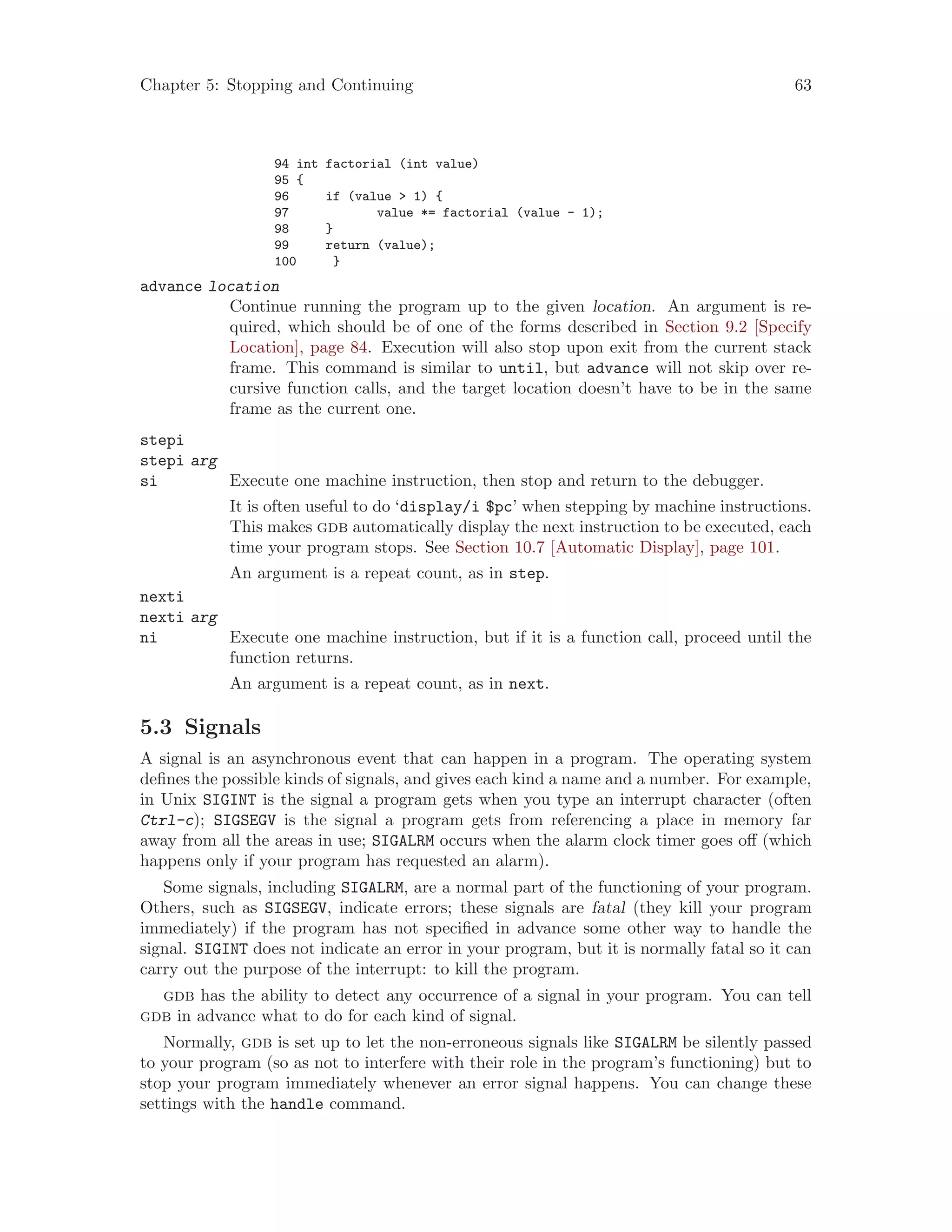 Chapter 5: Stopping and Continuing 63
94 int factorial (int value)
95 {
96 if (value > 1) {
97 value *= factorial (value - 1);
98 }
99 return (value);
100 }
advance location
Continue running the program up to the given location. An argument is re-
quired, which should be of one of the forms described in Section 9.2 [Specify
Location], page 84. Execution will also stop upon exit from the current stack
frame. This command is similar to until, but advance will not skip over re-
cursive function calls, and the target location doesn’t have to be in the same
frame as the current one.
stepi
stepi arg
si Execute one machine instruction, then stop and return to the debugger.
It is often useful to do ‘display/i $pc’ when stepping by machine instructions.
This makes gdb automatically display the next instruction to be executed, each
time your program stops. See Section 10.7 [Automatic Display], page 101.
An argument is a repeat count, as in step.
nexti
nexti arg
ni Execute one machine instruction, but if it is a function call, proceed until the
function returns.
An argument is a repeat count, as in next.
5.3 Signals
A signal is an asynchronous event that can happen in a program. The operating system
defines the possible kinds of signals, and gives each kind a name and a number. For example,
in Unix SIGINT is the signal a program gets when you type an interrupt character (often
Ctrl-c); SIGSEGV is the signal a program gets from referencing a place in memory far
away from all the areas in use; SIGALRM occurs when the alarm clock timer goes off (which
happens only if your program has requested an alarm).
Some signals, including SIGALRM, are a normal part of the functioning of your program.
Others, such as SIGSEGV, indicate errors; these signals are fatal (they kill your program
immediately) if the program has not specified in advance some other way to handle the
signal. SIGINT does not indicate an error in your program, but it is normally fatal so it can
carry out the purpose of the interrupt: to kill the program.
gdb has the ability to detect any occurrence of a signal in your program. You can tell
gdb in advance what to do for each kind of signal.
Normally, gdb is set up to let the non-erroneous signals like SIGALRM be silently passed
to your program (so as not to interfere with their role in the program’s functioning) but to
stop your program immediately whenever an error signal happens. You can change these
settings with the handle command.
 