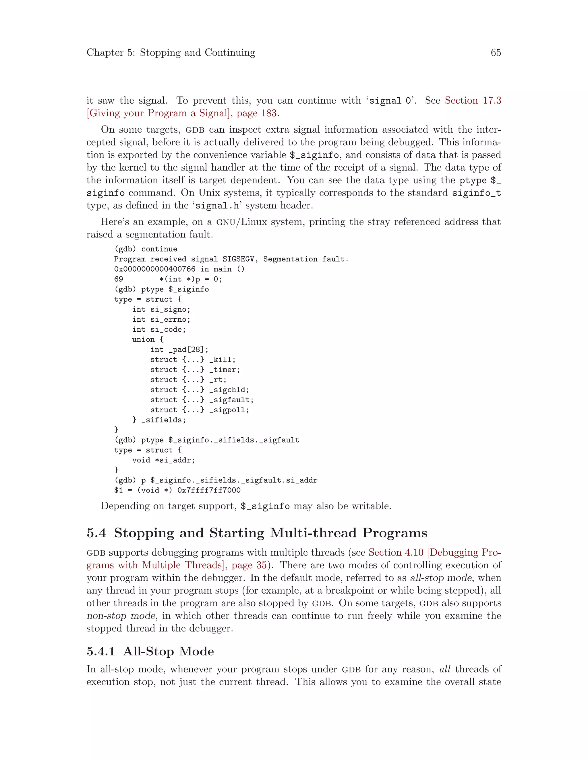 Chapter 5: Stopping and Continuing 65
it saw the signal. To prevent this, you can continue with ‘signal 0’. See Section 17.3
[Giving your Program a Signal], page 183.
On some targets, gdb can inspect extra signal information associated with the inter-
cepted signal, before it is actually delivered to the program being debugged. This informa-
tion is exported by the convenience variable $_siginfo, and consists of data that is passed
by the kernel to the signal handler at the time of the receipt of a signal. The data type of
the information itself is target dependent. You can see the data type using the ptype $_
siginfo command. On Unix systems, it typically corresponds to the standard siginfo_t
type, as defined in the ‘signal.h’ system header.
Here’s an example, on a gnu/Linux system, printing the stray referenced address that
raised a segmentation fault.
(gdb) continue
Program received signal SIGSEGV, Segmentation fault.
0x0000000000400766 in main ()
69 *(int *)p = 0;
(gdb) ptype $_siginfo
type = struct {
int si_signo;
int si_errno;
int si_code;
union {
int _pad[28];
struct {...} _kill;
struct {...} _timer;
struct {...} _rt;
struct {...} _sigchld;
struct {...} _sigfault;
struct {...} _sigpoll;
} _sifields;
}
(gdb) ptype $_siginfo._sifields._sigfault
type = struct {
void *si_addr;
}
(gdb) p $_siginfo._sifields._sigfault.si_addr
$1 = (void *) 0x7ffff7ff7000
Depending on target support, $_siginfo may also be writable.
5.4 Stopping and Starting Multi-thread Programs
gdb supports debugging programs with multiple threads (see Section 4.10 [Debugging Pro-
grams with Multiple Threads], page 35). There are two modes of controlling execution of
your program within the debugger. In the default mode, referred to as all-stop mode, when
any thread in your program stops (for example, at a breakpoint or while being stepped), all
other threads in the program are also stopped by gdb. On some targets, gdb also supports
non-stop mode, in which other threads can continue to run freely while you examine the
stopped thread in the debugger.
5.4.1 All-Stop Mode
In all-stop mode, whenever your program stops under gdb for any reason, all threads of
execution stop, not just the current thread. This allows you to examine the overall state
 