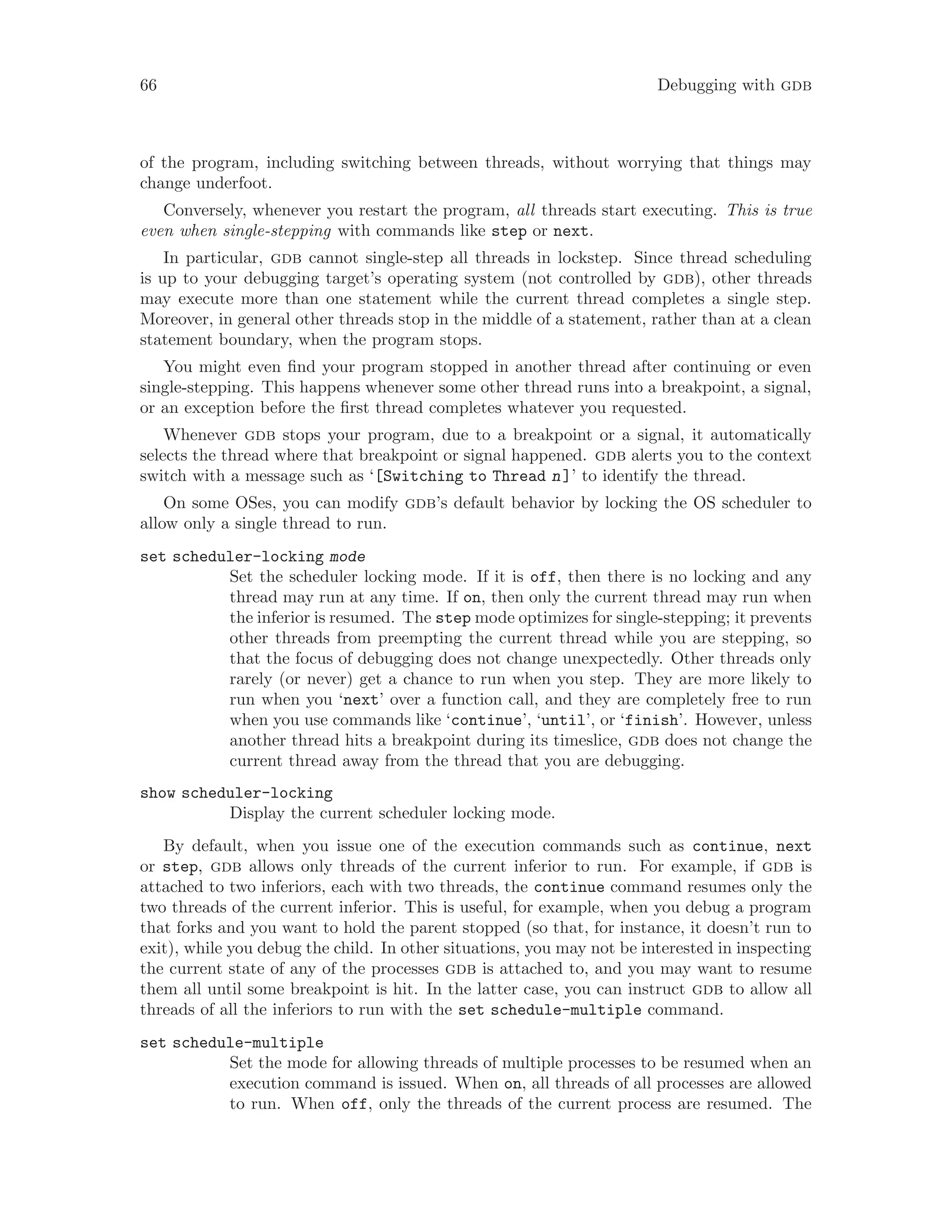 66 Debugging with gdb
of the program, including switching between threads, without worrying that things may
change underfoot.
Conversely, whenever you restart the program, all threads start executing. This is true
even when single-stepping with commands like step or next.
In particular, gdb cannot single-step all threads in lockstep. Since thread scheduling
is up to your debugging target’s operating system (not controlled by gdb), other threads
may execute more than one statement while the current thread completes a single step.
Moreover, in general other threads stop in the middle of a statement, rather than at a clean
statement boundary, when the program stops.
You might even find your program stopped in another thread after continuing or even
single-stepping. This happens whenever some other thread runs into a breakpoint, a signal,
or an exception before the first thread completes whatever you requested.
Whenever gdb stops your program, due to a breakpoint or a signal, it automatically
selects the thread where that breakpoint or signal happened. gdb alerts you to the context
switch with a message such as ‘[Switching to Thread n]’ to identify the thread.
On some OSes, you can modify gdb’s default behavior by locking the OS scheduler to
allow only a single thread to run.
set scheduler-locking mode
Set the scheduler locking mode. If it is off, then there is no locking and any
thread may run at any time. If on, then only the current thread may run when
the inferior is resumed. The step mode optimizes for single-stepping; it prevents
other threads from preempting the current thread while you are stepping, so
that the focus of debugging does not change unexpectedly. Other threads only
rarely (or never) get a chance to run when you step. They are more likely to
run when you ‘next’ over a function call, and they are completely free to run
when you use commands like ‘continue’, ‘until’, or ‘finish’. However, unless
another thread hits a breakpoint during its timeslice, gdb does not change the
current thread away from the thread that you are debugging.
show scheduler-locking
Display the current scheduler locking mode.
By default, when you issue one of the execution commands such as continue, next
or step, gdb allows only threads of the current inferior to run. For example, if gdb is
attached to two inferiors, each with two threads, the continue command resumes only the
two threads of the current inferior. This is useful, for example, when you debug a program
that forks and you want to hold the parent stopped (so that, for instance, it doesn’t run to
exit), while you debug the child. In other situations, you may not be interested in inspecting
the current state of any of the processes gdb is attached to, and you may want to resume
them all until some breakpoint is hit. In the latter case, you can instruct gdb to allow all
threads of all the inferiors to run with the set schedule-multiple command.
set schedule-multiple
Set the mode for allowing threads of multiple processes to be resumed when an
execution command is issued. When on, all threads of all processes are allowed
to run. When off, only the threads of the current process are resumed. The
 