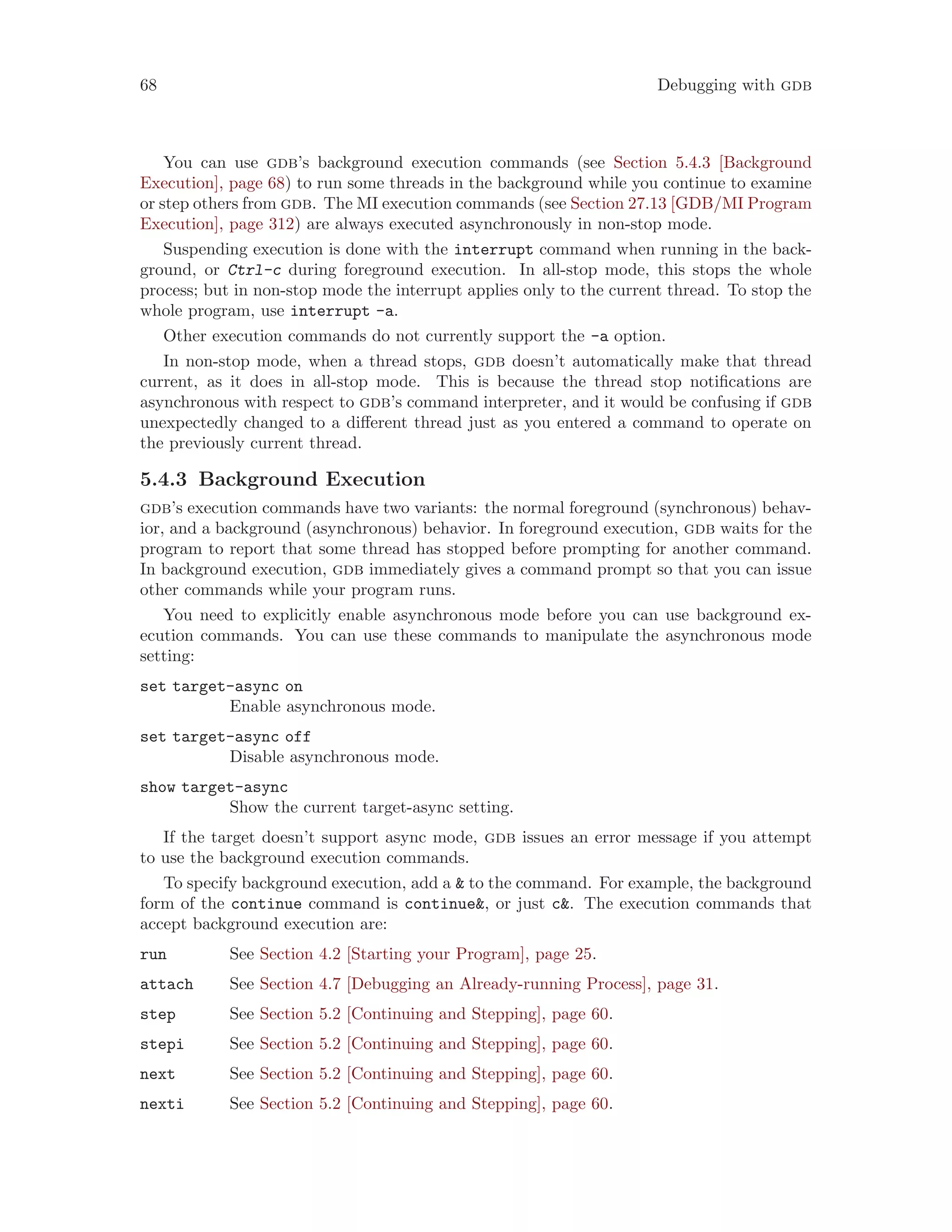 68 Debugging with gdb
You can use gdb’s background execution commands (see Section 5.4.3 [Background
Execution], page 68) to run some threads in the background while you continue to examine
or step others from gdb. The MI execution commands (see Section 27.13 [GDB/MI Program
Execution], page 312) are always executed asynchronously in non-stop mode.
Suspending execution is done with the interrupt command when running in the back-
ground, or Ctrl-c during foreground execution. In all-stop mode, this stops the whole
process; but in non-stop mode the interrupt applies only to the current thread. To stop the
whole program, use interrupt -a.
Other execution commands do not currently support the -a option.
In non-stop mode, when a thread stops, gdb doesn’t automatically make that thread
current, as it does in all-stop mode. This is because the thread stop notifications are
asynchronous with respect to gdb’s command interpreter, and it would be confusing if gdb
unexpectedly changed to a different thread just as you entered a command to operate on
the previously current thread.
5.4.3 Background Execution
gdb’s execution commands have two variants: the normal foreground (synchronous) behav-
ior, and a background (asynchronous) behavior. In foreground execution, gdb waits for the
program to report that some thread has stopped before prompting for another command.
In background execution, gdb immediately gives a command prompt so that you can issue
other commands while your program runs.
You need to explicitly enable asynchronous mode before you can use background ex-
ecution commands. You can use these commands to manipulate the asynchronous mode
setting:
set target-async on
Enable asynchronous mode.
set target-async off
Disable asynchronous mode.
show target-async
Show the current target-async setting.
If the target doesn’t support async mode, gdb issues an error message if you attempt
to use the background execution commands.
To specify background execution, add a & to the command. For example, the background
form of the continue command is continue&, or just c&. The execution commands that
accept background execution are:
run See Section 4.2 [Starting your Program], page 25.
attach See Section 4.7 [Debugging an Already-running Process], page 31.
step See Section 5.2 [Continuing and Stepping], page 60.
stepi See Section 5.2 [Continuing and Stepping], page 60.
next See Section 5.2 [Continuing and Stepping], page 60.
nexti See Section 5.2 [Continuing and Stepping], page 60.
 