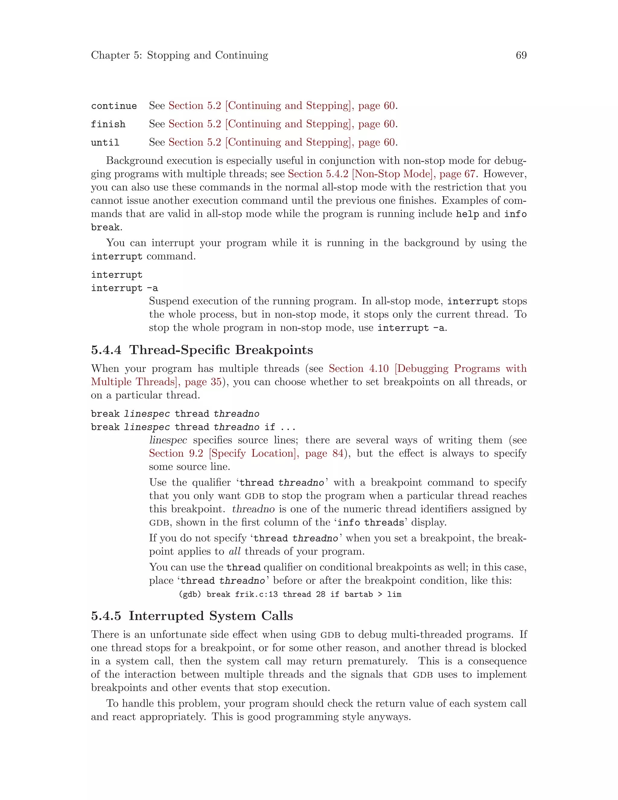 Chapter 5: Stopping and Continuing 69
continue See Section 5.2 [Continuing and Stepping], page 60.
finish See Section 5.2 [Continuing and Stepping], page 60.
until See Section 5.2 [Continuing and Stepping], page 60.
Background execution is especially useful in conjunction with non-stop mode for debug-
ging programs with multiple threads; see Section 5.4.2 [Non-Stop Mode], page 67. However,
you can also use these commands in the normal all-stop mode with the restriction that you
cannot issue another execution command until the previous one finishes. Examples of com-
mands that are valid in all-stop mode while the program is running include help and info
break.
You can interrupt your program while it is running in the background by using the
interrupt command.
interrupt
interrupt -a
Suspend execution of the running program. In all-stop mode, interrupt stops
the whole process, but in non-stop mode, it stops only the current thread. To
stop the whole program in non-stop mode, use interrupt -a.
5.4.4 Thread-Specific Breakpoints
When your program has multiple threads (see Section 4.10 [Debugging Programs with
Multiple Threads], page 35), you can choose whether to set breakpoints on all threads, or
on a particular thread.
break linespec thread threadno
break linespec thread threadno if ...
linespec specifies source lines; there are several ways of writing them (see
Section 9.2 [Specify Location], page 84), but the effect is always to specify
some source line.
Use the qualifier ‘thread threadno’ with a breakpoint command to specify
that you only want gdb to stop the program when a particular thread reaches
this breakpoint. threadno is one of the numeric thread identifiers assigned by
gdb, shown in the first column of the ‘info threads’ display.
If you do not specify ‘thread threadno’ when you set a breakpoint, the break-
point applies to all threads of your program.
You can use the thread qualifier on conditional breakpoints as well; in this case,
place ‘thread threadno’ before or after the breakpoint condition, like this:
(gdb) break frik.c:13 thread 28 if bartab > lim
5.4.5 Interrupted System Calls
There is an unfortunate side effect when using gdb to debug multi-threaded programs. If
one thread stops for a breakpoint, or for some other reason, and another thread is blocked
in a system call, then the system call may return prematurely. This is a consequence
of the interaction between multiple threads and the signals that gdb uses to implement
breakpoints and other events that stop execution.
To handle this problem, your program should check the return value of each system call
and react appropriately. This is good programming style anyways.
 