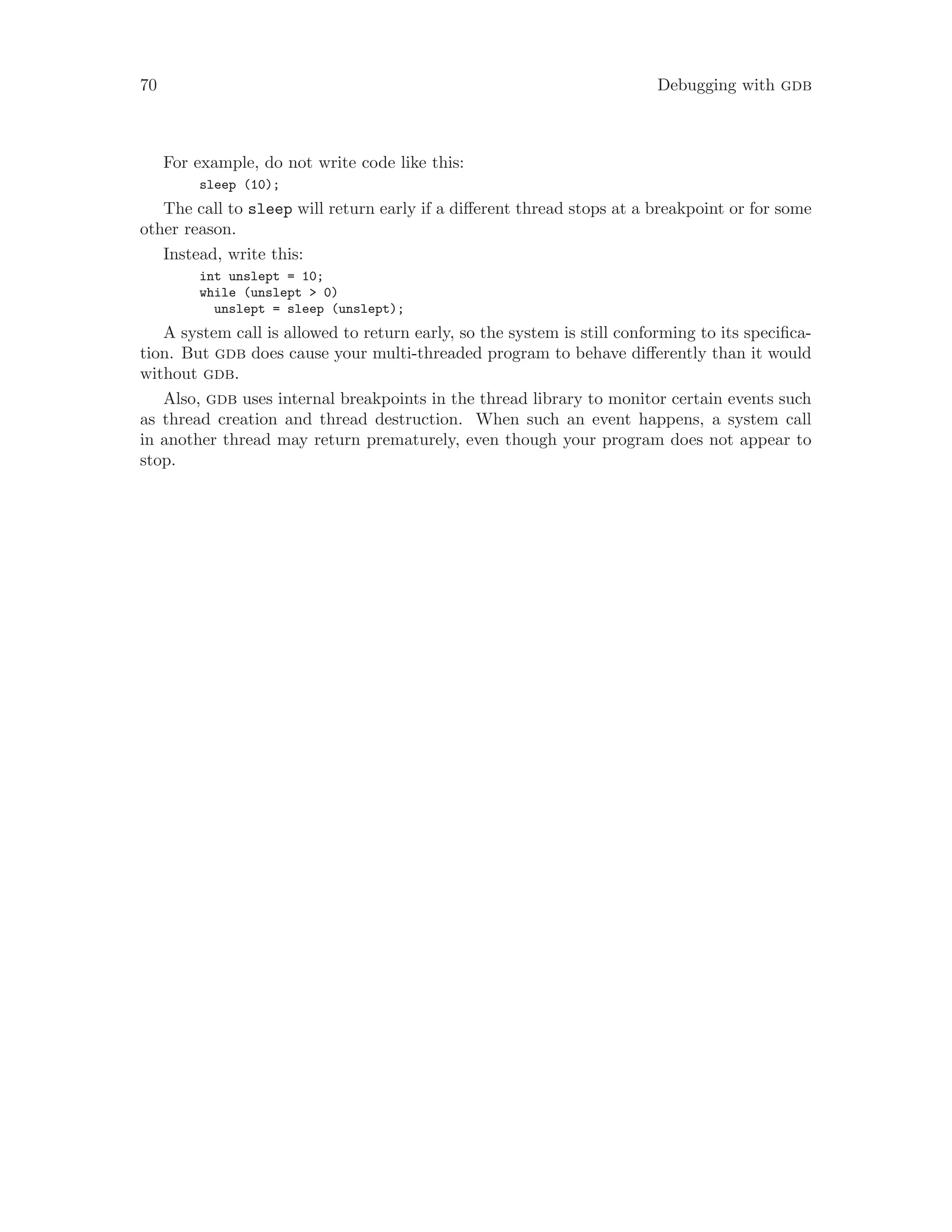 70 Debugging with gdb
For example, do not write code like this:
sleep (10);
The call to sleep will return early if a different thread stops at a breakpoint or for some
other reason.
Instead, write this:
int unslept = 10;
while (unslept > 0)
unslept = sleep (unslept);
A system call is allowed to return early, so the system is still conforming to its specifica-
tion. But gdb does cause your multi-threaded program to behave differently than it would
without gdb.
Also, gdb uses internal breakpoints in the thread library to monitor certain events such
as thread creation and thread destruction. When such an event happens, a system call
in another thread may return prematurely, even though your program does not appear to
stop.
 