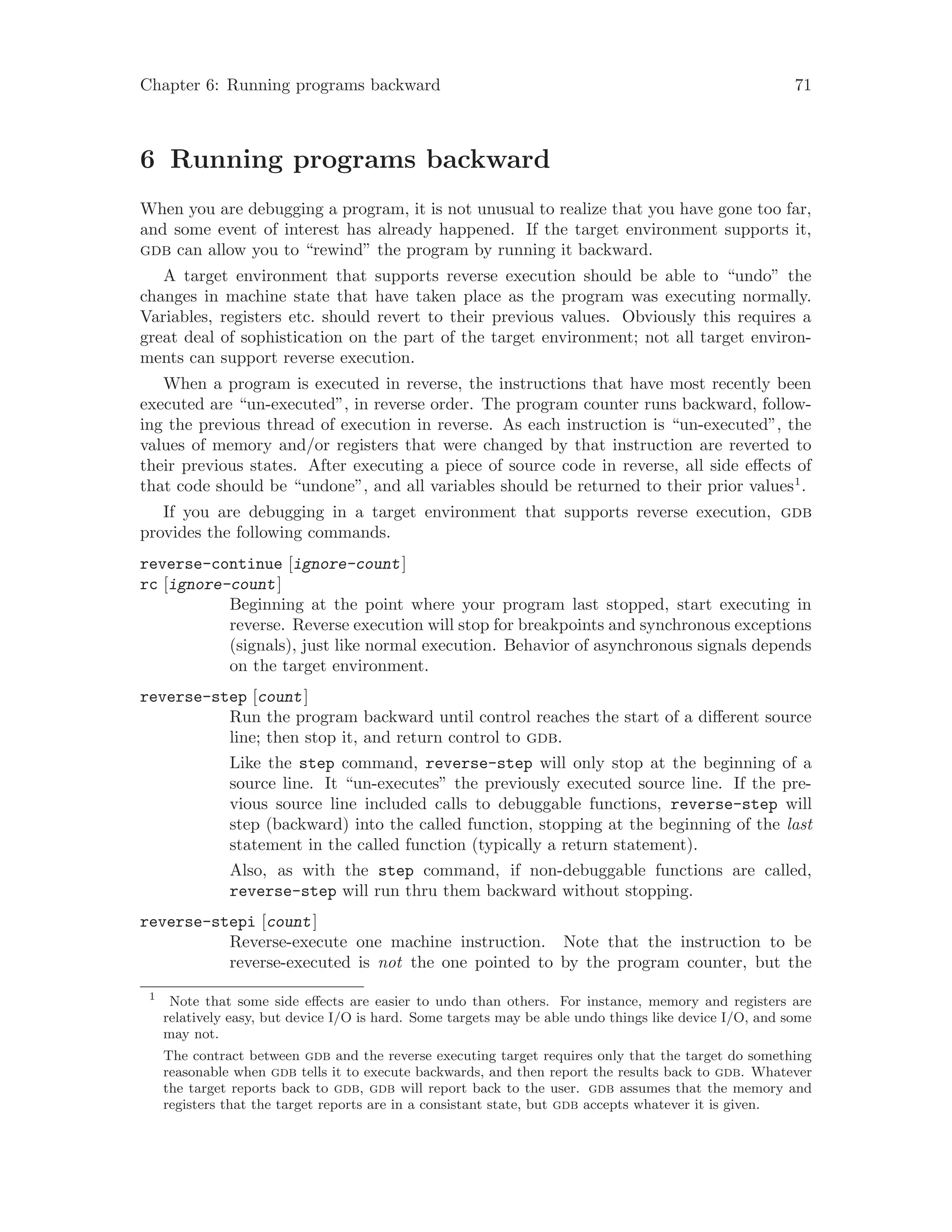 Chapter 6: Running programs backward 71
6 Running programs backward
When you are debugging a program, it is not unusual to realize that you have gone too far,
and some event of interest has already happened. If the target environment supports it,
gdb can allow you to “rewind” the program by running it backward.
A target environment that supports reverse execution should be able to “undo” the
changes in machine state that have taken place as the program was executing normally.
Variables, registers etc. should revert to their previous values. Obviously this requires a
great deal of sophistication on the part of the target environment; not all target environ-
ments can support reverse execution.
When a program is executed in reverse, the instructions that have most recently been
executed are “un-executed”, in reverse order. The program counter runs backward, follow-
ing the previous thread of execution in reverse. As each instruction is “un-executed”, the
values of memory and/or registers that were changed by that instruction are reverted to
their previous states. After executing a piece of source code in reverse, all side effects of
that code should be “undone”, and all variables should be returned to their prior values1
.
If you are debugging in a target environment that supports reverse execution, gdb
provides the following commands.
reverse-continue [ignore-count]
rc [ignore-count]
Beginning at the point where your program last stopped, start executing in
reverse. Reverse execution will stop for breakpoints and synchronous exceptions
(signals), just like normal execution. Behavior of asynchronous signals depends
on the target environment.
reverse-step [count]
Run the program backward until control reaches the start of a different source
line; then stop it, and return control to gdb.
Like the step command, reverse-step will only stop at the beginning of a
source line. It “un-executes” the previously executed source line. If the pre-
vious source line included calls to debuggable functions, reverse-step will
step (backward) into the called function, stopping at the beginning of the last
statement in the called function (typically a return statement).
Also, as with the step command, if non-debuggable functions are called,
reverse-step will run thru them backward without stopping.
reverse-stepi [count]
Reverse-execute one machine instruction. Note that the instruction to be
reverse-executed is not the one pointed to by the program counter, but the
1
Note that some side effects are easier to undo than others. For instance, memory and registers are
relatively easy, but device I/O is hard. Some targets may be able undo things like device I/O, and some
may not.
The contract between gdb and the reverse executing target requires only that the target do something
reasonable when gdb tells it to execute backwards, and then report the results back to gdb. Whatever
the target reports back to gdb, gdb will report back to the user. gdb assumes that the memory and
registers that the target reports are in a consistant state, but gdb accepts whatever it is given.
 