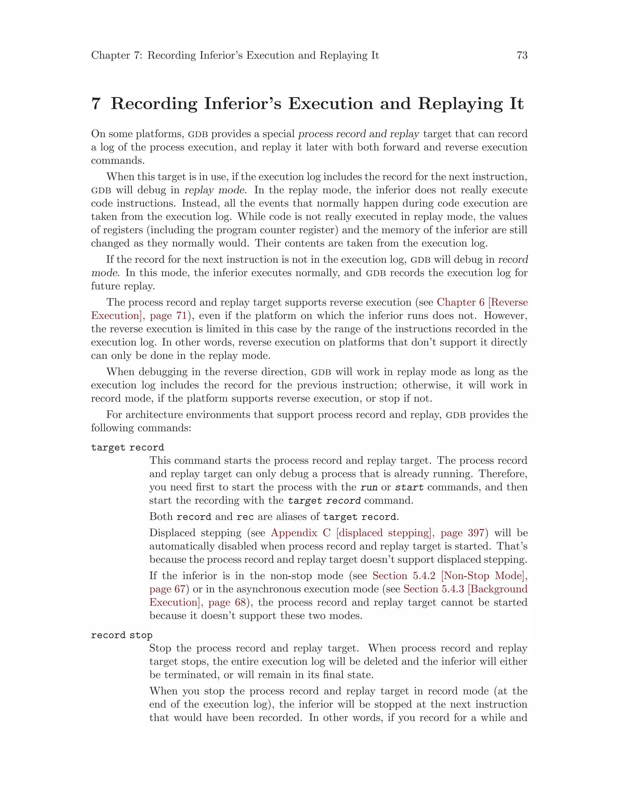 Chapter 7: Recording Inferior’s Execution and Replaying It 73
7 Recording Inferior’s Execution and Replaying It
On some platforms, gdb provides a special process record and replay target that can record
a log of the process execution, and replay it later with both forward and reverse execution
commands.
When this target is in use, if the execution log includes the record for the next instruction,
gdb will debug in replay mode. In the replay mode, the inferior does not really execute
code instructions. Instead, all the events that normally happen during code execution are
taken from the execution log. While code is not really executed in replay mode, the values
of registers (including the program counter register) and the memory of the inferior are still
changed as they normally would. Their contents are taken from the execution log.
If the record for the next instruction is not in the execution log, gdb will debug in record
mode. In this mode, the inferior executes normally, and gdb records the execution log for
future replay.
The process record and replay target supports reverse execution (see Chapter 6 [Reverse
Execution], page 71), even if the platform on which the inferior runs does not. However,
the reverse execution is limited in this case by the range of the instructions recorded in the
execution log. In other words, reverse execution on platforms that don’t support it directly
can only be done in the replay mode.
When debugging in the reverse direction, gdb will work in replay mode as long as the
execution log includes the record for the previous instruction; otherwise, it will work in
record mode, if the platform supports reverse execution, or stop if not.
For architecture environments that support process record and replay, gdb provides the
following commands:
target record
This command starts the process record and replay target. The process record
and replay target can only debug a process that is already running. Therefore,
you need first to start the process with the run or start commands, and then
start the recording with the target record command.
Both record and rec are aliases of target record.
Displaced stepping (see Appendix C [displaced stepping], page 397) will be
automatically disabled when process record and replay target is started. That’s
because the process record and replay target doesn’t support displaced stepping.
If the inferior is in the non-stop mode (see Section 5.4.2 [Non-Stop Mode],
page 67) or in the asynchronous execution mode (see Section 5.4.3 [Background
Execution], page 68), the process record and replay target cannot be started
because it doesn’t support these two modes.
record stop
Stop the process record and replay target. When process record and replay
target stops, the entire execution log will be deleted and the inferior will either
be terminated, or will remain in its final state.
When you stop the process record and replay target in record mode (at the
end of the execution log), the inferior will be stopped at the next instruction
that would have been recorded. In other words, if you record for a while and
 