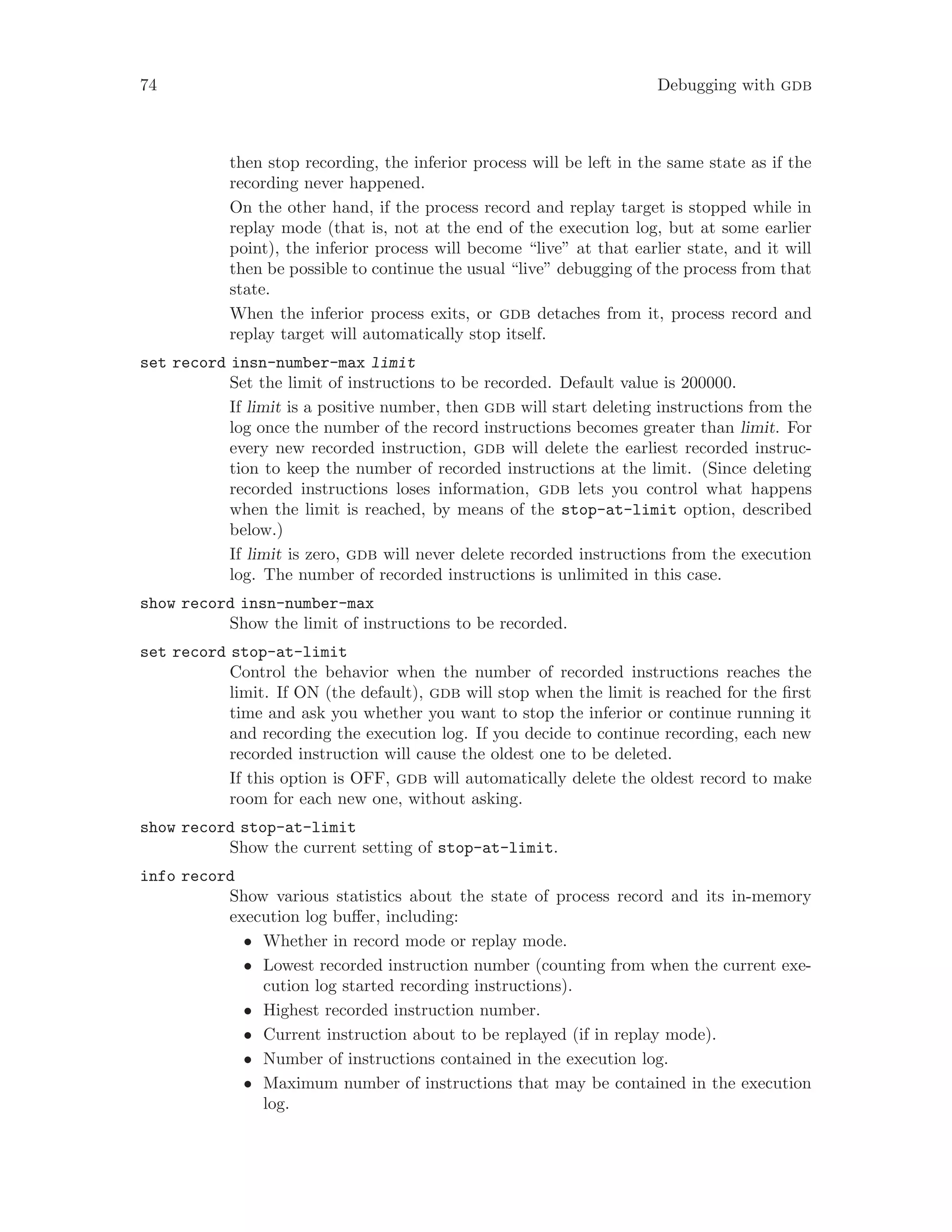 74 Debugging with gdb
then stop recording, the inferior process will be left in the same state as if the
recording never happened.
On the other hand, if the process record and replay target is stopped while in
replay mode (that is, not at the end of the execution log, but at some earlier
point), the inferior process will become “live” at that earlier state, and it will
then be possible to continue the usual “live” debugging of the process from that
state.
When the inferior process exits, or gdb detaches from it, process record and
replay target will automatically stop itself.
set record insn-number-max limit
Set the limit of instructions to be recorded. Default value is 200000.
If limit is a positive number, then gdb will start deleting instructions from the
log once the number of the record instructions becomes greater than limit. For
every new recorded instruction, gdb will delete the earliest recorded instruc-
tion to keep the number of recorded instructions at the limit. (Since deleting
recorded instructions loses information, gdb lets you control what happens
when the limit is reached, by means of the stop-at-limit option, described
below.)
If limit is zero, gdb will never delete recorded instructions from the execution
log. The number of recorded instructions is unlimited in this case.
show record insn-number-max
Show the limit of instructions to be recorded.
set record stop-at-limit
Control the behavior when the number of recorded instructions reaches the
limit. If ON (the default), gdb will stop when the limit is reached for the first
time and ask you whether you want to stop the inferior or continue running it
and recording the execution log. If you decide to continue recording, each new
recorded instruction will cause the oldest one to be deleted.
If this option is OFF, gdb will automatically delete the oldest record to make
room for each new one, without asking.
show record stop-at-limit
Show the current setting of stop-at-limit.
info record
Show various statistics about the state of process record and its in-memory
execution log buffer, including:
• Whether in record mode or replay mode.
• Lowest recorded instruction number (counting from when the current exe-
cution log started recording instructions).
• Highest recorded instruction number.
• Current instruction about to be replayed (if in replay mode).
• Number of instructions contained in the execution log.
• Maximum number of instructions that may be contained in the execution
log.
 