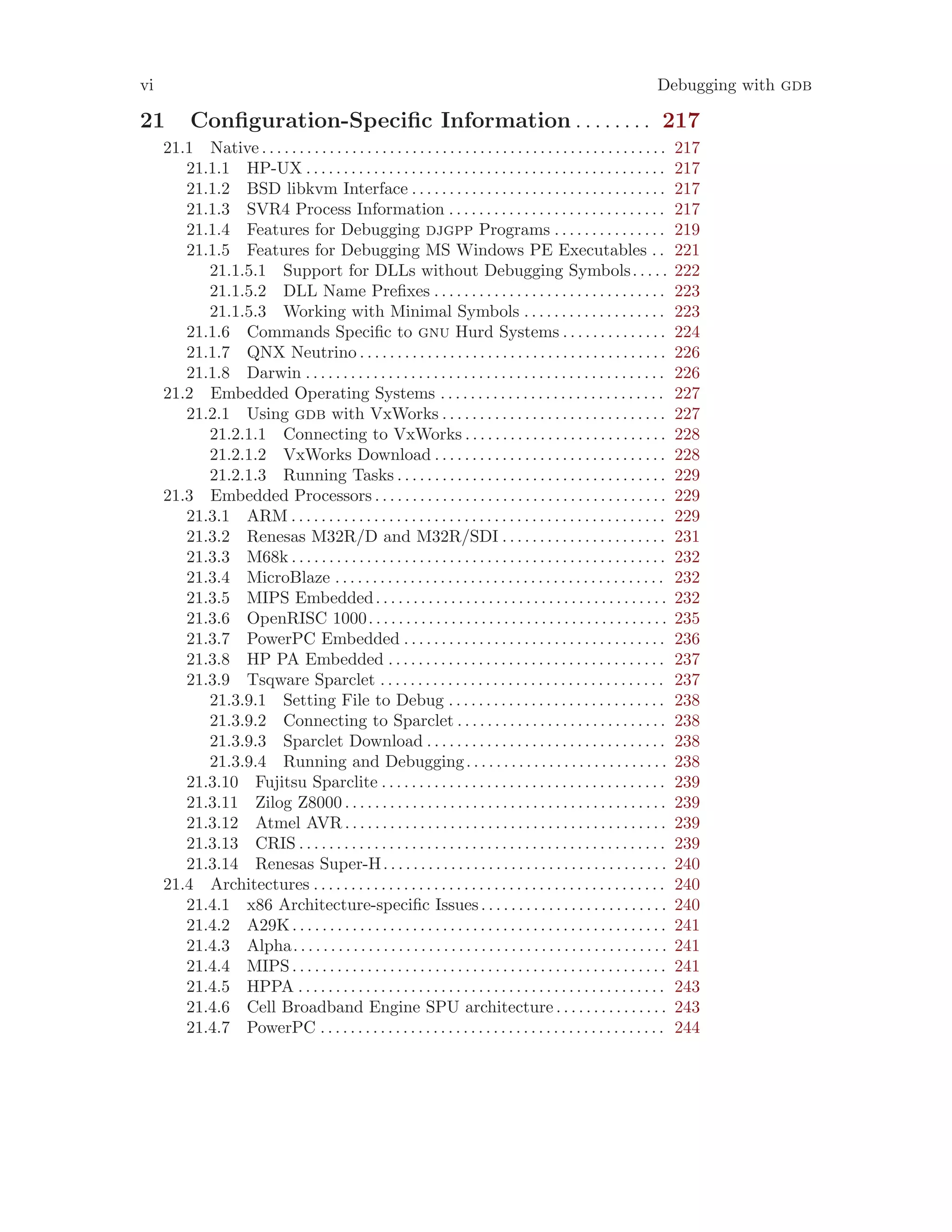 vi Debugging with gdb
21 Configuration-Specific Information . . . . . . . . 217
21.1 Native . . . . . . . . . . . . . . . . . . . . . . . . . . . . . . . . . . . . . . . . . . . . . . . . . . . . . . 217
21.1.1 HP-UX . . . . . . . . . . . . . . . . . . . . . . . . . . . . . . . . . . . . . . . . . . . . . . . . 217
21.1.2 BSD libkvm Interface . . . . . . . . . . . . . . . . . . . . . . . . . . . . . . . . . . 217
21.1.3 SVR4 Process Information . . . . . . . . . . . . . . . . . . . . . . . . . . . . . 217
21.1.4 Features for Debugging djgpp Programs . . . . . . . . . . . . . . . 219
21.1.5 Features for Debugging MS Windows PE Executables . . 221
21.1.5.1 Support for DLLs without Debugging Symbols. . . . . 222
21.1.5.2 DLL Name Prefixes . . . . . . . . . . . . . . . . . . . . . . . . . . . . . . . 223
21.1.5.3 Working with Minimal Symbols . . . . . . . . . . . . . . . . . . . 223
21.1.6 Commands Specific to gnu Hurd Systems . . . . . . . . . . . . . . 224
21.1.7 QNX Neutrino . . . . . . . . . . . . . . . . . . . . . . . . . . . . . . . . . . . . . . . . . 226
21.1.8 Darwin . . . . . . . . . . . . . . . . . . . . . . . . . . . . . . . . . . . . . . . . . . . . . . . . 226
21.2 Embedded Operating Systems . . . . . . . . . . . . . . . . . . . . . . . . . . . . . . 227
21.2.1 Using gdb with VxWorks . . . . . . . . . . . . . . . . . . . . . . . . . . . . . . 227
21.2.1.1 Connecting to VxWorks . . . . . . . . . . . . . . . . . . . . . . . . . . . 228
21.2.1.2 VxWorks Download . . . . . . . . . . . . . . . . . . . . . . . . . . . . . . . 228
21.2.1.3 Running Tasks . . . . . . . . . . . . . . . . . . . . . . . . . . . . . . . . . . . . 229
21.3 Embedded Processors . . . . . . . . . . . . . . . . . . . . . . . . . . . . . . . . . . . . . . . 229
21.3.1 ARM . . . . . . . . . . . . . . . . . . . . . . . . . . . . . . . . . . . . . . . . . . . . . . . . . . 229
21.3.2 Renesas M32R/D and M32R/SDI . . . . . . . . . . . . . . . . . . . . . . 231
21.3.3 M68k . . . . . . . . . . . . . . . . . . . . . . . . . . . . . . . . . . . . . . . . . . . . . . . . . . 232
21.3.4 MicroBlaze . . . . . . . . . . . . . . . . . . . . . . . . . . . . . . . . . . . . . . . . . . . . 232
21.3.5 MIPS Embedded. . . . . . . . . . . . . . . . . . . . . . . . . . . . . . . . . . . . . . . 232
21.3.6 OpenRISC 1000. . . . . . . . . . . . . . . . . . . . . . . . . . . . . . . . . . . . . . . . 235
21.3.7 PowerPC Embedded . . . . . . . . . . . . . . . . . . . . . . . . . . . . . . . . . . . 236
21.3.8 HP PA Embedded . . . . . . . . . . . . . . . . . . . . . . . . . . . . . . . . . . . . . 237
21.3.9 Tsqware Sparclet . . . . . . . . . . . . . . . . . . . . . . . . . . . . . . . . . . . . . . 237
21.3.9.1 Setting File to Debug . . . . . . . . . . . . . . . . . . . . . . . . . . . . . 238
21.3.9.2 Connecting to Sparclet . . . . . . . . . . . . . . . . . . . . . . . . . . . . 238
21.3.9.3 Sparclet Download . . . . . . . . . . . . . . . . . . . . . . . . . . . . . . . . 238
21.3.9.4 Running and Debugging. . . . . . . . . . . . . . . . . . . . . . . . . . . 238
21.3.10 Fujitsu Sparclite . . . . . . . . . . . . . . . . . . . . . . . . . . . . . . . . . . . . . . 239
21.3.11 Zilog Z8000 . . . . . . . . . . . . . . . . . . . . . . . . . . . . . . . . . . . . . . . . . . . 239
21.3.12 Atmel AVR . . . . . . . . . . . . . . . . . . . . . . . . . . . . . . . . . . . . . . . . . . . 239
21.3.13 CRIS . . . . . . . . . . . . . . . . . . . . . . . . . . . . . . . . . . . . . . . . . . . . . . . . . 239
21.3.14 Renesas Super-H. . . . . . . . . . . . . . . . . . . . . . . . . . . . . . . . . . . . . . 240
21.4 Architectures . . . . . . . . . . . . . . . . . . . . . . . . . . . . . . . . . . . . . . . . . . . . . . . 240
21.4.1 x86 Architecture-specific Issues. . . . . . . . . . . . . . . . . . . . . . . . . 240
21.4.2 A29K. . . . . . . . . . . . . . . . . . . . . . . . . . . . . . . . . . . . . . . . . . . . . . . . . . 241
21.4.3 Alpha. . . . . . . . . . . . . . . . . . . . . . . . . . . . . . . . . . . . . . . . . . . . . . . . . . 241
21.4.4 MIPS . . . . . . . . . . . . . . . . . . . . . . . . . . . . . . . . . . . . . . . . . . . . . . . . . . 241
21.4.5 HPPA . . . . . . . . . . . . . . . . . . . . . . . . . . . . . . . . . . . . . . . . . . . . . . . . . 243
21.4.6 Cell Broadband Engine SPU architecture. . . . . . . . . . . . . . . 243
21.4.7 PowerPC . . . . . . . . . . . . . . . . . . . . . . . . . . . . . . . . . . . . . . . . . . . . . . 244
 
