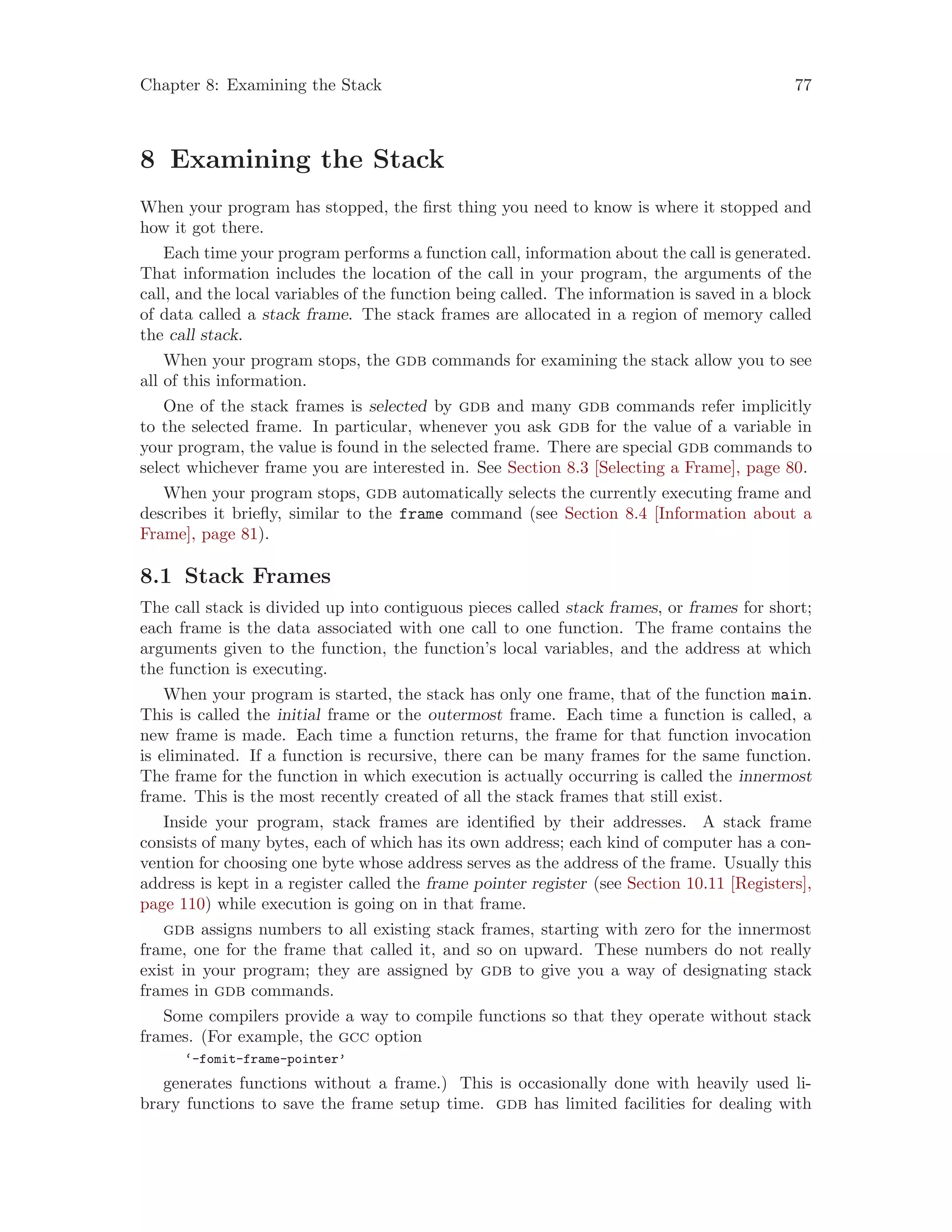 Chapter 8: Examining the Stack 77
8 Examining the Stack
When your program has stopped, the first thing you need to know is where it stopped and
how it got there.
Each time your program performs a function call, information about the call is generated.
That information includes the location of the call in your program, the arguments of the
call, and the local variables of the function being called. The information is saved in a block
of data called a stack frame. The stack frames are allocated in a region of memory called
the call stack.
When your program stops, the gdb commands for examining the stack allow you to see
all of this information.
One of the stack frames is selected by gdb and many gdb commands refer implicitly
to the selected frame. In particular, whenever you ask gdb for the value of a variable in
your program, the value is found in the selected frame. There are special gdb commands to
select whichever frame you are interested in. See Section 8.3 [Selecting a Frame], page 80.
When your program stops, gdb automatically selects the currently executing frame and
describes it briefly, similar to the frame command (see Section 8.4 [Information about a
Frame], page 81).
8.1 Stack Frames
The call stack is divided up into contiguous pieces called stack frames, or frames for short;
each frame is the data associated with one call to one function. The frame contains the
arguments given to the function, the function’s local variables, and the address at which
the function is executing.
When your program is started, the stack has only one frame, that of the function main.
This is called the initial frame or the outermost frame. Each time a function is called, a
new frame is made. Each time a function returns, the frame for that function invocation
is eliminated. If a function is recursive, there can be many frames for the same function.
The frame for the function in which execution is actually occurring is called the innermost
frame. This is the most recently created of all the stack frames that still exist.
Inside your program, stack frames are identified by their addresses. A stack frame
consists of many bytes, each of which has its own address; each kind of computer has a con-
vention for choosing one byte whose address serves as the address of the frame. Usually this
address is kept in a register called the frame pointer register (see Section 10.11 [Registers],
page 110) while execution is going on in that frame.
gdb assigns numbers to all existing stack frames, starting with zero for the innermost
frame, one for the frame that called it, and so on upward. These numbers do not really
exist in your program; they are assigned by gdb to give you a way of designating stack
frames in gdb commands.
Some compilers provide a way to compile functions so that they operate without stack
frames. (For example, the gcc option
‘-fomit-frame-pointer’
generates functions without a frame.) This is occasionally done with heavily used li-
brary functions to save the frame setup time. gdb has limited facilities for dealing with
 