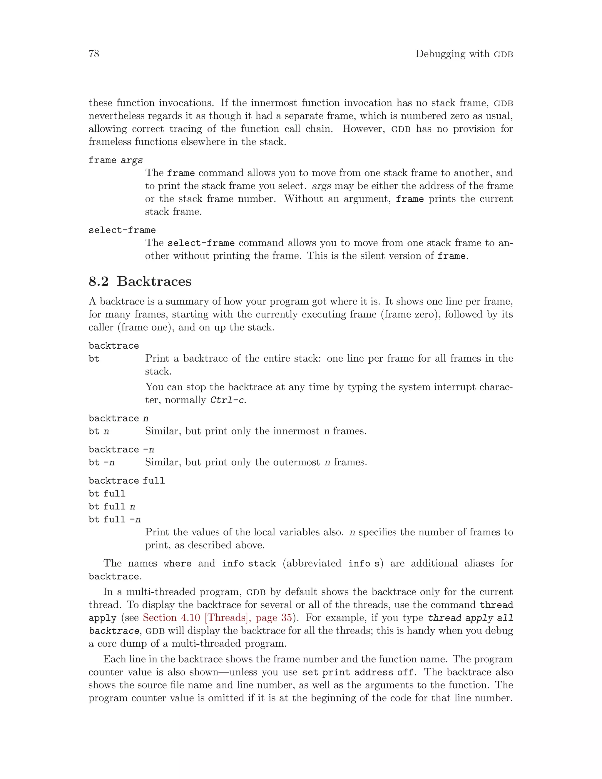 78 Debugging with gdb
these function invocations. If the innermost function invocation has no stack frame, gdb
nevertheless regards it as though it had a separate frame, which is numbered zero as usual,
allowing correct tracing of the function call chain. However, gdb has no provision for
frameless functions elsewhere in the stack.
frame args
The frame command allows you to move from one stack frame to another, and
to print the stack frame you select. args may be either the address of the frame
or the stack frame number. Without an argument, frame prints the current
stack frame.
select-frame
The select-frame command allows you to move from one stack frame to an-
other without printing the frame. This is the silent version of frame.
8.2 Backtraces
A backtrace is a summary of how your program got where it is. It shows one line per frame,
for many frames, starting with the currently executing frame (frame zero), followed by its
caller (frame one), and on up the stack.
backtrace
bt Print a backtrace of the entire stack: one line per frame for all frames in the
stack.
You can stop the backtrace at any time by typing the system interrupt charac-
ter, normally Ctrl-c.
backtrace n
bt n Similar, but print only the innermost n frames.
backtrace -n
bt -n Similar, but print only the outermost n frames.
backtrace full
bt full
bt full n
bt full -n
Print the values of the local variables also. n specifies the number of frames to
print, as described above.
The names where and info stack (abbreviated info s) are additional aliases for
backtrace.
In a multi-threaded program, gdb by default shows the backtrace only for the current
thread. To display the backtrace for several or all of the threads, use the command thread
apply (see Section 4.10 [Threads], page 35). For example, if you type thread apply all
backtrace, gdb will display the backtrace for all the threads; this is handy when you debug
a core dump of a multi-threaded program.
Each line in the backtrace shows the frame number and the function name. The program
counter value is also shown—unless you use set print address off. The backtrace also
shows the source file name and line number, as well as the arguments to the function. The
program counter value is omitted if it is at the beginning of the code for that line number.
 