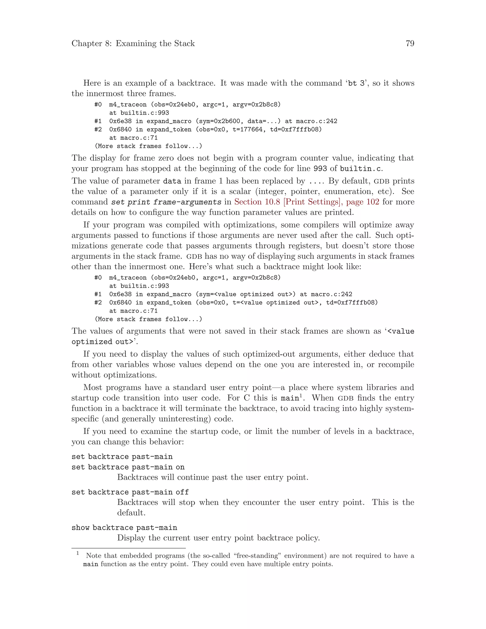 Chapter 8: Examining the Stack 79
Here is an example of a backtrace. It was made with the command ‘bt 3’, so it shows
the innermost three frames.
#0 m4_traceon (obs=0x24eb0, argc=1, argv=0x2b8c8)
at builtin.c:993
#1 0x6e38 in expand_macro (sym=0x2b600, data=...) at macro.c:242
#2 0x6840 in expand_token (obs=0x0, t=177664, td=0xf7fffb08)
at macro.c:71
(More stack frames follow...)
The display for frame zero does not begin with a program counter value, indicating that
your program has stopped at the beginning of the code for line 993 of builtin.c.
The value of parameter data in frame 1 has been replaced by .... By default, gdb prints
the value of a parameter only if it is a scalar (integer, pointer, enumeration, etc). See
command set print frame-arguments in Section 10.8 [Print Settings], page 102 for more
details on how to configure the way function parameter values are printed.
If your program was compiled with optimizations, some compilers will optimize away
arguments passed to functions if those arguments are never used after the call. Such opti-
mizations generate code that passes arguments through registers, but doesn’t store those
arguments in the stack frame. gdb has no way of displaying such arguments in stack frames
other than the innermost one. Here’s what such a backtrace might look like:
#0 m4_traceon (obs=0x24eb0, argc=1, argv=0x2b8c8)
at builtin.c:993
#1 0x6e38 in expand_macro (sym=<value optimized out>) at macro.c:242
#2 0x6840 in expand_token (obs=0x0, t=<value optimized out>, td=0xf7fffb08)
at macro.c:71
(More stack frames follow...)
The values of arguments that were not saved in their stack frames are shown as ‘<value
optimized out>’.
If you need to display the values of such optimized-out arguments, either deduce that
from other variables whose values depend on the one you are interested in, or recompile
without optimizations.
Most programs have a standard user entry point—a place where system libraries and
startup code transition into user code. For C this is main1
. When gdb finds the entry
function in a backtrace it will terminate the backtrace, to avoid tracing into highly system-
specific (and generally uninteresting) code.
If you need to examine the startup code, or limit the number of levels in a backtrace,
you can change this behavior:
set backtrace past-main
set backtrace past-main on
Backtraces will continue past the user entry point.
set backtrace past-main off
Backtraces will stop when they encounter the user entry point. This is the
default.
show backtrace past-main
Display the current user entry point backtrace policy.
1
Note that embedded programs (the so-called “free-standing” environment) are not required to have a
main function as the entry point. They could even have multiple entry points.
 