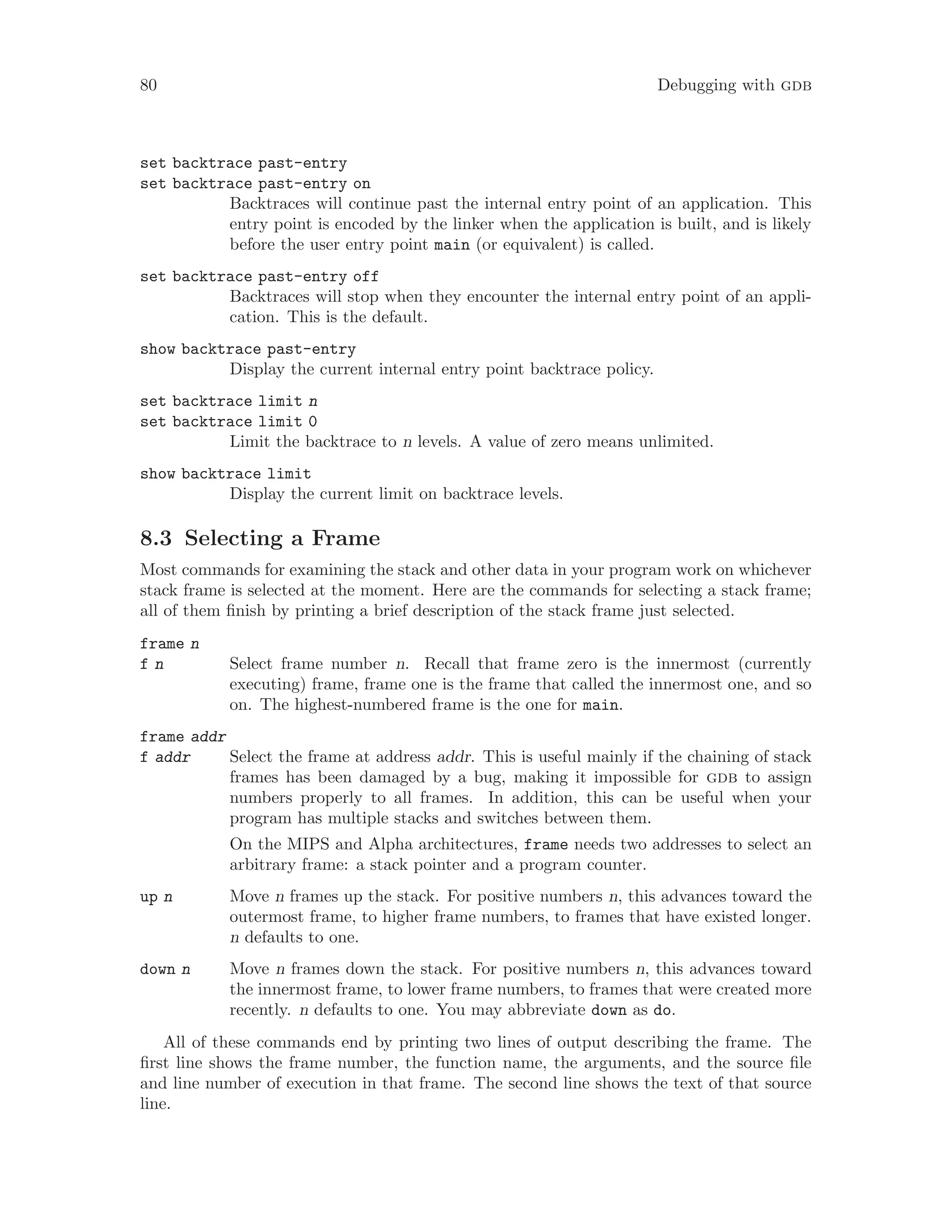 80 Debugging with gdb
set backtrace past-entry
set backtrace past-entry on
Backtraces will continue past the internal entry point of an application. This
entry point is encoded by the linker when the application is built, and is likely
before the user entry point main (or equivalent) is called.
set backtrace past-entry off
Backtraces will stop when they encounter the internal entry point of an appli-
cation. This is the default.
show backtrace past-entry
Display the current internal entry point backtrace policy.
set backtrace limit n
set backtrace limit 0
Limit the backtrace to n levels. A value of zero means unlimited.
show backtrace limit
Display the current limit on backtrace levels.
8.3 Selecting a Frame
Most commands for examining the stack and other data in your program work on whichever
stack frame is selected at the moment. Here are the commands for selecting a stack frame;
all of them finish by printing a brief description of the stack frame just selected.
frame n
f n Select frame number n. Recall that frame zero is the innermost (currently
executing) frame, frame one is the frame that called the innermost one, and so
on. The highest-numbered frame is the one for main.
frame addr
f addr Select the frame at address addr. This is useful mainly if the chaining of stack
frames has been damaged by a bug, making it impossible for gdb to assign
numbers properly to all frames. In addition, this can be useful when your
program has multiple stacks and switches between them.
On the MIPS and Alpha architectures, frame needs two addresses to select an
arbitrary frame: a stack pointer and a program counter.
up n Move n frames up the stack. For positive numbers n, this advances toward the
outermost frame, to higher frame numbers, to frames that have existed longer.
n defaults to one.
down n Move n frames down the stack. For positive numbers n, this advances toward
the innermost frame, to lower frame numbers, to frames that were created more
recently. n defaults to one. You may abbreviate down as do.
All of these commands end by printing two lines of output describing the frame. The
first line shows the frame number, the function name, the arguments, and the source file
and line number of execution in that frame. The second line shows the text of that source
line.
 